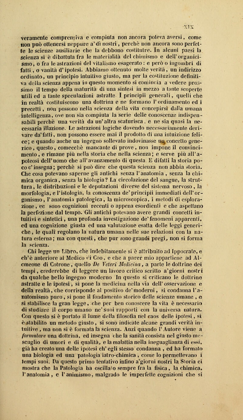 veramente comprensiva e compiuta non ancora poteva aversi, come non può ottenersi neppure a'dì nostri, perchè non ancora sono perfet- te le scienze ausiliarie che la debbono coslilulre. In alcuni paesi la scienza si è dibattuta fra le maieiialite del chimismo e dell'organici- smo, o fra le astrazioni del vilalismo esagerato : e però o ingombri di fatti, o vanità d'ipotesi. Abbiamo ottenuto molte verità, un indirizzo ordinato, un principio intuitivo giusto, ma per la coi^liluzione definiti- va dcilla scienza appena in questo momento si comincia a vedere pros- simo il tempo della maturità di una sintesi in mezzo a tante scoperte utili ed a tante speculazioni astratte I principii generali, quelli che in realtà costituiscono una dottrina e ne formano l'ordinamento ed i precetti, non possono nella scienza della vita concepirsi dalla umana intelligenza, ove non sia compiuta la serie delle conoscenze indispen- sabili perchè una verità da un' altra scaturisca, e ne sia quasi la ne- cessaria illazione. Le astrazioni logiche dovendo necessariamente deri- vare da'fatti, non possono essere mai il prodotto di una intuizione feli- ce; e quando anche un ingegno sollevato indovinasse ui^ concetto gene- rico , questo, comecché mancante di prove , non impone il convinci- mento, e rimane piìi nella storia che nella scienza; e serve piìi all'a- poteosi dell'uomo che all'avanzamento di questa. E difatti la storia po- co e'insegna; perchè si può dire che questa scienza non abbia storia. Che cosa potevano saperne gli antichi senza l'anatomia , senza la chi- mica organica, senza la biologia? La circolazione del sangue, la strut- tura , le distribuzioni e le deputazioni diverse del sistema nervoso, la morfologia, e l'istologia, la conoscenza de'principii immediati dell'or- ganismo, l'anatomia patologica, la microscopica, i metodi dì esplora- zione, ec sono cognizioni recenti o appena esordienti e che aspettano la perfezione dal tempo. Gli antichi potevano avere grandi concetti in- tuitivi e sintetici, una profonda investigazione de'fenomeni apparenti, ed una cognizione giusta ed una valutazione esatta delle leggi generi- che , le quali regolano la natura umana nelle sue relazioni con la na- tura esterna; ma con questi, che pur sono grandi pregi, non si forma la scienza. Chi legge un Libro, che indebitamente si è attributo ad Ippocrate, e ch'è anteriore al Medico <ìi Coo, e che a parer mio appartiene ad Al- cmeone dì Cotrone, quello De Veteri Medicina, a parte le dottrine dei tempi, crederebbe di leggere un lavoro critico scritto a'giorni nostri da qualche bello ingegno moderno In questo si criticano le dottrine astratte e le ipotesi, si pone la medicina nella via dell' osservazione e della realtà, che corrisponde al positivo de'moderni, si condanna l'a- natomismo puro, si pone il fondamento storico delle scienze umane , e si stabilisce la gran legge, che per ben conoscere la vita è necessaria di studiare il corpo umano ne'suoi rapporti con la universa natura. Con questo sì è portato il lume della filosofìa nel caos delle ipo^esì, si è stabilito un metodo giusto, si sono indicate alcune grandi verità in- tuitive , ma non si è formata la scienza. Anzi quando l'Autore viene a formulare una dottrina, ed insegna che la sanità consista nel giusto me- scuglio di umori e di qualità, e la malattia nella ineguaglianza di essi, già ha creato una delle ipotesi eh' egli stesso condanna , ed ha formalo una biologia ed una patologia iatro-chimica , come lo permettevano i tempi suoi. Da questo primo tentativo infino a'giorni nostri la Storia ci mostra che la Patologia ha oscillalo sempre fra la fisica, la chimica, l'anatomia, e l'animismo, malgrado le imperfette cognizioni che si