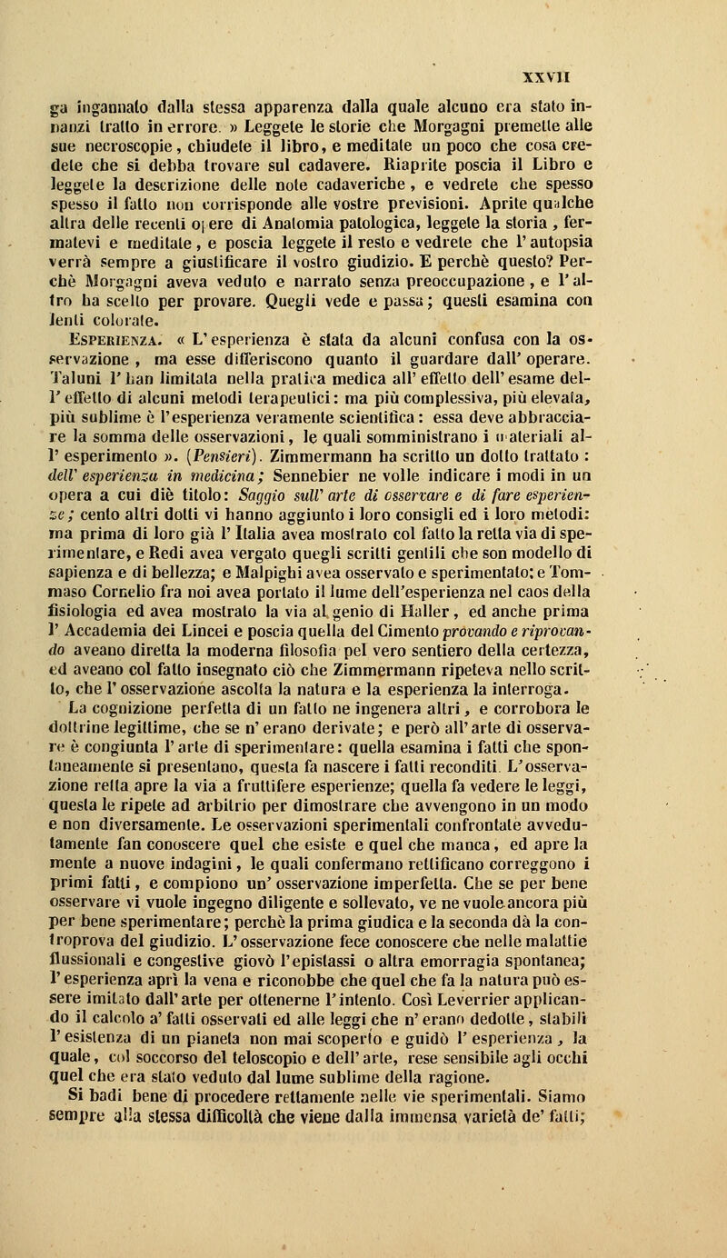 ga ingannalo dalla slessa apparenza dalla quale alcuno era stato in- nanzi trailo in errore. » Leggete le storie che Morgagni premette alle sue necroscopie, chiudete il libro, e meditale un poco che cosa cre- dete che si debba trovare sul cadavere. Riaprite poscia il Libro e leggete la descrizione delle note cadaveriche, e vedrete che spesso spesso il fatto non corrisponde alle vostre previsioni. Aprite qualche altra delle recenti o^ere di Anatomia patologica, leggete la storia , fer- matevi e meditate , e poscia leggete il resto e vedrete che l'autopsia verrà sempre a giustificare il vostro giudizio. E perchè questo? Per- chè Morgagni aveva veduto e narrato senza preoccupazione, e l'al- tro ha scello per provare. Quegli vede e passa; questi esamina con lenti colorale. Esperienza. « L'esperienza è stata da alcuni confusa con la os- fervazione , ma esse difTeriscono quanto il guardare dall' operare. Taluni r han limitata nella pralii'a medica all' effetto dell'esame del- l' effetto di alcuni metodi terapeutici: ma più complessiva, più elevala, più sublime è l'esperienza veramente scientitìca : essa deve abbraccia- re la somma delle osservazioni, le quali somministrano i uateriali al- l' esperimento ». [Pensieri). Zimmermann ha scritto un dotto trattalo : deir esperienza in medicina; Sennebier ne volle indicare i modi in un opera a cui die titolo: Saggio suW arte di osservare e di fare esperien- ze; cento altri dotti vi hanno aggiunto i loro consigli ed i loro melodi: ma prima di loro già l'Italia avea mostrato col fallo la retta via di spe- rimenlare, e Redi avea vergato quegli scritti genlili die son modello di sapienza e di bellezza; e Malpighi avea osservato e sperimentato; e Tom- maso Cornelio fra noi avea portalo il lume dell'esperienza nel caos della fisiologìa ed avea mostrato la via al genio di Ilaller, ed anche prima V x\ccademia dei Lincei e poscia quella del Cimento provando e ripromn- do aveano diretta la moderna filosofia pel vero sentiero della certezza, ed aveano col fatto insegnato ciò che Zimmermann ripeteva nello scrit- to, che l'osservazione ascolta la natura e la esperienza la inlerroga. La cognizione perfetta di un fallo ne ingenera altri, e corrobora le dottrine legittime, che se n' erano derivale; e però all'arte dì osserva- re è congiunta l'arte di sperimentare: quella esamina i fatti che spon- taneamente si presentano, questa fa nascere i falli reconditi L'osserva- zione retta apre la via a fruttifere esperienze; quella fa vedere le leggi, questa le ripete ad arbitrio per dimostrare che avvengono in un modo e non diversamente. Le osservazioni sperimentali confrontate avvedu- tamente fan conoscere quel che esiste e quel che manca, ed apre la mente a nuove indagini, le quali confermano rettificano correggono i primi fatti, e compiono un' osservazione imperfetta. Che se per bene osservare vi vuole ingegno diligente e sollevalo, ve ne vuole ancora più per bene sperimentare; perchè la prima giudica e la seconda dà la con- troprova del giudizio. L'osservazione fece conoscere che nelle malattie flussionali e congeslive giovò l'epistassi o altra emorragia spontanea; r esperienza aprì la vena e riconobbe che quel che fa la natura può es- sere imitato dall'arte per ottenerne l'intento. Così Leverrier applican- do il calcolo a' fatti osservali ed alle leggi che n' erano dedotte, stabili r esistenza di un pianeta non mai scoperto e guidò I' esperienza , la quale, col soccorso del leloscopio e dell' arte, rese sensibile agli occhi quel che era slato veduto dal lume sublime della ragione. Si badi bene di procedere rettamente nelle vie sperimentali. Siamo sempre alla slessa difficollà che viene dalla immensa varietà de' falli;