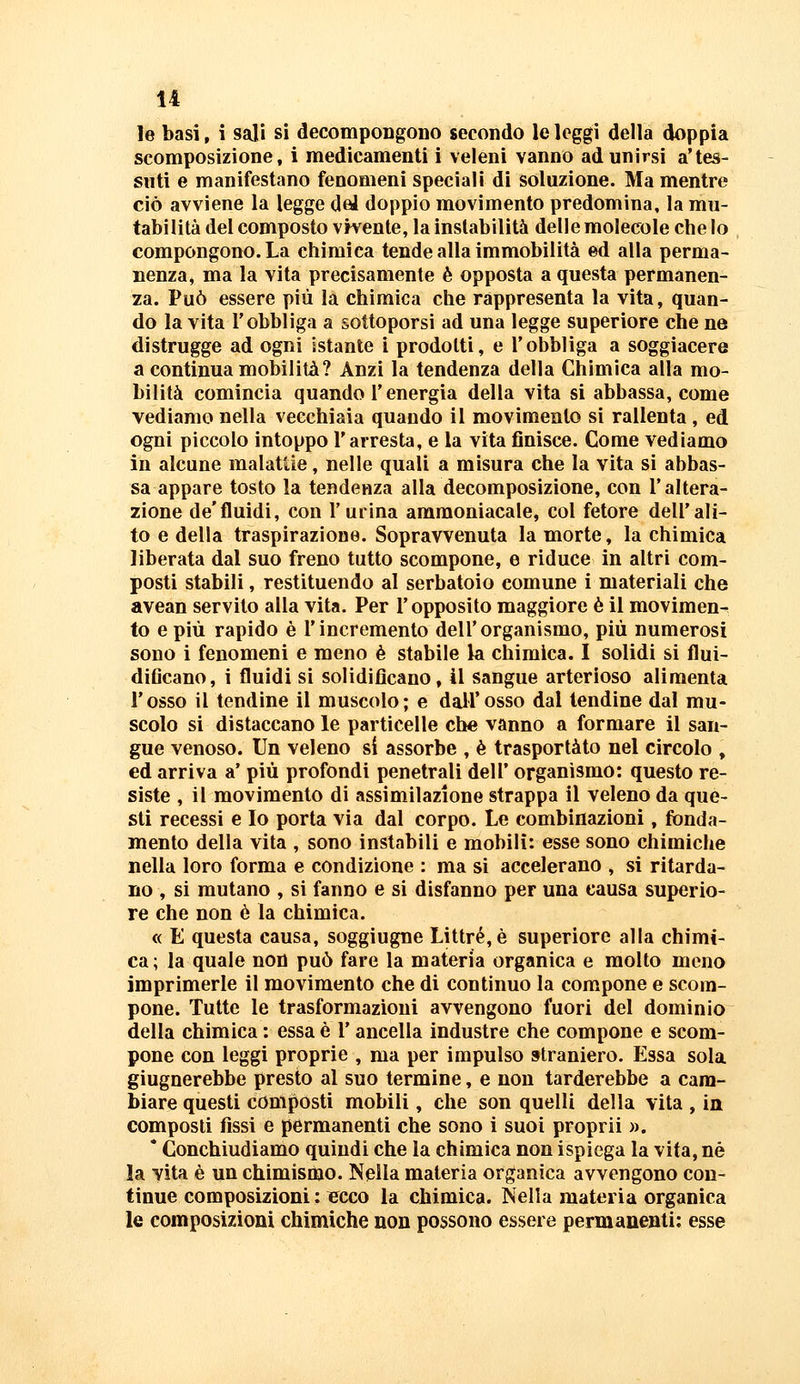 le basi, i sali si decompongono secondo le leggi della doppia scomposizione, i medicamenti i veleni vanno ad unirsi a'tes- suti e manifestano fenomeni speciali di soluzione. Ma mentre ciò avviene la legge dei doppio movimento predomina, la mu- tabilità del composto vivente, la instabilità delle molecole che Io compongono. La chimica tende alla immobilità ed alla perma- nenza, ma la vita precisamente è opposta a questa permanen- za. Può essere più la chimica che rappresenta la vita, quan- do la vita l'obbliga a sottoporsi ad una legge superiore che ne distrugge ad ogni istante i prodotti, e l'obbliga a soggiacere a continua mobilità? Anzi la tendenza della Chimica alla mo- bilità comincia quando l'energia della vita si abbassa, come vediamo nella vecchiaia quando il movimento si rallenta , ed ogni piccolo intoppo l'arresta, e la vita finisce. Come vediamo in alcune malattie, nelle quali a misura che la vita si abbas- sa appare tosto la tendenza alla decomposizione, con l'altera- zione de'fluidi, con l'urina ammoniacale, col fetore dell'ali- to e della traspirazione. Sopravvenuta la morte, la chimica liberata dal suo freno tutto scompone, e riduce in altri com- posti stabili, restituendo al serbatoio comune i materiali che avean servito alla vita. Per l'opposito maggiore è il movimen- to e più rapido è l'incremento dell'organismo, più numerosi sono i fenomeni e meno è stabile la chimica. I solidi si flui- diGcano, i fluidi sì solidificano, 41 sangue arterioso alimenta l'osso il tendine il muscolo; e dall'osso dal tendine dal mu- scolo si distaccano le particelle che vanno a formare il san- gue venoso. Un veleno si assorbe , è trasportato nel circolo , ed arriva a' più profondi penetrali dell' organismo: questo re- siste , il movimento di assimilazione strappa il veleno da que- sti recessi e Io porta via dal corpo. Le combinazioni, fonda- mento della vita , sono instabili e mobili: esse sono chimiche nella loro forma e condizione : ma si accelerano , si ritarda- no , si mutano , si fanno e si disfanno per una eausa superio- re che non è la chimica. « E questa causa, soggiugne Littré,è superiore alla chimi- ca ; la quale non può fare la materia organica e molto meno imprimerle il movimento che di contìnuo la compone e scom- pone. Tutte le trasformazioni avvengono fuori del dominio della chimica : essa è l'ancella industre che compone e scom- pone con leggi proprie , ma per impulso straniero. Essa sola giugnerebbe presto al suo termine, e non tarderebbe a cam- biare questi composti mobili, che son quelli della vita , in composti fissi e permanenti che sono i suoi proprii ». * Conchiudiamo quindi che la chimica non ispiega la vita, né la vita è un chimismo. Nella materia organica avvengono con- tinue composizioni : ecco la chimica. Nella materia organica le composizioni chimiche non possono essere permanenti: esse