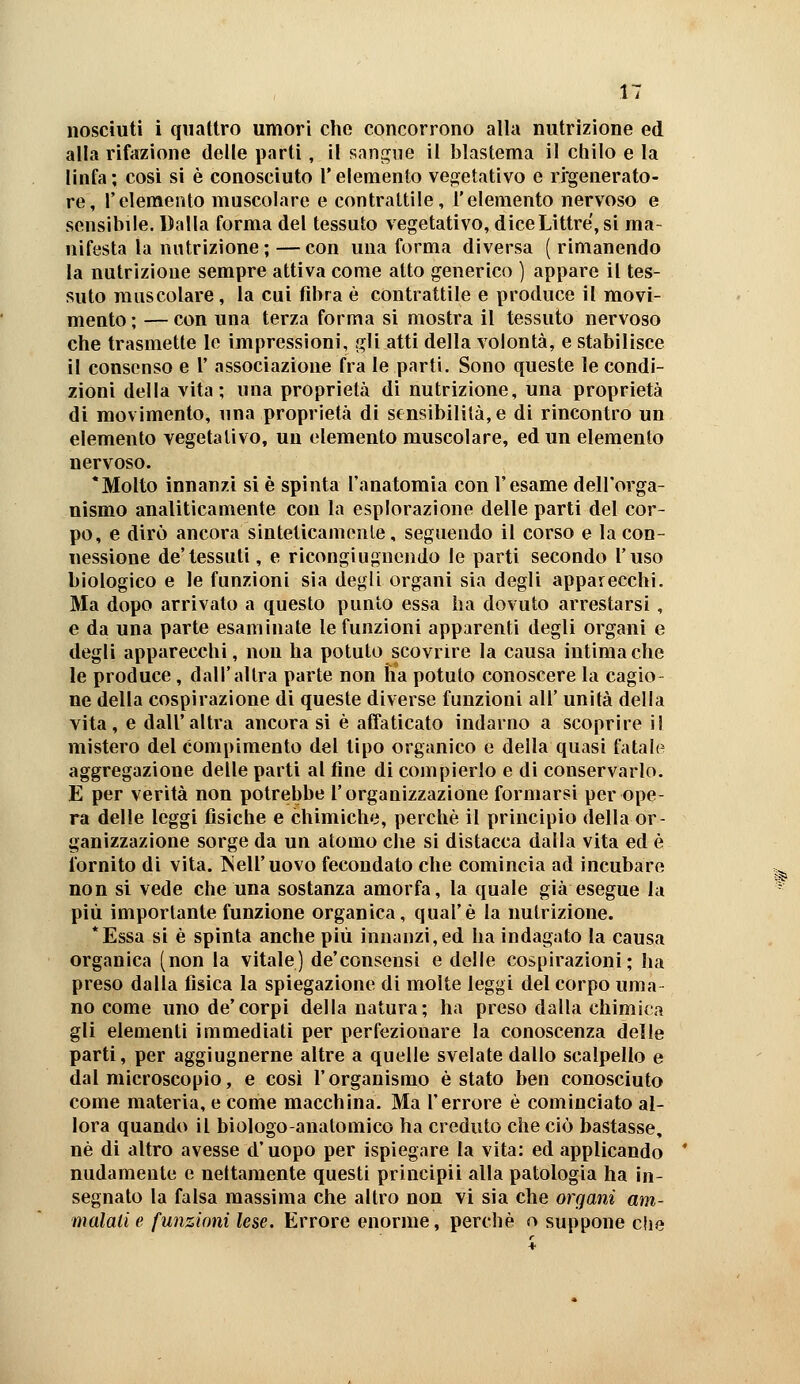 alla rifazione delle parti, il san,^iie il blastema il chilo e la linfa ; così si è conosciuto l'elemento ve^jetativo e rigenerato- re, l'elemento muscolare e contrattile, l'elemento nervoso e sensibile. Dalla forma del tessuto vegetativo, diceLittre, si ma- nifesta la nutrizione ; — con una forma diversa ( rimanendo la nutrizione sempre attiva come atto generico ) appare il tes- suto muscolare, la cui fibra è contrattile e produce il movi- mento; — con una terza forma si mostra il tessuto nervoso che trasmette le impressioni, gli atti della volontà, e stabilisce il consenso e V associazione fra le parti. Sono queste le condi- zioni della vita; una proprietà di nutrizione, una proprietà di movimento, una proprietà di sensibilità, e di rincontro un elemento vegetativo, un elemento muscolare, ed un elemento nervoso. *Molto innanzi si è spinta l'anatomia con l'esame dell'orga- nismo analiticamente con la esplorazione delle parti del cor- po, e dirò ancora sinteticamente, seguendo il corso e lacon- uessìone de'tessuti, e ricongiuguendo le parti secondo l'uso biologico e le funzioni sia degli organi sia degli apparecchi. Ma dopo arrivato a questo punto essa ha dovuto arrestarsi , e da una parte esaminate le funzioni apparenti degli organi e degli apparecchi, non ha potuto scovrire la causa intima che le produce, dall'altra parte non ha potuto conoscere la cagio- ne della cospirazione di queste diverse funzioni all' unità della vita, e dall'altra ancora si è affaticato indarno a scoprire il mistero del compimento del tipo organico e della quasi fatale aggregazione delle parti al fine di compierlo e di conservarlo. E per verità non potrebbe l'organizzazione formarsi per ope- ra delle leggi fisiche e chimiche, perchè il principio della or- ganizzazione sorge da un atomo che si distacca dalla vita ed è fornito di vita. Tsell'uovo fecondato che comincia ad incubare non si vede che una sostanza amorfa, la quale già esegue la più importante funzione organica, qual'è la nutrizione. *Essa si è spinta anche più innanzi, ed ha indagato la causa organica (non la vitale) de'consensi e delle cospirazioni; ha preso dalla fisica la spiegazione di molte leggi del corpo urna no come uno de'corpi della natura; ha preso dalla chimica gli elementi immediati per perfezionare la conoscenza delle parti, per aggiugnerne altre a quelle svelate dallo scalpello e dal microscopio, e così l'organismo è stato ben conosciuto come materia, e come macchina. Ma l'errore è cominciato al- lora quando il biologo-anatomico ha creduto che ciò bastasse, né di altro avesse d'uopo per ispiegare la vita: ed applicando nudamente e nettamente questi principii alla patologia ha in- segnato la falsa massima che altro non vi sia che organi am- malati e funzioni lese. Errore enorme, perchè o suppone c!ie