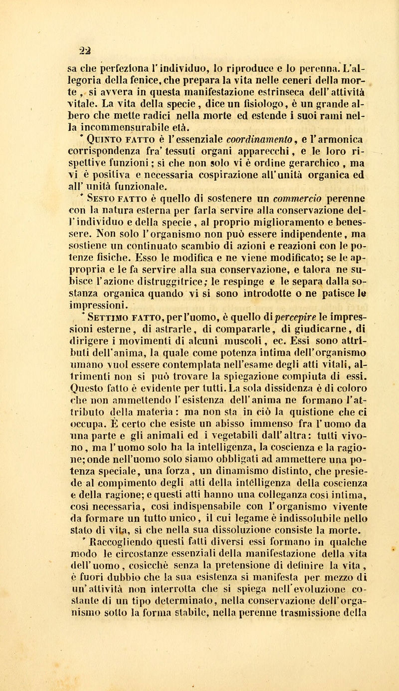 sa che perfeziona l'individuo, lo riproduco e lo perenna. L'al- legoria della fenice, che prepara la vita nelle ceneri della mor- te , si avvera in questa manifestazione estrinseca dell'attività vitale. La vita della specie , dice un fisiologo, è un grande al- bero che mette radici nella morte ed estende i suoi rami nel- la incommensurabile età. * Quinto fatto è l'essenziale coordinamento, e l'armonica corrispondenza fra'tessuti organi apparecchi, e le loro ri- spettive funzioni ; si che non solo vi è ordine gerarchico , ma vi è positiva e necessaria cospirazione all'unità organica ed all' unità funzionale. * Sesto fatto è quello di sostenere un commercio perenne con la natura esterna per farla servire alla conservazione del- l'individuo e della specie , al proprio miglioramento e benes- sere. Non solo l'organismo non può essere indipendente, ma sostiene un continuato scambio di azioni e reazioni con le po- tenze fisiche. Esso le modifica e ne viene modificato; se le ap- propria e le fa servire alla sua conservazione, e talora ne su- bisce l'azione distruggitrice; le respinge e le separa dalla so- stanza organica quando vi si sono introdotte o ne patisce le impressioni. * Settimo fatto, per l'uomo, è quello dì percepire le impres- sioni esterne, di astrarle, di compararle, di giudicarne, di dirigere i movimenti di alcuni muscoli, ec. Essi sono attri- buti dell'anima, la quale come potenza intima dell'organismo umano vuol essere contemplata nell'esame degli atti vitali, al- trimenti non si può trovare la spiegazione compiuta di essi. Questo fatto è evidente per tutti. La sola dissidenza è di coloro che non ammettendo l'esistenza dell'anima ne formano l'at- tributo della materia : ma non sta in ciò la quistione che ci occupa. È certo che esiste un abisso immenso fra l'uomo da una parte e gli animali ed i vegetabili dall'altra: tutti vivo- no , ma l'uomo solo ha la intelligenza, la coscienza e la ragio- ne; onde nell'uomo solo siamo obbligati ad ammettere una po- tenza speciale, una forza, un dinamismo distinto, che presie- de al compimento degli atti della intelligenza della coscienza e della ragione; e questi atti hanno una colleganza così inlima, cosi necessaria, così indispensabile con l'organismo vivente da formare un tutto unico, il cui legame è indissolubile nello stato di vita, si che nella sua dissoluzione consiste la morte. * Raccogliendo questi fatti diversi essi formano in qualche modo le circostanze essenziali della manifestazione della vita dell'uomo, cosicché senza la pretensione di definire la vita, è fuori dubbio che la sua esistenza si manifesta per mezzo di un'attività non interrotta che si spiega nell'evoluzione co- stante di un tipo determinato, nella conservazione dell'orga- nismo sotto la forma stabile, nella perenne trasmissione della