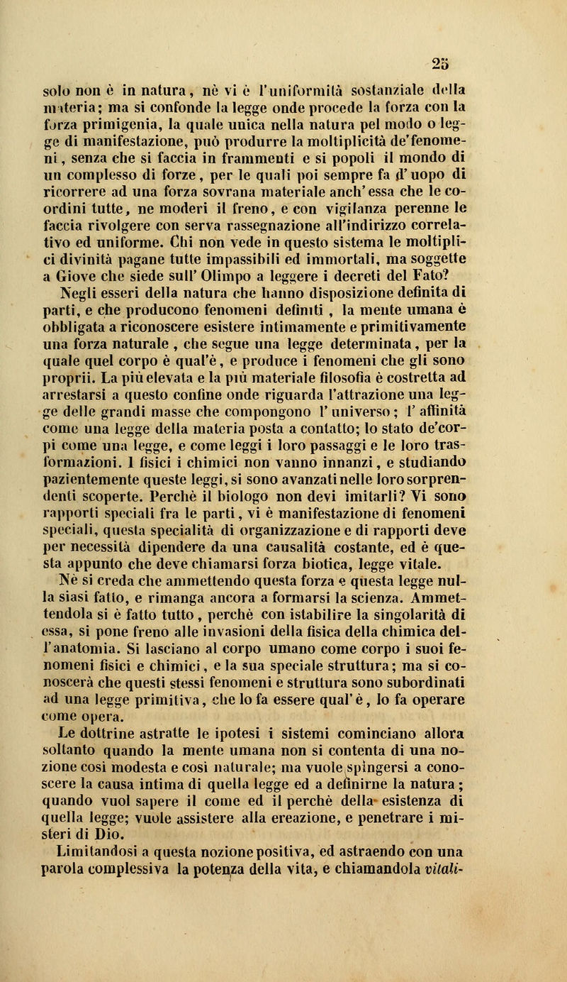 :ìo solo non è in natura, nò vi è l'uniformila sostanziale dt'lla nuteria; ma si confonde la legge onde procede la forza con la forza primigenia, la quale unica nella natura pel modo o leg- ge di manifestazione, può produrre la moltiplicità de'fenome- ni , senza che si faccia in frammenti e si popoli il mondo di un complesso di forze, per le quali poi sempre fa d'uopo di ricorrere ad una forza sovrana materiale anch'essa che le co- ordini tutte, ne moderi il freno, e con vigilanza perenne le faccia rivolgere con serva rassegnazione all'indirizzo correla- tivo ed uniforme. Chi non vede in questo sistema le moltipli- ci divinità pagane tutte impassibili ed immortali, ma soggette a Giove che siede suU' Olimpo a leggere i decreti del Fato? Negli esseri della natura che hanno disposizione definita di parti, e che producono fenomeni definiti , la mente umana è obbligata a riconoscere esistere intimamente e primitivamente una forza naturale , che segue una legge determinata, per la quale quel corpo è qual'è, e produce i fenomeni che gli sono proprii. La più elevata e la più materiale filosofìa è costretta ad arrestarsi a questo confine onde riguarda l'attrazione una leg- ge delle grandi masse che compongono l* universo ; 1' affinità come una legge della materia posta a contatto; lo stato de'cor- pi come una legge, e come leggi i loro passaggi e le loro tras- formazioni. 1 fisici i chimici non vanno innanzi, e studiando pazientemente queste leggi, si sono avanzati nelle loro sorpren- denti scoperte. Perchè il biologo non devi imitarli? Vi sono rapporti speciali fra le parti, vi è manifestazione di fenomeni speciali, questa specialità di organizzazione e di rapporti deve per necessità dipendere da una causalità costante, ed è que- sta appunto che deve chiamarsi forza biotica, legge vitale. ]\è si creda che ammettendo questa forza e questa legge nul- la siasi fatto, e rimanga ancora a formarsi la scienza. Ammet- tendola si è fatto tutto, perchè con istabilire la singolarità di essa, si pone freno alle invasioni della fisica della chimica del- l'anatomia. Si lasciano al corpo umano come corpo i suoi fe- nomeni fisici e chimici, e la sua speciale struttura; ma si co- noscerà che questi stessi fenomeni e struttura sono subordinati ad una legge primitiva, che lo fa essere qual' è, lo fa operare come opera. Le dottrine astratte le ipotesi i sistemi cominciano allora soltanto quando la mente umana non si contenta di una no- zione cosi modesta e cosi naturale; ma vuole spìngersi a cono- scere la causa intima di quella legge ed a definirne la natura ; quando vuol sapere il come ed il perchè della- esistenza di quella legge; vuole assistere alla ereazione, e penetrare i mi- steri di Dio. Limitandosi a questa nozione positiva, ed astraendo con una parola complessiva la potenza della vita, e chiamandola vitali-