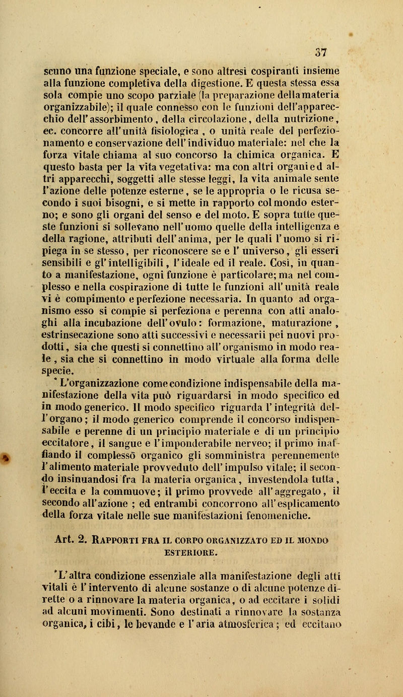 scuno una funzione speciale, e sono altresì cospiranti insieme alla funzione completiva della digestione. E questa stessa essa sola compie uno scopo parziale (la preparazione della materia organìzzabile); il quale connesso con le funzioni dell'apparec- chio dell'assorbimento, della circolazione, della nutrizione, ec. concorre all'unità fisiologica , o unità reale del perfezio- namento e conservazione dell'individuo materiale: nel che la forza vitale chiama al suo concorso la chimica organica. E questo basta per la vita vegetativa: ma con altri organi ed al- tri apparecchi, soggetti alle stesse leggi, la vita animale sente l'azione delle potenze esterne, se le appropria o le ricusa se- condo i suoi bisogni, e si mette in rapporto col mondo ester- no; e sono gli organi del senso e del moto. E sopra tutte que- ste funzioni si sollevano nell'uomo quelle della intelligenza e della ragione, attributi dell'anima, per le quali l'uomo si ri- piega in se stesso, per riconoscere se e 1' universo, gli esseri sensibili e gl'intelligibili, l'ideale ed il reale. Così, in quan- to a manifestazione, ogni funzione è particolare; ma nel com- plesso e nella cospirazione di tutte le funzioni all' unità reale vi è compimento e perfezione necessaria. In quanto ad orga- nismo esso si compie si perfeziona e perenna con atti analo- ghi alla incubazione dell'ovulo: formazione, maturazione, estrinsecazione sono atti successivi e necessarii pei nuovi pro- dotti, sia che questi si connettino all'organismo in modo rea- le , sia che si connettino in modo virtuale alla forma delle specie. * L'organizzazione come condizione indispensabile della ma- nifestazione della vita può riguardarsi in modo specifico ed in modo generico. 11 modo specifico riguarda l'integrità del- l'organo; il modo generico comprende il concorso indispen- sabile e perenne di un principio materiale e di un principio eccitatore, il sangue e l'imponderabile nerveo; il primo inaf fiando il complessò organico gli somministra perennemente l'alimento materiale provveduto dell'impulso vitale; il secon- do insinuandosi fra la materia organica, investendola tutta, l'eccita e la commuove; il primo provvede all'aggregato, il secondo all'azione ; ed entrambi concorrono all'esplicamento della forza vitale nelle sue manifestazioni fenomeniche. Art. 2. Rappobti fra il corpo organizzato ed il moivdo ESTERIORE. *L'altra condizione essenziale alla manifestazione degli atti vitali è l'intervento di alcune sostanze o di alcune potenze di- rette o a rinnovare la materia organica, o ad eccitare i solidi ad alcuni movimenti. Sono destinati a rinnovare la sostanza organica, i cibi, le bevande e l'aria atmosferica ; ed eccilaao