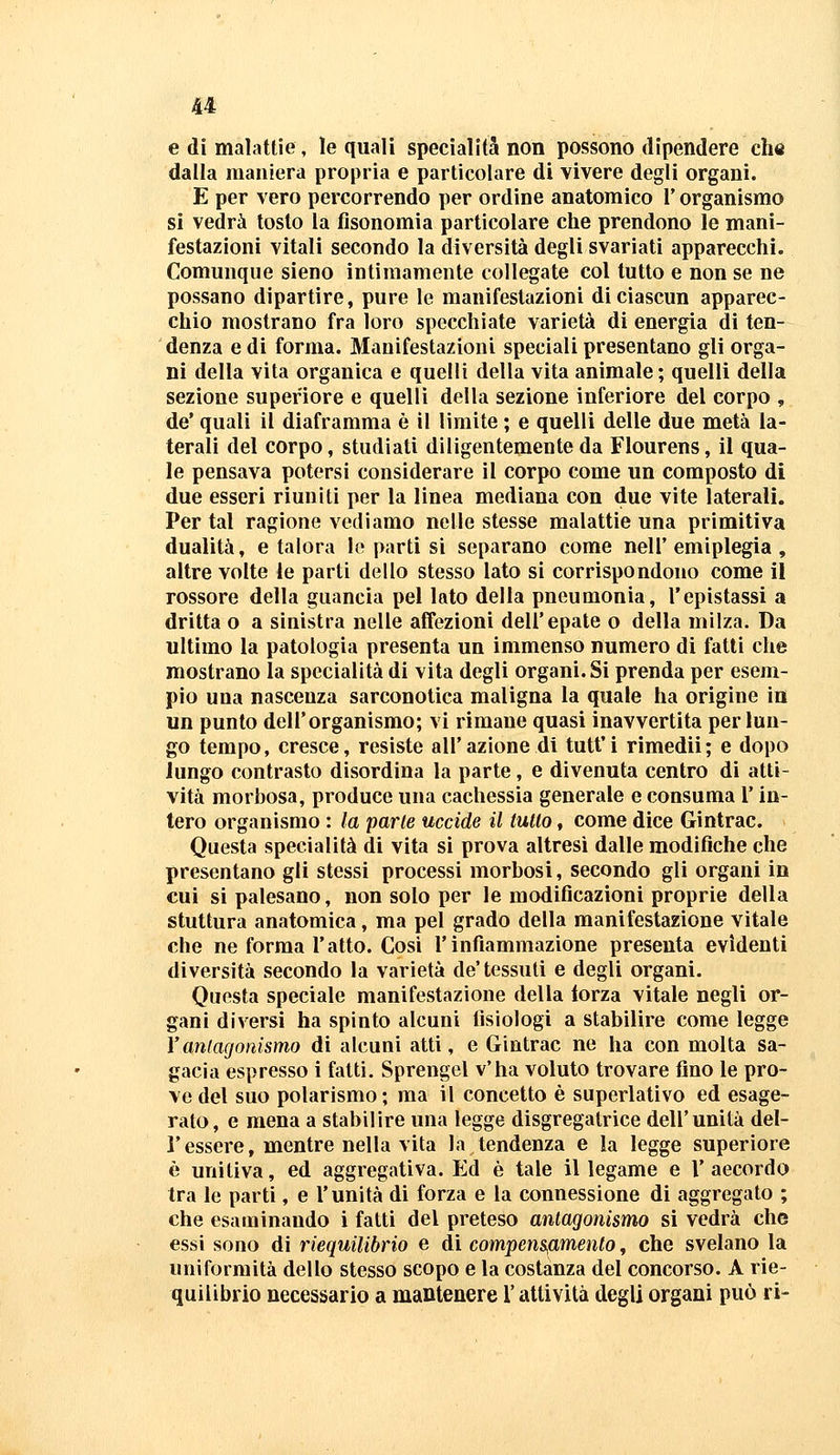 e di malattie, le quali specialità non possono dipendere che dalla maniera propria e particolare di vivere degli organi. E per vero percorrendo per ordine anatomico Y organismo si vedrà tosto la fisonomia particolare che prendono le mani- festazioni vitali secondo la diversità degli svariati apparecchi. Comunque sieno intimamente collegate col tutto e non se ne possano dipartire, pure le manifestazioni di ciascun apparec- chio mostrano fra loro specchiate varietà di energia di ten- denza e di forma. Manifestazioni speciali presentano gli orga- ni della vita organica e quelli della vita animale ; quelli della sezione superiore e quelli della sezione inferiore del corpo , de* quali il diaframma è il limite ; e quelli delle due metà la- terali del corpo, studiati diligentemente da Flourens, il qua- le pensava potersi considerare il corpo come un composto di due esseri riuniti per la linea mediana con due vite laterali. Per tal ragione vediamo nelle stesse malattie una primitiva dualità, e talora lo parti si separano come nell'emiplegia, altre volte le parti dello stesso lato si corrispondono come il rossore della guancia pel lato della pneumonia, l'epistassi a dritta o a sinistra nelle affezioni dell'epate o della milza. Da ultimo la patologia presenta un immenso numero di fatti che mostrano la specialità di vita degli organi. Si prenda per esem- pio una nascenza sarconotica maligna la quale ha origine in un punto dell'organismo; vi rimane quasi inavvertita per lun- go tempo, cresce, resiste all'azione di tutt'i rimedii; e dopo lungo contrasto disordina la parte, e divenuta centro di atti- vità morbosa, produce una cachessia generale e consuma l'in- tero organismo : la parte uccide il tulio, come dice Gintrac. Questa specialità di vita si prova altresì dalle modifiche che presentano gli stessi processi morbosi, secondo gli organi in cui si palesano, non solo per le modificazioni proprie della stuttura anatomica, ma pel grado della manifestazione vitale che ne forma l'atto. Cosi l'infiammazione presenta evidenti diversità secondo la varietà de'tessuti e degli organi. Questa speciale manifestazione della torza vitale negli or- gani diversi ha spinto alcuni fisiologi a stabilire come legge Yantagonismo di alcuni atti, e Gintrac ne ha con molta sa- gacia espresso i fatti. Sprengel v'ha voluto trovare fino le pro- ve del suo polarismo; ma il concetto è superlativo ed esage- rato, e mena a stabilire una legge disgregatrice dell'unità del- l'essere, mentre nella vita la tendenza e la legge superiore è unitiva, ed aggregativa. Ed è tale il legame e Y accordo tra le parti, e l'unità di forza e la connessione di aggregato ; che esaminando i fatti del preteso antagonismo si vedrà che essi sono di riequilibno e di compensfimento ^ che svelano la uniformità dello stesso scopo e la costanza del concorso. A rie- quilibrio necessario a mantenere l'attività degli organi può ri-