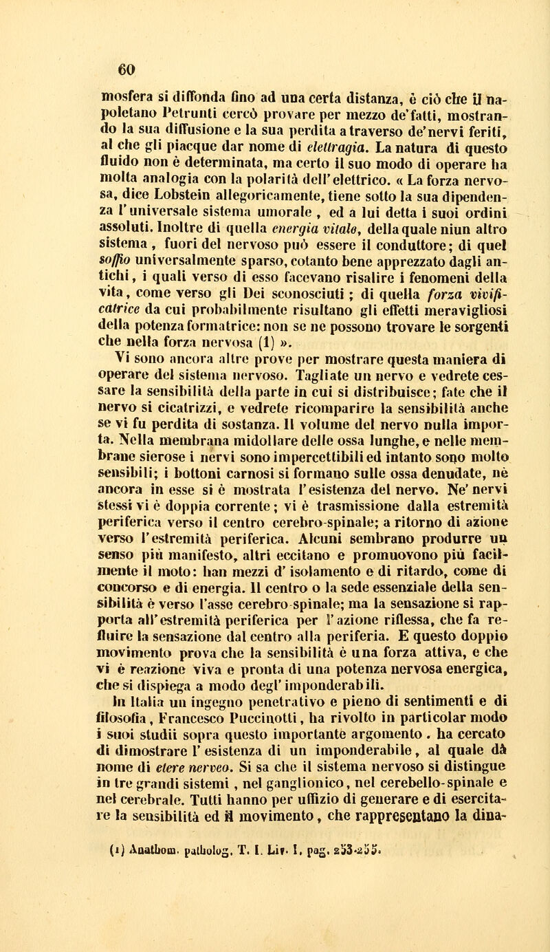 mosfera si diffonda Ono ad una certa distanza, è ciò che U na- poletano Telrunli cercò provare per mezzo de'fatti, mostran- do la sua diffusione e la sua perdita a traverso de'nervi feriti, al che gli piacque dar nome di eletlragia. La natura di questo fluido non è determinata, ma certo il suo modo di operare ha molta analogia con la polarità dell'elettrico. « La forza nervo- sa, dice Lobstein allegoricamente, tiene sotto la sua dipenden- za l'universale sistema umorale , ed a lui detta i suoi ordini assoluti. Inoltre di quella energia vitale, della quale niun altro sistema , fuori del nervoso può essere il conduttore ; di quel soffio universalmente sparso, cotanto bene apprezzato dagli an- tichi, i quali verso di esso facevano risalire i fenomeni della vita, come verso gli Dei sconosciuti ; di quella forza vivifi- catrice da cui probabilmente risultano gli effetti meravigliosi della potenza formatrice: non se ne possono trovare le sorgenti che nella forza nervosa (1) ». Vi sono ancora altre prove per mostrare questa maniera di operare del sistema nervoso. Tagliate un nervo e vedrete ces- sare la sensibilità della parte in cui si distribuisce; fate che il nervo si cicatrizzi, e vedrete ricomparire la sensibilità anche se vi fu perdita di sostanza. Il volume del nervo nulla impor- ta. Nella membrana midollare delle ossa lunghe, e nelle mem- brane sierose i nervi sono impercettibili ed intanto sono molto sensibili; i bottoni carnosi si formano sulle ossa denudate, né ancora in esse si è mostrata l'esistenza del nervo. Ne'nervi stessi vi è doppia corrente ; vi è trasmissione dalla estremità periferica verso il centro cerebro-spinale; a ritorno di azione verso l'estremità periferica. Alcuni sembrano produrre un senso più manifesto, altri eccitano e promuovono più facil- mente il moto: han mezzi d'isolamento e di ritardo, come di concorso e di energia. 11 centro o la sede essenziale della sen- sibilità è verso l'asse cerebro spinale; ma la sensazione si rap- porta all'estremità periferica per l'azione riflessa, che fa re- fluire la sensazione dal centro alla periferia. E questo doppio movimento prova che la sensibilità è una forza attiva, e che vi è reazione viva e pronta di una potenza nervosa energica, diesi dispiega a modo degl'imponderabili. In Italia uu ingegno penetrativo e pieno di sentimenti e di filosofia, Francesco Puccìuotti, ha rivolto in particolar modo i suoi studii sopra questo importante argomento . ha cercato di dimostrare l'esistenza di un imponderabile, al quale dà nome di etere nerveo. Si sa che il sistema nervoso si distingue in tre grandi sistemi, nel ganglionico, nel cerebello-spinale e nel cerebrale. Tutti hanno per uffizio di generare e di esercita- re la sensibilità ed fl movimento, che rappresentano la dina- (i) Aaalbom. paibolog. T. I. Liv* I. pag. z^i-z'ò^.