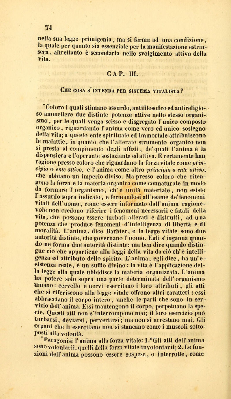 71 nella sua legge primigenia, ma si ferma ad una condizione, la quale per quanto sìa essenziale per la manifestazione estrin- seca , altrettanto è secondaria nello svolgimento attivo della vita. GAP. III. Che cosa s'intenda per sistema vitalista? 'Coloro i quali stimano assurdo, antifilosofìco ed antireligio- so ammettere due distinte potenze attive nello stesso organi- smo, per le quali venga scisso e disgregato l'unico composto organico, riguardando l'anima come vero ed unico sostegno della vita; a questo ente spirituale ed immortale attribuiscono le malattie, in quanto che l'alteralo strumento organico non si presta al compi mento degli ufRzii, de'quali l'anima è la dispensiera e l'operante sostaziante ed attiva. E certamente han ragione presso coloro che riguardano la forza vitale come prin- cipio o ente attivo, e l'anima come altro principio o ente attivo, che abbiano un imperio diviso. Ma presso coloro che riten- gono la forza e la materia organica come connaturate in modo da formare l'organismo, eh'è unità materiale, non esiste l'assurdo sopra indicato, e fermandosi all'esame de'fenomeni vitali dell'uomo, come essere informato dall'anima ragione- vole non credono riferire i fenomeni necessarii e fatali della vita, che possono essere turbati alterati e distrutti, aduna potenza che produce fenomeni d'intelligenza di libertà e di moralità. L'anima, dice Barbier, e la legge vitale sono due autorità distinte, che governano l'uomo. Egli s'inganna quan- do ne forma due autorità distinte: ma ben dice quando distin- gue ciò ehe appartiene alla leggi della vita da ciò eh'è intelliT genza ed attributo dello spirito. L'anima, egli dice, ha un'e- sistenza reale, è un suffio divino: la vita è l'applicazione del- la legge alla quale ubbidisce la materia organizzata. L'anima ha potere solo sopra una parte determinata dell' organismo «mano: cervello enervi esercitano i loro attributi, gli atti che si riferiscono alla legge vitale offrono altri caratteri : essi abbracciano il corpo intero , anche le parti che sono in ser- vizio dell' anima. Essi mantengono il corpo, perpetuano la spe- cie. Questi atti non s'interrompono mai; il loro esercizio può j turbarsi, deviarsi, pervertirsi; ma non si arrestano mai. Gli organi che li esercitano non si stancano come i muscoli sotto- posti alla volontà. *Paragonisi l'anima alla forza vitale: l.^^Gli atti dell'anima sono volonlarii, quelli della forzi vitale involontarii; 2. Le fun- zioni dell'anima possono essere sospese, o interrotte, come