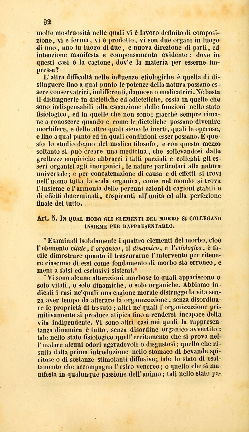 molte mostruosità nelle quali vi è lavoro defluito di composi- zione , vi è forma, vi è prodotto, vi son due organi in luogo di uno, uno in luogo di due, e nuova direzione di parti, ed intenzione manifesta e compensamento evidente : dove iu questi casi è la cagione, dov'è la materia per esserne im- pressa? L'altra difficoltà nelle influenze etiologiche è quella di di- stinguere fino a qual punto le potenze della natura possano es- sere conservatrici, indifferenti, dannose o medicatrici. Ne basta il distinguerle in dietetiche ed adietetìclie, ossia in quelle che sono indispensabili alla esecuzione delle funzioni nello stato fisiologico, ed in quelle che non sono ; giacche sempre rima- ne a conoscere quando e come le dietetiche possano divenire morbifere, e delle altre quali sieno le inerti, quali le operose, e fino a qual punto ed in quali condizioni esser possano. È que- sto lo studio degno del medico filosofo, e con questo mezzo soltanto si può creare una medicina, che sollevandosi dalle grettezze empiriche abbracci i fatti parziali e colleghi gli es- seri organici agli inorganici, le nature particolari alla natura universale ; e per concatenazione di causa e di effetti si trovi nell'uomo tutta la scala organica, come nel mondo si trova l'insieme e l'armonia delle perenni azioni di cagioni stabili e di effetti determinati, cospiranti all' unità ed alla perfezione finale del tutto. Art 5. In qual modo gli elementi del morbo si collegano INSIE3IE PER RAPPRESENTARLO. • Esaminati isolatamente i quattro elementi del morbo, cioè l'elemento vitale, l'organico, il dinamico, e Veliologico, è fa- cile dimostrare quanto il trascurarne l'intervento per ritene- re ciascuno di essi come fondamento di morbo sia erroneo, e meni a falsi ed esclusivi sistemi.'* * Vi sono alcune alterazioni morbose le quali appariscono o solo vitali, o solo dinamiche, o solo organiche. Abbiamo in- dicati i casi ne'quali una cagione morale distrugge la vita sen- za aver tempo da alterare la organizzazione, senza disordina- re le proprietà di tessuto ; altri ne'quali l'organizzazione pri- mitivamente si produce atipica fino a rendersi incapace della vita indipendente. Vi sono altri casi nei quali la rappresen- tanza dinamica è tutto, senza disordine organico avvertito : tale nello stato fisiologico quell'eccitamento che si prova nel- r inalare alcuni odori aggradevoli o disgustosi ; quello che ri- sulta dalla prima introduzione nello stomaco di bevande spi- ritose o di sostanze stimolanti diffusive; tale lo stato di esal- tamento che accompagna l'estro venereo ; o quello che si ma- nifesta ia qualunque passione dell'animo ; tali nello stato pa-