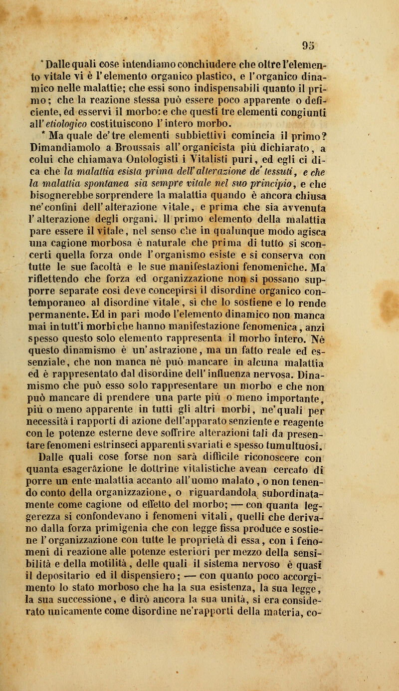 93 * Dalle quali cose intendiamo conchiudere clie oltre l'elemen- to vitale YÌ è l'elemento organico plastico, e l'organico dina- mico nelle malattie; che essi sono indispensabili quanto il pri- mo ; che la reazione stessa può essere poco apparente o defi- ciente, ed esservi il morbo: e che questi tre elementi congiunti aWetiologico costituiscono l'intero morbo. * Ma quale de'tre elementi subbietlivi comincia il primo? Dimandiamolo a Broussais all' organicista più dichiarato, a colui che chiamava Ontologisti i Vitalisti puri, ed egli ci di- ca che la malattia esista prima dell' alterazione de' tessuti ^ e che la malattìa spontanea sia sempre vitale nel suo principio, e che bisognerebbe sorprendere la malattia quando è ancora chiusa ne'confini dell'alterazione vitale, e prima che sia avvenuta r alterazione degli organi. Il primo elemento della malattia pare essere il vitale, nel senso che in qualunque modo agisca una cagione morbosa è naturale che prima di tutto si scon- certi quella forza onde l'organismo esiste e sì conserva con tutte le sue facoltà e le sue manifestazioni fenomeniche. Ma riflettendo che forza ed organizzazione non si possano sup- porre separate cosi deve concepirsi il disordine organico con- temporaneo al disordine vitale, si che lo sostiene e lo rende permanente. Ed in pari modo l'elemento dinamico non manca mai intutt'i morbi che hanno manifestazione fenomenica, anzi spesso questo solo elemento rappresenta il morbo intero. Né questo dinamismo è un'astrazione, ma un fatto reale ed es- senziale, che non manca né può mancare in alcuna malattia ed é rappresentato dal disordine dell' influenza nervosa. Dina- mismo che può esso solo rappresentare un morbo e che non può mancare di prendere una parte più o meno importante, più o meno apparente in tutti gli altri morbi, ne'quali per necessità i rapporti di azione dell'apparato senziente e reagente con le potenze esterne deve soffrire alterazioni tali da presen- tare fenomeni estrinseci apparenti svariati e spesso tumultuosi. Dalle quali cose forse non sarà difficile riconoscere con quanta esagerazione le dottrine vitalistiche avean cercato di porre un ente-malattia accanto all'uomo malato, o non tenen- do conto della organizzazione, o riguardandola subordinata- mente come cagione od effetto del morbo; — con quanta leg- gerezza si confondevano i fenomeni vitali, quelli che deriva- no dalla forza primigenia che con legge fissa produce e sostie- ne l'organizzazione con tutte le proprietà di essa, con i feho- meni di reazione alle potenze esteriori per mezzo della sensi- bilità e della motilità, delle quali il sistema nervoso è quasi il depositario ed il dispensiero ; — con quanto poco accorgi- mento lo stato morboso che ha la sua esistenza, la sua legge, la sua successione, e dirò ancora la sua unità, si era conside- rato unicamente come disordine ne'rapporti della materia, co-
