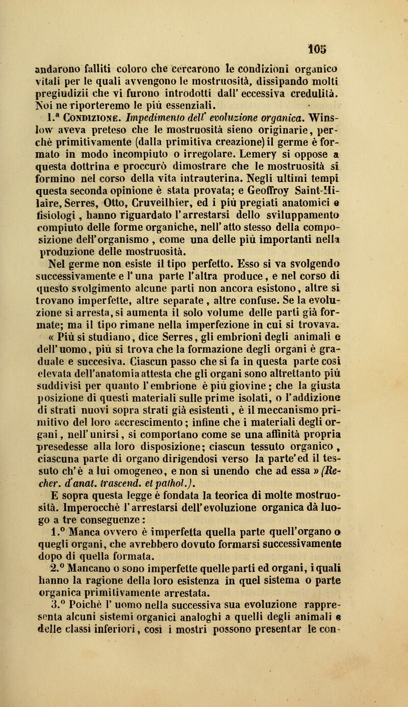 andarono falliti coloro che cercarono le condizioni organico vitali per le quali avvengono le mostruosità, dissipando molti pregiudizi! che vi furono introdotti dall' eccessiva credulità. Koi ne riporteremo le più essenziali. L* Condizione. Impedimento dell' evoluzione organica. Wins- low aveva preteso che le mostruosità sieno originarie, per- chè primitivamente (dalla primitiva creazione) il germe è for- mato in modo incompiuto o irregolare. Lemery si oppose a questa dottrina e proccurò dimostrare che le mostruosità si formino nel corso della vita intrauterina. Negli ultimi tempi questa seconda opinione è stata provata; e Geoffroy Saint-Hi- laire, Serres, Otto, Cruveilhier, ed i più pregiati anatomici e fisiologi, hanno riguardato l'arrestarsi dello svilupparaento compiuto delle forme organiche, nell* atto stesso della compo- sizione dell'organismo , come una delle più importanti nell» produzione delle mostruosità. Nel germe non esiste il tipo perfetto. Esso si va svolgendo successivamente e Tuna parte l'altra produce, e nel corso di questo svolgimento alcune parti non ancora esistono, altre si trovano imperfette, altre separate , altre confuse. Se la evolu- zione si arresta, si aumenta il solo volume delle parti già for- mate; ma il tipo rimane nella imperfezione in cui si trovava. « Più si studiano, dice Serres, gli embrioni degli animali e dell'uomo, più si trova che la formazione degli organi è gra- duale e succesiva. Ciascun passo che si fa in questa parte cosi elevala dell'anatomia attesta che gli organi sono altrettanto più suddivisi per quanto l'embrione è più giovine ; che la giusta posizione di questi materiali sulle prime isolati, o l'addizione di strati nuovi sopra strati già esistenti, è il meccanismo pri- mitivo del loro accrescimento ; infine che i materiali degli or- gani , neir unirsi, si comportano come se una affinità propria presedesse alla loro disposizione; ciascun tessuto organico, ciascuna parte di organo dirigendosi verso la parte'ed il tes- suto eh'è a lui omogeneo, e non si unendo che ad essa » (Re- cher. ianat. trascend. etpalhoL). E sopra questa legge è fondata la teorica di molte mostruo- sità. Imperocché l'arrestarsi dell'evoluzione organica dà luo- go a tre conseguenze : 1.° Manca ovvero è imperfetta quella parte quell'organo o quegli organi, che avrebbero dovuto formarsi successivamente dopo di quella formata. 2.° Mancano o sono imperfette quelle parti ed organi, ì quali hanno la ragione della loro esistenza in quel sistema o parte organica primitivamente arrestata. 3.** Poiché r uomo nella successiva sua evoluzione rappre- senta alcuni sistemi organici analoghi a quelli degli animali s delle classi inferiori, cosi i mostri possono presentar le con-