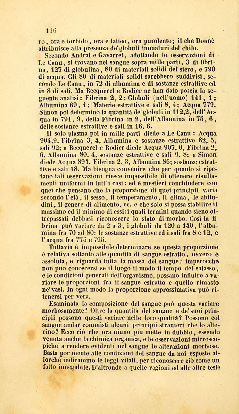 11G ro, ora è torbido, ora è latteo, ora purolento; il che Donne attribuisce alla presenza de'globuli immaturi del chilo. Secondo Andrai e Gavarret, adottando le osservazioni di Le Ganu, si trovano nel sangue sopra mille parti, 3 di fibri- na, 127 di globulina, 80 di materiali solidi del siero, e 790 di acqua. Gli 80 di materiali solidi sarebbero suddivisi, se- condo Le Ganu, in 72 di albumina e di sostanze estrattive ed in 8 di sali. Ma Becquerel e Rodier ne han dato poscia la se- guente analisi: Fibrina 2. 2; Globuli (nell'uomo) 141, 1; Albumina 69, 4 ; Materie estrattive e sali 8, 4 ; Acqua 779. Simon poi determinò la quantità de'globuli in 112,2, dell'Ac- qua in 791, 9, della Fibrina in 2, dell'Albumina in 75, 6, delle sostanze estrattive e sali in 16, 6. Il solo plasma poi in mille parti diede a Le Ganu : Acqua 904,9, Fibrina 3, 4, Albumina e sostanze estrattive 82, 5, sali 92; a Becquerel e Rodier diede Acqua 907, 0, Fibrina 2, 6, Albumina 80, 4, sostanze estrattive e sali 9, 8; a Simon diede Acqua 894, Fibrina 2, 3, Albumina 86; sostanze estrat- tive e sali 18. Ma bisogna convenire che per quanto si ripe- tano tali osservazioni riesce impossibile di ottenere risulta- menti uniformi in tutt' i casi : ed è mestieri conchiudere con quei che pensano che la proporzione di quei principii varia secondo l'età, il sesso, il temperamento, il clima, le abitu- dini, il genere di alimento, ec. e che solo si possa stabilire il massimo ed il minimo di essi: i quali termini quando sieno ol- trepassati debbasi riconoscere lo stato di morbo. Così la fi- brina può variare da 2 a 3, i globuli da 120 a 140, l'albu- mina fra 70 ad 80; le sostanze estrattive ed i.sali fra 8 e 12, e r acqua fra 775 e 795. Tuttavia è impossibile determinare se questa proporzione è relativa soltanto alle quantità di sangue estratto, ovvero è assoluta, e riguarda tutta la massa del sangue : imperocché non può conoscersi se il luogo il modo il tempo del salasso, e le condizioni generali dell'organismo, possano influire a va- riare le proporzioni fra il sangue estratto e quello rimasto ne'vasi. In ogni modo la proporzione approssimativa può ri- tenersi per vera. Esaminata la composizione del sangue può questa variare morbosamente? Oltre la quantità del sangue e de'suoi prin- cipii possono questi variare nelle loro qualità? Possono col sangue andar commisti alcuni principii stranieri che lo alte- rino? Ecco ciò che ora ninno più mette in dubbio, essendo venuta anche la chimica organica, e le osservazioni microsco- piche a rendere evidenti nel sangue le alterazioni morbose. Basta por mente alle condizioni del sangue da noi esposte al- lorché indicammo le leggi vitali, per riconoscere ciò come un fatto innegabile. D'altronde a quelle ragioni ed alle altre testé