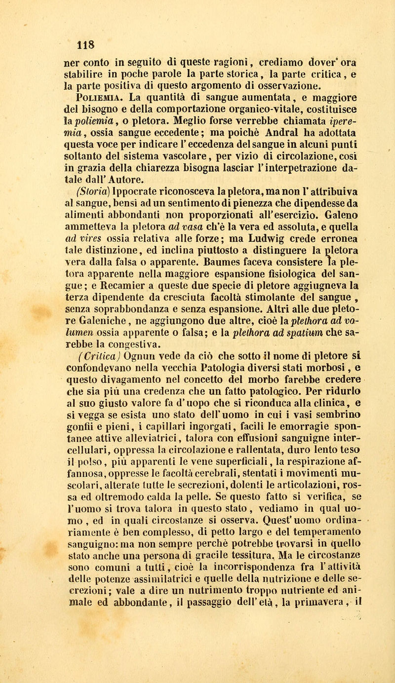 ner conto in seguito dì queste ragioni, crediamo dover* ora stabilire in poclie parole la parte storica, la parte critica, e la parte positiva di questo argomento di osservazione. PoLiEMiA. La quantità di sangue aumentata, e maggiore del bisogno e della comportazione organico-vitale, costituisce ÌSipoliemia^ o pletora. Meglio forse verrebbe chiamata ipere- mia , ossia sangue eccedente ; ma poiché Andrai ha adottata questa voce per indicare l'eccedenza del sangue in alcuni punti soltanto del sistema vascolare, per vizio di circolazione, cosi in grazia della chiarezza bisogna lasciar T interpetrazione da- tale dall'Autore. (Storia) Ippocrate riconosceva la pletora, ma non l'attribuiva al sangue, bensì ad un sentimento dì pienezza che dipendesse da alimenti abbondanti non proporzionati all'esercizio. Galeno ammetteva la pletora ad vasa ch'è la vera ed assoluta, e quella ad vires ossia relativa alle forze ; ma Ludwig crede erronea tale distinzione, ed inclina piuttosto a distinguere la pletora vera dalla falsa o apparente. Baumes faceva consistere la ple- tora apparente nella maggiore espansione fisiologica del san- gue ; e Recamier a queste due specie di pletore aggiugneva la terza dipendente da cresciuta facoltà stimolante del sangue , senza soprabbondanza e senza espansione. Altri alle due pleto- re Galeniche, ne aggiungono due altre, cioè ÌAplethora ad vo- lumen ossia apparente o falsa; e la plelhora a,d spatium che sa- rebbe la congestiva. {Critica) Ognun vede da ciò che sotto il nome di pletore si confondevano nella vecchia Patologia diversi stati morbosi, e questo divagamento nel concetto del morbo farebbe credere che sia più una credenza che un fatto patologico. Per ridurlo al suo giusto valore fa d'uopo che si riconduca alla clinica, e si vegga se esista uno stato dell'uomo in cui i vasi sembrino gonfii e pieni, i capillari ingorgati, facili le emorragie spon- tanee attive alleviatrici, talora con eifusioni sanguigne inter- cellulari, oppressa la circolazione e rallentata, duro lento teso il polso, più apparenti le vene superficiali, la respirazione af- fannosa, oppresse le facoltà cerebrali, stentati i movimenti mu- scolari, alterate tutte le secrezioni, dolenti le articolazioni, ros- sa ed oltremodo calda la pelle. Se questo fatto si verifica, se l'uomo si trova talora in questo stato, vediamo in qual uo- mo , ed in quali circostanze si osserva. Quest'uomo ordina- riamente è ben complesso, di petto largo e del temperamento sanguigno: ma non sempre perchè potrebbe trovarsi in quello stato anche una persona di gracile tessitura. Ma le circostanze sono comuni a tutti, cioè la incorrispondenza fra l'attività delle potenze assiinilatrici e quelle della nutrizione e delle se- crezioni ; vale a dire un nutrimento troppo nutriente ed ani- male ed abbondante, il passaggio dell'età, la primavera, il