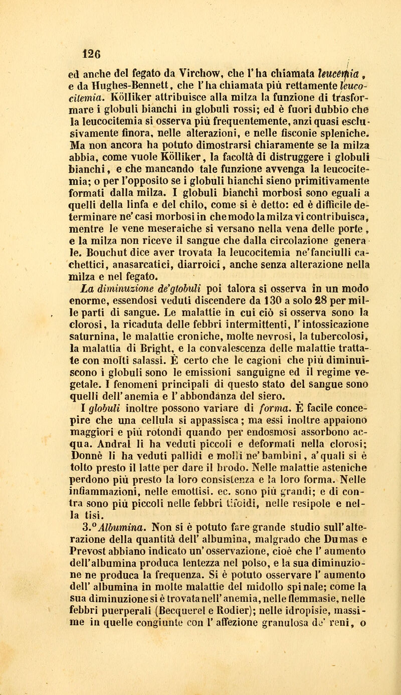 / ed anche del fegato da Virchow, che V ha chiamata Uucétpia , e da Hughes-Bennett, che l'ha chiamata più rettamente leuco- cilemia. Kòlliker attribuisce alla milza la funzione di tt^asfor- mare i globuli bianchi in globuli rossi; ed è fuori dubbio che la leucocitemia si osserva più frequentemente, anzi quasi esclu- sivamente finora, nelle alterazioni, e nelle fisconie spleniche. Ma non ancora ha potuto dimostrarsi chiaramente se la milza abbia, come vuole Kòlliker, la facoltà di distruggere i globuli bianchi, e che mancando tale funzione avvenga la leucocite- mia; o per l'opposito se i globuli bianchi sieno primitivamente formati dalla milza. I globuli bianchi morbosi sono eguali a quelli della linfa e del chilo, come si è detto: ed è diificile de- terminare ne'casi morbosi in che modo la milza vi contribuisca, mentre le vene meseraìche si versano nella vena delle porte , e la milza non riceve il sangue che dalla circolazione genera le. Bouchut dice aver trovata la leucocitemia ne'fanciulli ca- chettici, anasarcatici, diarroici, anche senza alterazione nella milza e nel fegato. La diminuzione de'gtobuU poi talora sì osserva in un modo enorme, essendosi veduti discendere da 130 a solo 28 per mil- le parti di sangue. Le malattie in cui ciò si osserva sono la clorosi, la ricaduta delle febbri intermittenti, l'intossicazione saturnina, le malattie croniche, molte nevrosi, la tubercolosi, la malattia di Bright, e la convalescenza delle malattie tratta- te con molti salassi. E certo che le cagioni che più diminui- scono i globuli sono le emissioni sanguigne ed il regime ve- getale. I fenomeni principali di questo stato del sangue sono quelli dell'anemia e l'abbondanza del siero. I globuli inoltre possono variare di forma. È facile conce- pire che una cellula si appassisca ; ma essi inoltre appaiono maggiori e più rotondi quando per endosmosi assorbono ac- qua. Andrai li ha veduti piccoli e deformati nella clorosi; Donne li ha veduti pallidi e molli ne'bambini, a'quali si è tolto presto il latte per dare il brodo. Kelle malattie asteniche perdono più presto la loro consistenza e la loro forma. Nelle inflammazioni, nelle emottisi, ec. sono più grandi; e di con- tra sono più piccoli nelle febbri tiioidi, nelle resipole e nel- la tisi. 3.°Albumina. Non si è potuto fare grande studio sull'alte- razione della quantità dell' albumina, malgrado che Dumas e Prevost abbiano indicato un' osservazione, cioè che 1' aumento dell'albumina produca lentezza nel polso, e la sua diminuzio- ne ne produca la frequenza. Si è potuto osservare l' aumento dell' albumina in molte malattie del midollo spinale; come la sua diminuzione si è Irovatanell' anemia, nelle flemmasìe, nelle febbri puerperali (Becquerel e Rodier); nelle idropisie, massi- me in quelle congiunto con l' affezione granulosa da' reni, o