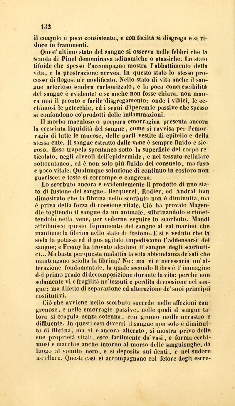 il coagulo è poco consistente, e con faciltà si disgrega e si ri- duce in frammenti. Quest'ultimo stato del sangue si osserva nelle febbri che la scuola di Pinel denominava adinamiche o atassìche. Lo stato tifoide che spesso l'accompagna mostra Tabbattimento della vita, e la prostrazione nervea. In questo stato lo stesso pro- eesso di flogosi n'è modificato. Nello stato di vita anche il san- gue arterioso sembra carbonizzato, e la poca concrescibilità del sangue è evidente: e se anche non fosse chiara, non man- ca mai il pronto e facile disgregamento; onde i vibici, le ec- chimosi le petecchie, ed i segni d'iperemie passive che spesso si confondono co'prodotti delle infiammazioni. Il morbo maculoso o porpora emorragica presenta ancora la cresciuta liquidità del sangue, come si ravvisa per l'emor- ragia di tutte le mucose, delle parti vestite dì epitelio e della stessa cute. Il sangue estratto dalle vene è sempre fluido e sie- roso. Esso trapela spontaneo sotto la superficie del corpo re- ticolato, negli alveoli dell'epidermide, e nel tessuto cellulare sottocutaneo, ed è non solo più fluido del consueto, ma fuso e poco vitale. Qualunque soluzione di continuo in costoro non guarisce: e tosto si corrompe e cangrena. Lo scorbuto ancora è evidentemente il prodotto di uno sla- to di fusione del sangue. Becquerel, Rodier, ed Andrai han dimostrato che la fibrina nello scorbuto non è diminuita, ma è priva della forza di coesione vitale. Ciò ha provato Magen- die togliendo il sangue da un animale, sfibrinandolo e rimet- tendolo nella vene, per vederne seguire lo scorbuto. Mandi attribuisce questo liquamento del sangue al sai marino che mantiene la fibrina nello stato di fusione. E si è veduto che la soda la potassa ed il pus agitato impediscono l'addensarsi del sangue; eFremy ha trovato alcalino il sangue degli scorbuti- ci... Ma basta per questa malattia la sola abbondanza de'sali che mantengano sciolta la fibrina? No: ma vi è necessaria un'al- terazione fondamentale, la quale secondo Ribes è l'immagine del primo grado di decomposizione durante la vita; perchè non solamente vi è fragilità ne'tessuti e perdita di coesione nel san- gue; ma difetto di separazione ed alterazione de' suoi principii costitutivi. Ciò che avviene nello scorbuto succede nelle affezioni can- grenose, e nelle emorragie passive, nelle quali il sangue ta- lora si coagula senza cotenna, con grumo molle nerastro e diffluente. In questi casi diversi il sangue non solo è diminui- to di fibrina, ma si è ancora alterato, si mostra privo delle sue proprietà vitali, esce facilmente da'vasi, e forma ecchi- mosi e macchie anche intorno al morso delle sanguisughe, dà luogo al vomito nero, e si deposita sui denti, e nel sudore ascellare. Questi casi si accompagnano col fetore degli escre-