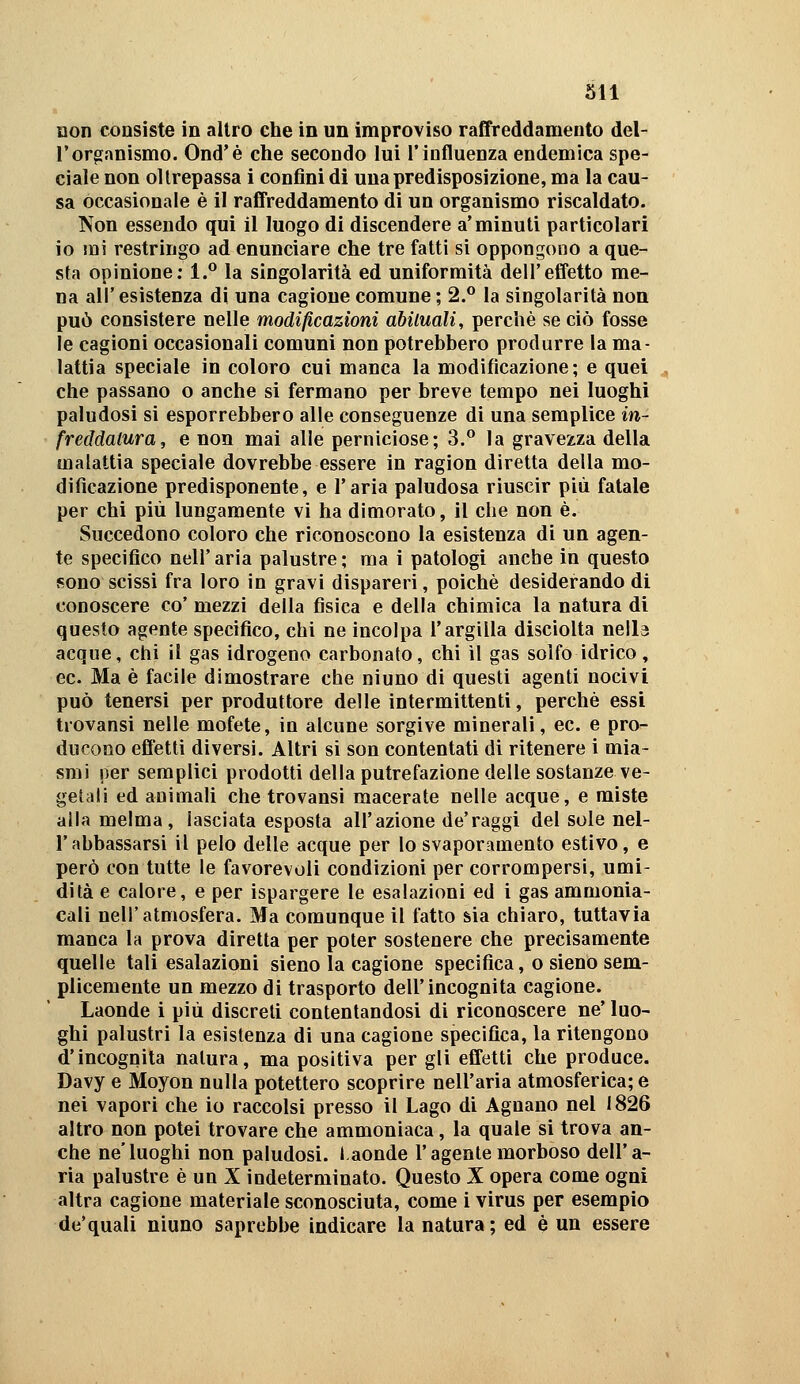 non consiste in altro che in un improviso raffreddamento del- l'organismo. Ond'è che secondo lui l'influenza endemica spe- ciale non oltrepassa 1 confini di una predisposizione, ma la cau- sa occasionale è il raffreddamento di un organismo riscaldato. Non essendo qui il luogo di discendere a'minuti particolari io mi restringo ad enunciare che tre fatti si oppongono a que- sta opinione; 1.** la singolarità ed uniformità dell'effetto me- na air esistenza di una cagione comune ; 2.^ la singolarità non può consistere nelle modificazioni abituali, perchè se ciò fosse le cagioni occasionali comuni non potrebbero produrre la ma- lattia speciale in coloro cui manca la modificazione; e quei che passano o anche si fermano per breve tempo nei luoghi paludosi si esporrebbero alle conseguenze di una semplice m- freddatura, e non mai alle perniciose; 3.** la gravezza della malattia speciale dovrebbe essere in ragion diretta della mo- dificazione predisponente, e l'aria paludosa riuscir più fatale per chi più lungamente vi ha dimorato, il che non è. Succedono coloro che riconoscono la esistenza di un agen- te specifico neir aria palustre ; ma i patologi anche in questo sono scissi fra loro in gravi dispareri, poiché desiderando di conoscere co' mezzi della fisica e della chimica la natura di questo agente specifico, chi ne incolpa l'argilla disciolta nella acque, chi il gas idrogeno carbonato, chi il gas solfo idrico, ec. Ma è facile dimostrare che ninno di questi agenti nocivi può tenersi per produttore delle intermittenti, perchè essi trovansi nelle mofete, in alcune sorgive minerali, ec. e pro- ducono effetti diversi. Altri si son contentati di ritenere i mia- smi per semplici prodotti della putrefazione delle sostanze ve- getali ed animali che trovansi macerate nelle acque, e miste alla melma, lasciata esposta all'azione de'raggi del sole nel- rabbassarsi il pelo delle acque per lo svaporamento estivo, e però con tutte le favorevoli condizioni per corrompersi, umi- dità e calore, e per ispargere le esalazioni ed i gas ammonia- cali nell'atmosfera. Ma comunque il fatto sia chiaro, tuttavia manca la prova diretta per poter sostenere che precisamente quelle tali esalazioni sieno la cagione specifica, o sieno sem- plicemente un mezzo di trasporto dell'incognita cagione. Laonde i più discreti contentandosi di riconoscere ne' luo- ghi palustri la esistenza di una cagione specifica, la ritengono d'incognita natura, ma positiva per gli effetti che produce. Davy e Moyon nulla potettero scoprire nell'aria atmosferica; e nei vapori che io raccolsi presso il Lago di Agnano nel 1826 altro non potei trovare che ammoniaca, la quale si trova an- che ne'luoghi non paludosi. I.aonde l'agente morboso dell'a- ria palustre è un X indeterminato. Questo X opera come ogni altra cagione materiale sconosciuta, come i virus per esempio de'quali niuno saprebbe indicare la natura; ed è un essere