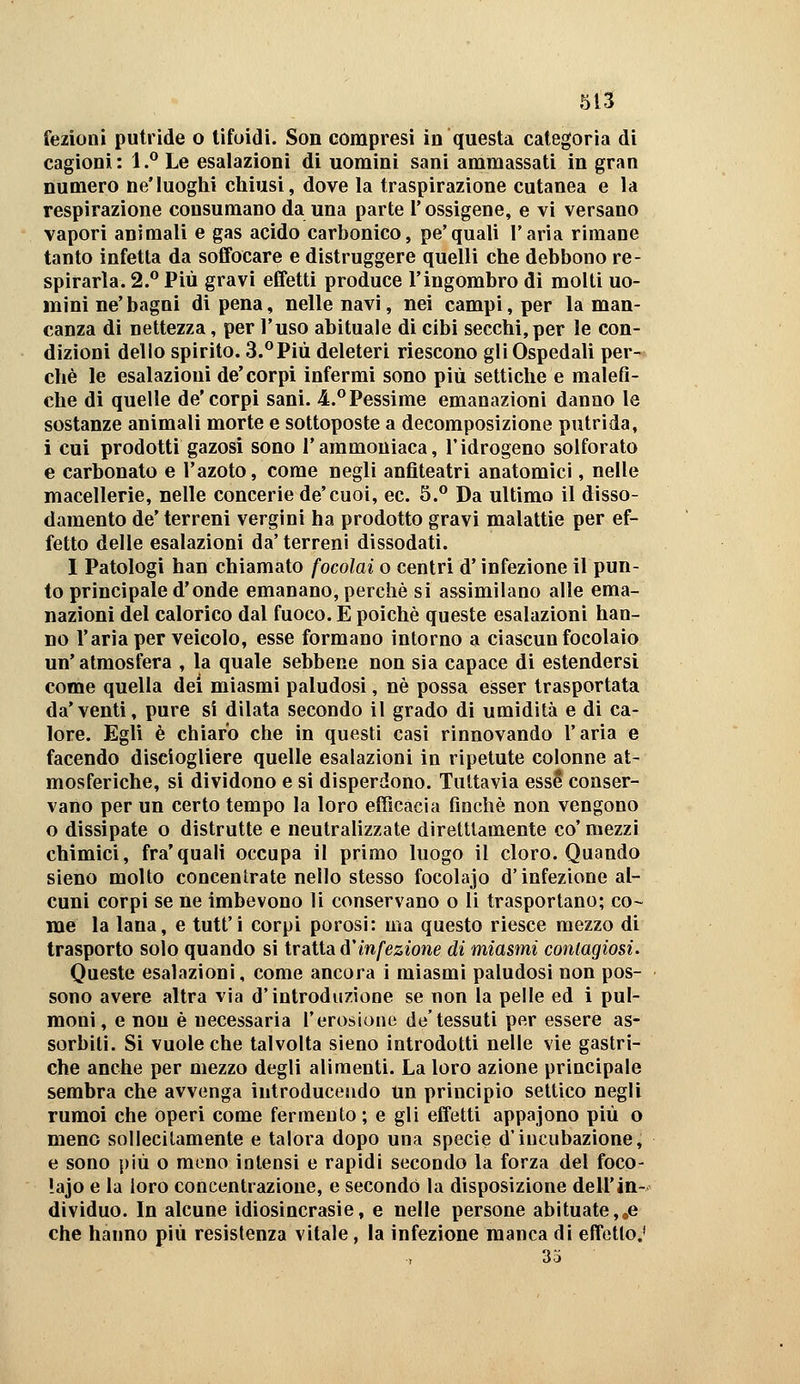 fezionl putride o tifoidi. Son compresi in questa categoria di cagioni: 1.^ Le esalazioni di uomini sani ammassati in gran numero ne'luoghi chiusi, dove la traspirazione cutanea e la respirazione consumano da una parte l'ossigene, e vi versano vapori animali e gas acido carbonico, pe'quali l'aria rimane tanto infetta da soffocare e distruggere quelli che debbono re- spirarla. 2.** Più gravi effetti produce l'ingombro di molti uo- mini ne' bagni di pena, nelle navi, nei campi, per la man- canza di nettezza, per l'uso abituale di cibi secchi, per le con- dizioni dello spirito. 3.^Più deleteri riescono gli Ospedali per- chè le esalazioni de'corpi infermi sono più settiche e malefi- che di quelle de'corpi sani. 4=.*'Pessime emanazioni danno le sostanze animali morte e sottoposte a decomposizione putrida, i cui prodotti gazosi sono l'ammoniaca, l'idrogeno solforato e carbonato e l'azoto, come negli anfiteatri anatomici, nelle macellerie, nelle concerie de'cuoi, ec. S.*' Da ultimo il disso- damento de' terreni vergini ha prodotto gravi malattie per ef- fetto delle esalazioni da' terreni dissodati. I Patologi han chiamato focolai o centri d'infezione il pun- to principale d'onde emanano, perchè si assimilano alle ema- nazioni del calorico dal fuoco. E poiché queste esalazioni han- no l'aria per veicolo, esse formano intorno a ciascun focolaio un'atmosfera , la quale sebbene non sia capace di estendersi come quella dei miasmi paludosi, né possa esser trasportata da'venti, pure si dilata secondo il grado di umidità e di ca- lore. Egli è chiaro che in questi casi rinnovando l'aria e facendo disciogliere quelle esalazioni in ripetute colonne at- mosferiche, si dividono e si disperdono. Tuttavia esse conser- vano per un certo tempo la loro efficacia finché non vengono o dissipate o distrutte e neutralizzate diretttamente co' mezzi chimici, fra'quali occupa il primo luogo il cloro. Quando sieno molto concentrate nello stesso focolajo d'infezione al- cuni corpi se ne imbevono li conservano o li trasportano; co- me la lana, e tutt'i corpi porosi: ma questo riesce mezzo di trasporto solo quando si trattai d'infezione di miasmi contagiosi. Queste esalazioni, come ancora i miasmi paludosi non pos- sono avere altra via d'introduzione se non la pelle ed i pul- moni, e non è necessaria l'erosione de'tessuti per essere as- sorbiti. Si vuole che talvolta sieno introdotti nelle vie gastri- che anche per mezzo degli alimenti. La loro azione principale sembra che avvenga introducendo un principio settico negli rumoi che operi come fermento ; e gli effetti appajono più o meno sollecitamente e talora dopo una specie d'incubazione, e sono più o mono intensi e rapidi secondo la forza del foco- lajo e la loro concentrazione, e secondò la disposizione dell'in- dividuo. In alcune idiosincrasie, e nelle persone abituate,,e che hanno più resistenza vitale, la infezione manca di effetto,' 35