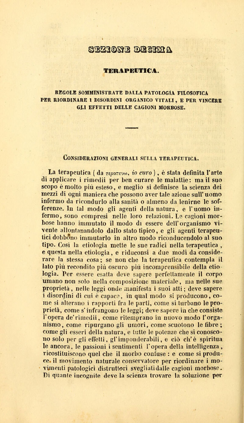 TERJiPEVTICA. REGOLE SOMMINISTRATE DALLA PATOLOGIA FILOSOFICA PER RIORDINARE I DISORDINI ORGANICO VITALI, E PER VINCERE GLI EFFETTI DELLE CAGIONI MORBOSE. Considerazioni generali sulla terapeutica. La terapeutica ( da repareuw, io curo ), è stata definita l'arte di applicare i rimedii per ben curare le malattie: mail suo scopo è molto più esteso, e meglio si definisce la scienza dei mezzi di ogni maniera che possono aver tale azione suU* uomo infermo da ricondurlo alla sanità o almeno da lenirne le sof- ferenze. In tal modo gli agenti della natura, e l'uomo in- fermo, sono compresi nelle loro relazioni. Le cagioni mor- bose hanno immutato il modo di essere dell'organismo vi- vente allontanandolo dallo stato tipico, e gli agenti terapeu- tici dobbóno immutarlo in altro modo riconducendolo al suo tipo. Così la etiologia mette le sue radici nella terapeutica , e questa nella etiologia, e riduconsi a due modi da conside- rare la stessa cosa ; se non che la terapeutica contempla il lato più recondito più oscuro più incomprensibile della elio logia. Per essere esatta deve sapere perfettamente il corpo umano non solo nella composizione materiale, ma nelle sue proprietà, nelle leggi onde manifesta i suoi atti ; deve sapere i disordini di cui è capace, in qual modo si producono, co- me si alterano i rapporti fra le parti, come si turbano le pro- prietà, come s'infrangono le leggi; deve sapere in che consiste l'opera de'rimedii, come ritemprano in nuovo modo l'orga- nismo, come ripurgano gli umori, come scuotono le fibre; come gli esseri della natura, e tutte le potenze che si conosco- no solo per gli effetti, gl'imponderabili, e ciò ch'è spiritua le ancora, le passioni i sentimenti l'opera della intelligenza, ricostituiscono quel che il morbo confuse : e come si produ- ee^ il movimento naturale conservatore per riordinare i mo- vimenti patologici distruttori svegliati dalle cagioni morbose. Di quante incognite deve la scienza trovare la soluzione per