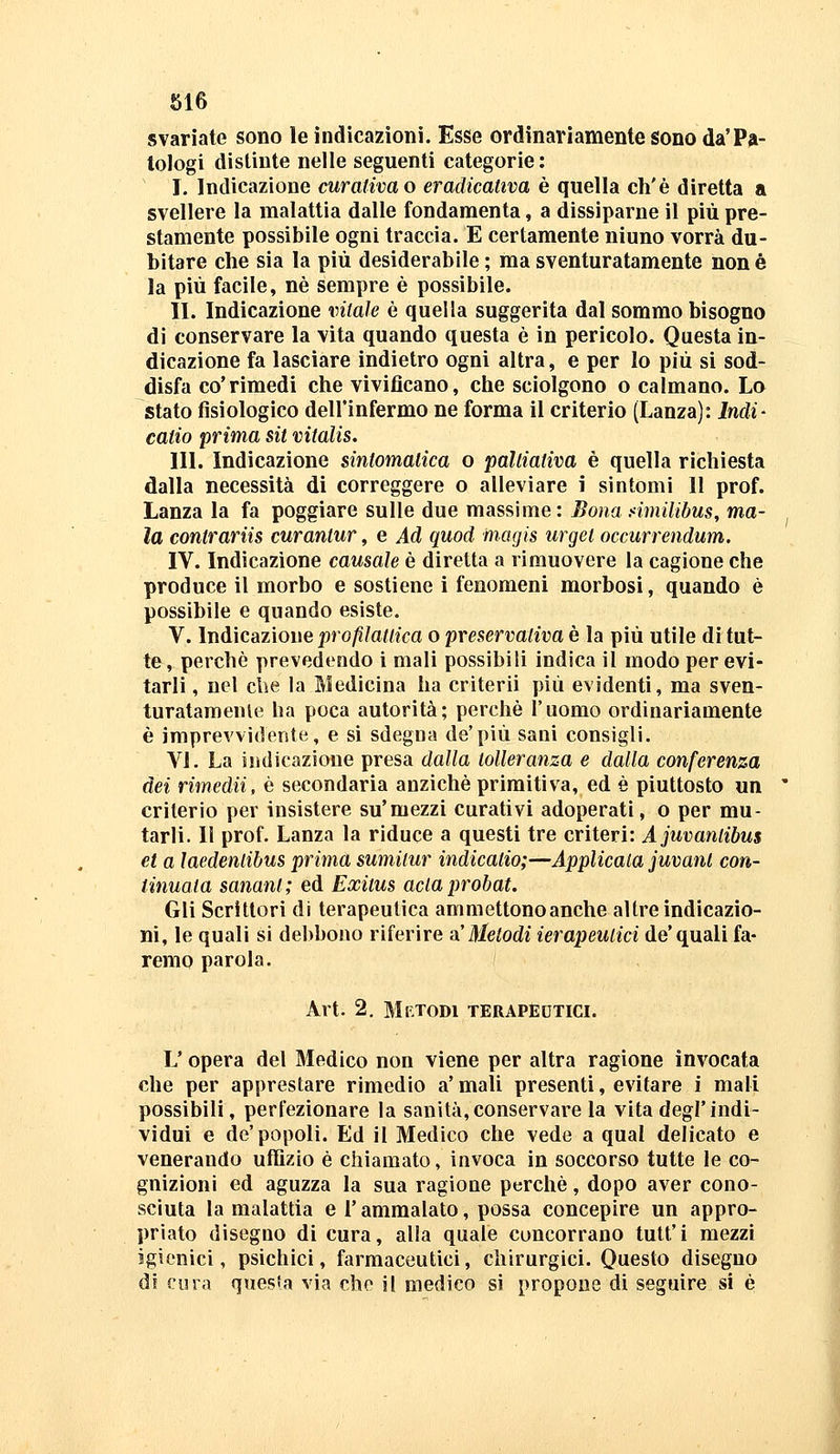 svariate sono le indicazioni. Esse ordinariamente sono da'Pa- tologi distinte nelle seguenti categorie: I. Indicazione curativa o eradicativa è quella eh'è diretta a svellere la malattia dalle fondamenta, a dissiparne il più pre- stamente possibile ogni traccia. E certamente niuno vorrà du- bitare che sia la più desiderabile ; ma sventuratamente non è la più facile, né sempre è possibile. II. Indicazione vitale è quella suggerita dal sommo bisogno di conservare la vita quando questa è in pericolo. Questa in- dicazione fa lasciare indietro ogni altra, e per Io più si sod- disfa co'rimedi che vivificano, che sciolgono o calmano. Lo stato fisiologico dell'infermo ne forma il criterio (Lanza): Indi- catio prima sit vitalis. III. Indicazione sintomatica o palliativa è quella richiesta dalla necessità dì correggere o alleviare i sintomi 11 prof. Lanza la fa poggiare sulle due massime: Bona .<imilibus, ma- la contrariis curanlur, e Ad quod magis urget occurrendum. IV. Indicazione causale è diretta a rimuovere la cagione che produce il morbo e sostiene i fenomeni morbosi, quando è possibile e quando esiste. V. Indicazione profilattica o preservativa è la più utile di tut- te , perchè prevedendo i mali possibili indica il modo per evi- tarli , nel che la Medicina ha criterii più evidenti, ma sven- turatamenle ha poca autorità; perchè l'uomo ordinariamente è imprevvidente, e si sdegna de'più sani consigli. VI. La indicazione presa dalla tolleranza e dalla conferenza dei rimedii, è secondaria anziché primitiva, ed è piuttosto un criterio per insistere su'mezzi curativi adoperati, o per mu- tarli. Il prof. Lanza la riduce a questi tre criteri: Ajuvantibus et a laedentibus prima sumilur indicatio;—Applicala juvanl con- tinuata sanant; ed Exitus aclaprobat. Gli Scrittori di terapeutica ammettonoanche altre indicazio- ni, le quali si debbono riferire sl Metodi ierapeutici de'quali fa- remo parola. Art. 2. Mktodi terapedtici. L'opera del Medico non viene per altra ragione invocata che per apprestare rimedio a' mali presenti, evitare i mali possibili, perfezionare la sanità, conservare la vita degl'indi- vidui e de'popoli. Ed il Medico che vede a qual delicato e venerando uffizio è chiamato, invoca in soccorso tutte le co- gnizioni ed aguzza la sua ragione perchè, dopo aver cono- sciuta la malattia e l'ammalato, possa concepire un appro- priato disegno di cura, alla quale concorrano tutt'i mezzi igienici, psichici, farmaceutici, chirurgici. Questo disegno di Cina quesfa via che il medico si propone di seguire si è