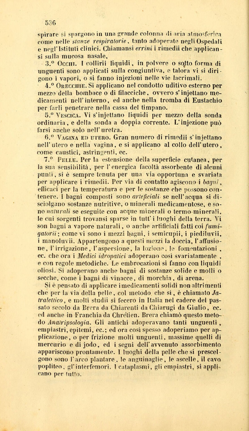 53G «pirare si spargoiso in imis grande colonna di nrin atmo^fer'nfì come nelle stanze rei^piraforie, tanto adoperate negli Ospedali e negl'Istituti clinici. Chiamansi errini i riniedii che applican- si sulla mucosa nasale, 3.^ Occhi. 1 collirii liquidi, in polvere o sq.tto forma di unguenti sono applicati sulla congiuntiva, e talora vi si diri- gono i vapori, o si fanno infezioni nelle vie lacrimali. 4.^ Orecchie. Si applicano nel condotto uditivo esterno per mezzo della bombace o di fìlacciche, ovvero s'injettano me- dicamenti nell'interno, ed anche nella tromba di Eustachio per farli penetrare nella cassa del timpano. 5. Vescica. Vi s'injettano liquidi per mezzo della sonda ordinaria, e della sonda a doppia corrente. L'infezione può farsi anche solo nell' uretra. 6,*^ Vagina ed utero. Gran numero di rimedi! s'injettano nell'utero e nella vagina, e si applicano al collo dell'utero, come caustici, astringenti, ec. 7.*^ Pelle. Per la estensione della superficie cutanea, per la sua sensibilità, per l'energica facoltà assorbente di alcuni punii, si è sempre tenuta per una via opportuna e svariata per applicare i rimedii. Per via di contatto agiscono i bagni, efficaci per la temperaiura e per le sostanze che possono con- tenere. 1 bagni composti sono arteficiali se nell'acqua si di- sciolgano sostanze nutritive, o minerali medicamentose, e so- no wflmrrtii se eseguite con acque minerali o termo minerali, le cui sorgenti trovansi sparse in tutt' i luoghi della terra. Vi son bagni a vapore naturali, o anche artificiali fatti coi fumi- gatorii; come vi sono i mezzi bagni, i semicupii, i piediluvii, i manoluvii. Appartengono a quesli mezzi la doccia, l'affusio- ne, l'irrigazione, l'aspersione, la lozione, le fomentazioni , ec. che ora i Medici idropalici adoperano così svariatamente , e con regole metodiche. Le embrocazioni si fanno con liquidi oliosi. Si adoperano anche bagni di sostanze solide e molli o secche, come i bagni di vinacce, di morchia, di arena. Si è pensato di applicare imedicaraenti solidi non altrimenti che per la via della pelle , col metodo che sì, è chiamato Ja- trakllico, e molti studii si fecero in Italia nel cadere del pas- sato secolo da Brera da Chiarenti da Chiarugi da Giulio, ec. ed anche in Franchia da Chre'tien. Brera chiamò questo meto- do Ànalripsologia. Gli antichi adoperavano tanti unguenti , empiastri, epitemi, ec; ed ora così spesso adoperiamo per ap- plicazione, o per frizione molti unguenti, massime quelli di mercurio edijodo, ed i segni dell'avvenuto assorbimento appariscono prontamente. I luoghi della pelle che si prescel- gono sono l'arco plantare, le anguinaglie, le ascelle, il cavo popliteo, gl'interfemori. 1 cataplasmi, gli empiastri, sì appli- cano per tutto.