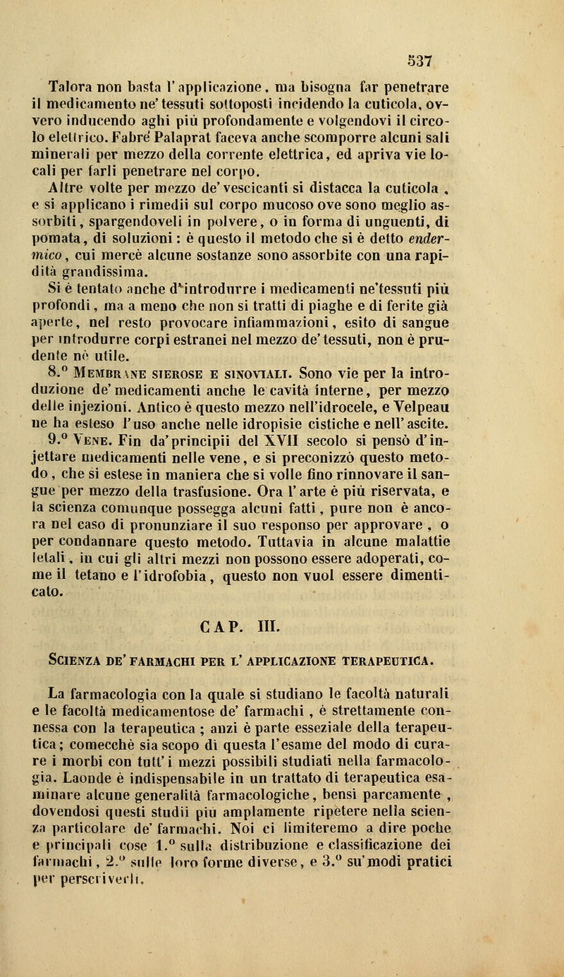 Talora non basta l'applicazione, ma bisogna far penetrare il medicamento ne'tessuti sottoposti incidendo la cuticola, ov- vero inducendo aghi più profondamente e volgendovi il circo- lo elellrico.Fabré Palaprat faceva anche scomporre alcuni sali minerali per mezzo della corrente elettrica, ed apriva vie lo- cali per farli penetrare nel corpo. Altre volte per mezzo de'vescicanti si distacca la cuticola , e si applicano i riraedii sul corpo mucoso ove sono meglio as- sorbiti, spargendoveli in polvere, o in forma di unguenti, di pomata, di soluzioni : è questo il metodo che si è detto ender- mico, cui mercè alcune sostanze sono assorbite con una rapi- dità grandissima. Si è tentato anche d*introdurre i medicamenti ne'tessuti più profondi, ma a meno che non si tratti di piaghe e di ferite già aperte, nel resto provocare infiamraa/ioni, esito di sangue per introdurre corpi estranei nel mezzo de'tessuti, non è pru- dente né utile. 8. Membrane sierose e sinovtalt. Sono vie per la intro- duzione de'medicamenti anche le cavità interne, per mezzo delie infezioni. Antico è questo mezzo nell'idrocele, e Velpeau ne ha esteso l'uso anche nelle idropisie cistiche e nell'ascile. 9.^ Vene. Fin da'principii del XVII secolo si pensò d'in- jettare medicamenti nelle vene, e si preconizzò questo meto- do , che si estese in maniera che si volle fino rinnovare il san- gue per mezzo della trasfusione. Ora l'arte è più riservata, e la scienza comunque possegga alcuni fatti, pure non è anco- ra nel caso di pronunziare il suo responso per approvare , o per condannare questo metodo. Tuttavia in alcune malattie letali, in cui gli altri mezzi non possono essere adoperati, co- me il tetano e l'idrofobia, questo non vuol essere dimenti- cato. CAP. III. Scienza de' farmachi per l' applicazione terapeutica. La farmacologia con la quale si studiano le facoltà naturali e le facoltà medicamentose de' farmachi, è strettamente con- nessa con la terapeutica ; anzi è parte esseziale della terapeu- tica; comecché sia scopo dì questa l'esame del modo di cura- re i morbi con tutt'i mezzi possibili studiati nella farmacolo- gia. Laonde è indispensabile in un trattato di terapeutica esa- minare alcune generalità farmacologiche, bensì parcamente , dovendosi questi studii più ampiamente ripetere nella scien- za particolare de' farmachi. Noi ci limiteremo a dire poche e principali cose 1.** sulla distribuzione e classitìcazione dei farmachi, 2.*^ sulle loro forme diverse, e 3. su'modi pratici per perscriverh.