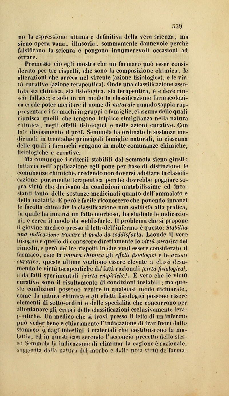 no la espressione ultima e definitiva della vera scienza, ma sleno opera vana, illusoria, sommamente dannevole perchè falsificano la scienza e pongono innumerevoli occasioni ad errare. Premesso ciò egli mostra die un farmaco può esser consi- derato per tre rispetti, che sono la composizione chimica , le alterazioni che arreca nel vivente (azione fisiologica), e le vir- tù curative (azione terapeutica). Onde una classificazione asso- luta sia chimica, sia fisiologica, sia terapeutica, è e deve riu- scir fallace; e solo in un modo la classificazione farmacologi- ca crede poter meritare il nome di nafurale quando sappia rap- pi (esentare i farmachi in gruppi o famiglie, ciascuna delle quali li unisca quelli che tengono triplice simiglianza nella natura cÉiimica, negli effetti fisiologici e nelle azioni curative. Con fa!'' divisameuto il prof. Semmola ha ordinato le sostanze me- ri i«ina li in trentadue principali famiglie naturali, in ciascuna delle quali i farmachi vengono in molte comunanze chimiche, fisiologiche e curative. Ma comunque i criterii stabiliti dal Semmola sieno giusti ; tuttavia nell'applicazione egli pone per base di distinzione le comunanze chimiche, credendo non doversi adottare laclassifi- cazione puramente terapeutica perchè dovrebbe poggiare so- pra virtù che derivano da condizioni mutabilissime ed inco- stanti tanto delle sostanze medicinali quanto dell'ammalato e della malattia. E però è facile riconoscere che ponendo innanzi le facoltà chimiche la classificazione non soddisfa alla pratica, !a quale ha innanzi un fatto morboso, ha studiate le indicazio- ni, e cerca il modo da soddisfarle. 11 problema che si propone il giovine medico presso il letto dell'infermo è questo: Slabilita una indicazione trovare il modo da soddisfarla. Laonde il vero bisogno è quello di conoscere direttamente le virlù curative del rimedi], e però de' tre rispetti in che vuol essere consideralo il farmaco, cioè la natura chimica gli effetti fisiologici e le azioni curative, queste ultime vogliono essere elevate a classi desu- mendo le virtù terapeutiche da'fatti razionali (virtù fisiologica], «1 da'fatti sperimentali (virtù empiriche). É vero che le virtù curative sono il risultamento di condizioni instabili ; ma que- ste condizioni possono venire in qualsiasi modo dichiarate, come la natura chimica e gli effetti fisiologici possono essere elementi di sotto-ordini e delle specialità che concorrono per allontanare gli errori delle classificazioni esclusivamente tera- [M'uliche. Un medico che si trovi presso il letto di un infermo può veder bene e chiaramente Tindicazione di trar fuori dallo storaac(^ P, dagl'intestini i materiali che costituiscono la ma- liìllia, ed in questi casi secondo l'acconcio precetto dello stos so Semmola la indicazione di eliminar la cagione è razionale, suggerita dalla natura del morbo e dall:' noia virtù dc'farma