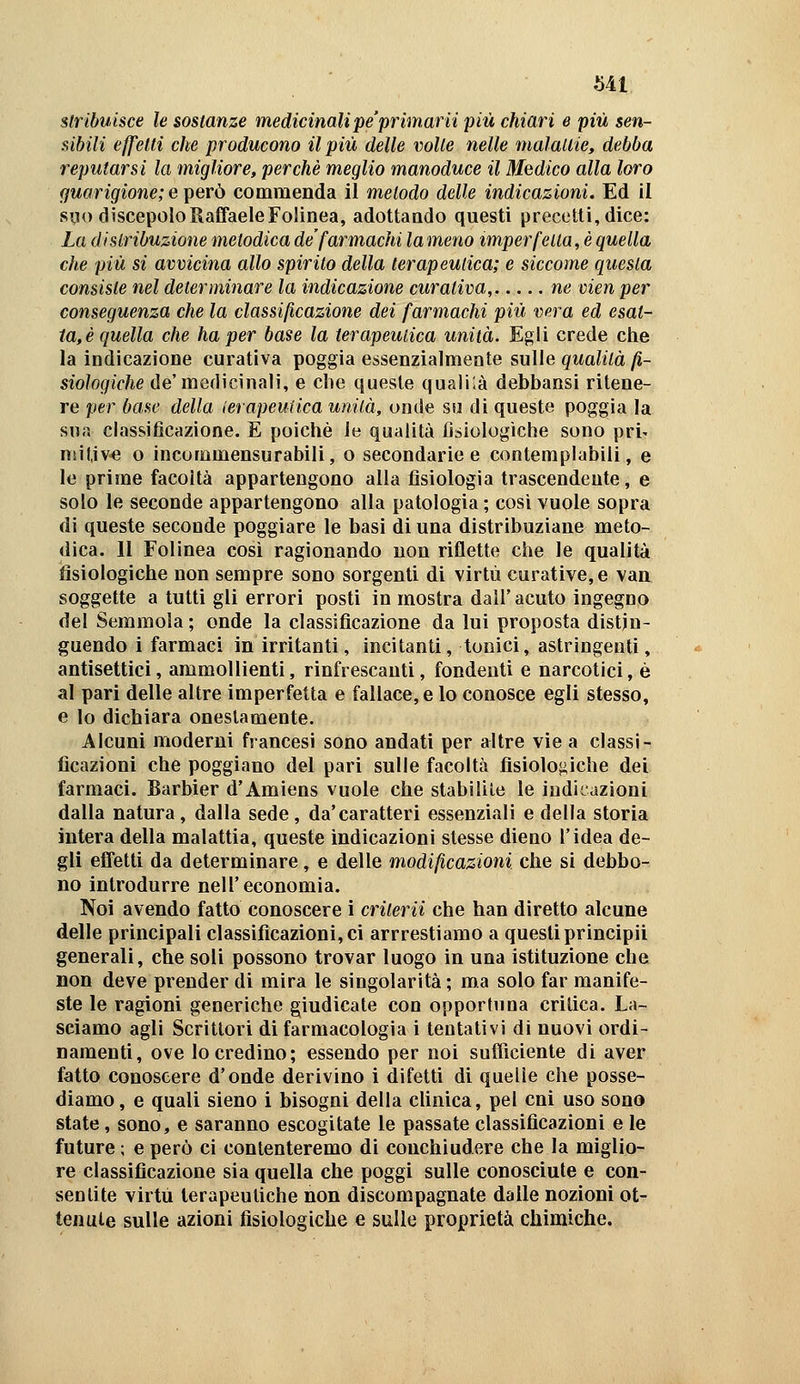 stribuisce le sostanze medicinalipe'primarii più chiari e più sen- sibili effetti che producono il più delle volle nelle malaUie, debba reputarsi la migliore, perchè meglio manoduce il Medico alla loro guarigione; e i^erò commenda il metodo delle indicazioni. Ed il silo discepolo Raffaele Folinea, adottando questi precetti, dice: La distribuzione metodica de'farmachi la meno imperfetta, è quella che più si avvicina allo spirito della terapeutica; e siccome questa consiste nel determinare la indicazione curativa, ne vien per conseguenza che la classificazione dei farmachi più vera ed esat- ta,è quella che ha per base la terapeutica unità. Egli crede che la indicazione curativa poggia essenzialmente sulle gwatoà^- siologiche de'medicinali, e che queste qualilà debbansi ritene- re per base della (erapeufica unità, onde so di queste poggia la sua classificazione. E poiché le qualità fisiologiche sono pri' nsitive o incommensurabili, o secondarie e contemplabili, e le prime facoltà appartengono alla fisiologia trascendente, e solo le seconde appartengono alla patologia ; cosi vuole sopra di queste seconde poggiare le basi di una distribuziane meto- dica. 11 Folinea così ragionando non riflette che le qualità fisiologiche non sempre sono sorgenti di virtù curative, e van soggette a tutti gli errori posti in mostra dall'acuto ingegno del Semmola ; onde la classificazione da lui proposta distin- guendo i farmaci in irritanti, incitanti, tonici, astringenti, antisettici, ammollienti, rinfrescanti, fondenti e narcotici, è al pari delle altre imperfetta e fallace, e lo conosce egli stesso, e lo dichiara onestamente. Alcuni moderni francesi sono andati per altre vie a classi- ficazioni che poggiano del pari sulle facoltà fisiologiche dei farmaci. Barbier d'Amiens vuole che stabilite le indicazioni dalla natura, dalla sede, da'caratteri essenziali e della storia intera della malattia, queste indicazioni stesse dieno l'idea de- gli effetti da determinare, e delle modificazioni che si debbo- no introdurre nell'economia. Noi avendo fatto conoscere ì crilerii che han diretto alcune delle principali classificazioni, ci arrrestiamo a questi principii generali, che soli possono trovar luogo in una istituzione che non deve prender di mira le singolarità ; ma solo far manife- ste le ragioni generiche giudicate con opportuna critica. La- sciamo agli Scrittori di farmacologia i tentativi di nuovi ordi- namenti, ove locredino; essendo per noi sufficiente di aver fatto conoscere d'onde derivino i difetti di quelle che posse- diamo, e quali sieno i bisogni della cUnica, pel cni uso sono state, sono, e saranno escogitate le passate classificazioni e le future ; e però ci contenteremo di conchiudere che la miglio- re classificazione sia quella che poggi sulle conosciute e con- senlite virtù terapeutiche non discompagnate dalle nozioni ot- tenute sulle azioni fisiologiche e sulle proprietà chimiche.