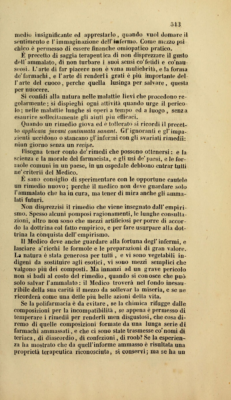3i3 medio insignificante ed apprestarlo, quando vuol domare il sentimento e l'immaginazione dell'iiifermo. Come mt;zzo psi chico è permesso di essere finanche omiopatico pratico. È precetto di saggia terapeutica di non disprezzare il gusto dHl'ammalato, di non turbare i suoi sensi co'fetidi e co'nau- seosi. L'arte di far piacere non è vana muliebrità, e la forma de'farmachi, e l'arte di renderli grati è più importante del V arte del cuoco, perche quella lusinga per salvare, questa per nuocere. Si confidi alla natura nelle malattìe lievi che procedono re- golarmente; si dispieghi ogni attività quando urge il perico- lo ; nelle malattie lunghe si operi a tempo ed a luogo , senza esaurire soliecitamenle gli aiuti più efficaci. Quando un rimedio giova ed è tollerato sì ricordi il precet- to applicata juvant continuata sanant. Gl'ignoranti e gl'impa- zienti uccìdono o stancano gl'infermi con gli svariati rimedii: niun giorno senza un recipe. Bisogna tener conto de' rimedi che possono ottenersi : e la scienza e la morale del farmacista, e gli usi de' paesi, e le for- inole comuni in un paese, in un ospedale debbono entrar tutti ne'criterii del Medico. È sano consiglio di sperimentare con le opportune cautele un rimedio nuovo ; perchè il medico non deve guardare solo l'ammalato che ha in cura, ma tener di mira anche gli amma- lati futuri. Non disprezzisi il rimedio che viene insegnato dall'empiri- smo. Spesso alcuni pomposi ragionamenti, le lunghe consulta- zioni, altro non sono che mezzi artificiosi per porre di accor- do la dottrina col fatto empirico, e per fare usurpare alla dot- trina la conquista dell'empirismo. 11 Medico deve anche guardare alla fortuna degl' infermi, e lasciare a'ricchi le formole e le preparazioni di gran valore. La natura è stata generosa per tutti, e vi sono vegetabili in- digeni da sostituire agli esotici, vi sono mezzi semplici che valgono più dei composti. Ma innanzi ad un grave pericolo non si badi al costo del rimedio, quando si conosce che può solo salvar l'ammalato: il Medico troverà nel fondo inesau- ribile della sua carità il mezzo da sollevar la miseria, e se ne ricorderà come una delle più belle azioni della vita. Se la polifarmacia è da evitare, se la chimica rifugge dalle composizioni per la incompatibilità , se appena è permesso di temperare i rimedii per renderli men disgustosi, che cosa di- remo di quelle composizioni formate da una lunga serie di farmachi ammassati, e che ci sono state trasmesse co'nomi di teriaca, dì diascordio, di confezioni, di roob? Se la esperien- za ha mostrato che da quell'informe ammasso è risultata una proprietà terapeutica riconosciuta, si conservi ; ma se ha un