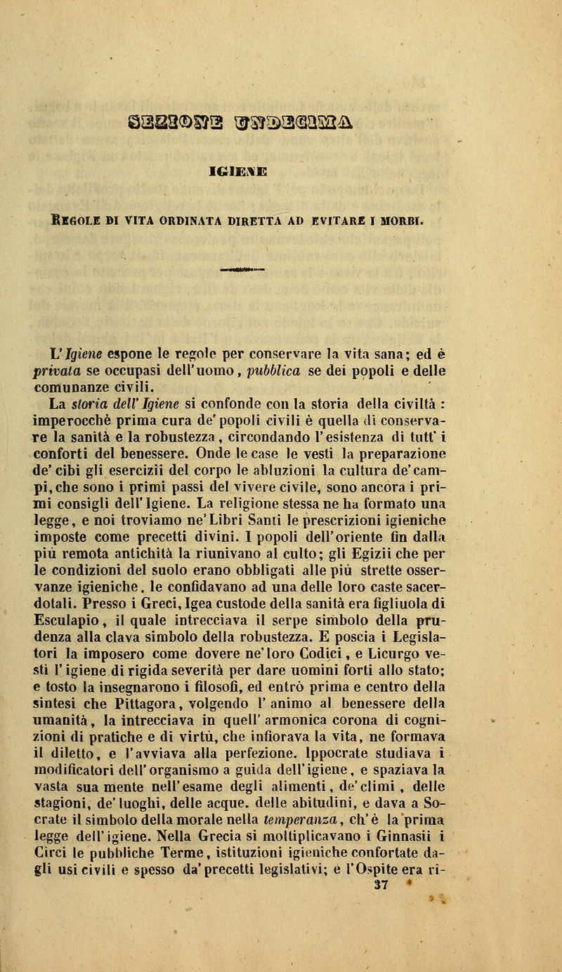 Qssa®s?2 \^3?r2)a(sasa4i iGii^i^i: BlfìOLE DI VITA ORDINATA DIRETTA AD EVITARE I MORBI. VIgiene espone le re(?o1e per conservare la vita sana; ed è privata se occupasi dell'uomo, pubblica se dei popoli e delle comunanze civili. La storia dell' Igiene si confonde con la storia della civiltà : imperocché prima cura de'popoli civili è quella di conserva- re la sanità e la robustezza, circondando l'esistenza di tutt' i conforti del benessere. Onde le case le vesti la preparazione de* cibi gli esercizii del corpo le abluzioni la cultura de'cam- pi, che sono i primi passi del vìvere civile, sono ancora i pri- mi consigli dell'Igiene. La religione stessane ha formato una legge, e noi troviamo ne'Libri Santi le prescrizioni igieniche imposte come precetti divini. I popoli dell'oriente fin dalla più remota antichità la riunivano al culto; gli Egizii che per le condizioni del suolo erano obbligati alle più strette osser- vanze igieniche. le confidavano ad una delle loro caste sacer- dotali. Presso i Greci, Igea custode della sanità era figliuola di Esculapio, il quale iutrecciava il serpe simbolo della pru- denza alla clava simbolo della robustezza. E poscia i Legisla- tori la imposero come dovere ne'loro Codici, e Licurgo ve- sti r igiene di rigida severità per dare uomini forti allo stato; e tosto la insegnarono i filosofi, ed entrò prima e centro della sintesi che Pittagora, volgendo l'animo al benessere della umanità, la intrecciava in queir armonica corona di cogni- zioni di pratiche e di virtù, che infiorava la vita, ne formava il diletto, e l'avviava alla perfezione. Ippocrate studiava i modificatori dell'organismo a guida dell'igiene, e spaziava la vasta sua mente nell'esame degli alimenti, de'climi, delle stagioni, de* luoghi, delle acque, delle abitudini, e dava a So- crate il simbolo della morale nella temperanza, eh' è la prima legge dell'igiene. Nella Grecia si moltiplicavano i Ginnasii i Circi le pubbliche Terme, istituzioni igieniche confortate da- gli usi civili e spesso da* precetti legislativi; e l'Ospite era ri- 37 *