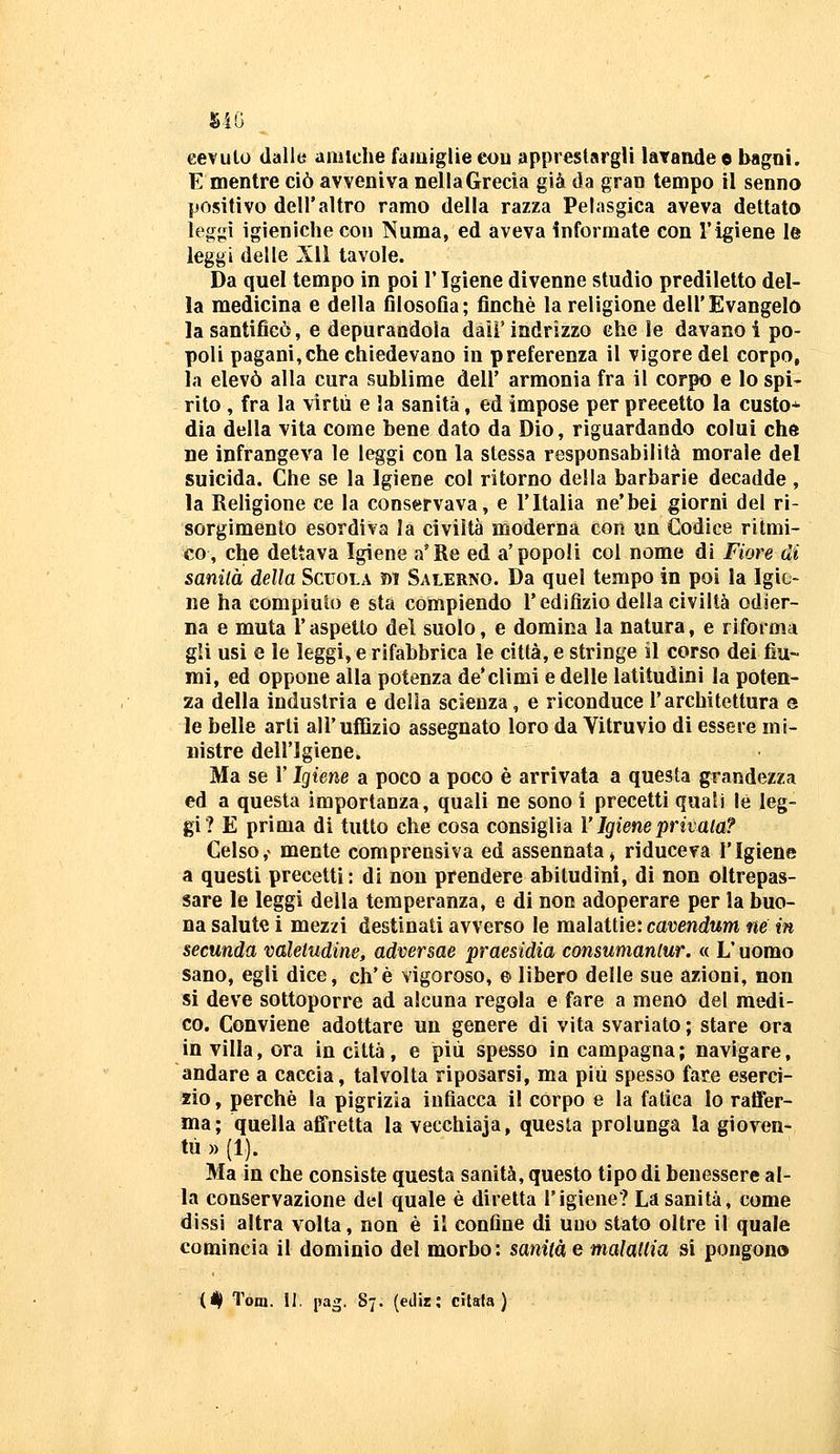 eevulo dalle amiche famiglie eou apprestargli laTande e bagoi. E mentre ciò avveniva nella Grecia già da gran tempo il senno positivo dell'altro ramo della razza Pelasgica aveva dettato leggi igieniche con Numa, ed aveva informate con l'igiene le leggi delle Jll tavole. Da quel tempo in poi l'Igiene divenne studio prediletto del- la medicina e della filosofia; finché la religione dell'Evangelo la santificò, e depurandola daii'indrizzo che le davano i po- poli pagani,che chiedevano in preferenza il vigore del corpo, la elevò alla cura sublime dell' armonia fra il corpo e lo spi- rito , fra la virtù e la sanità, ed impose per precetto la custo* dia della vita come bene dato da Dio, riguardando colui che ne infrangeva le leggi con la stessa responsabilità morale del suicida. Che se la Igiene col ritorno della barbarie decadde, la Religione ce la conservava, e l'Italia ne'bei giorni del ri- sorgimento esordiva la civiltà moderna con un Codice ritmi- co, che dettava Igiene a'Re ed a'popoli col nome di Fiore di sanila della Scuola m Salerno. Da quel tempo in poi la Igie- ne ha compiuto e sta compiendo l'edifìzio della civiltà odier- na e muta l'aspetto del suolo, e domina la natura, e riforma gli usi e le leggi, e rifabbrica le città, e stringe il corso dei fiu- mi, ed oppone alla potenza de* climi e delle latitudini la poten- za della industria e delia scienza, e riconduce l'architettura e le belle arti all'uflìzio assegnato loro da Yitruvio di essere mi- nistre dell'Igiene. Ma se r Igiene a poco a poco è arrivata a questa grandezza ed a questa importanza, quali ne sono i precetti quali le leg- gi ? E prima di tutto che cosa consiglia V Igiene privata? Celso,> mente comprensiva ed assennata» riduceva l'Igiene a questi precetti: di non prendere abitudini, dì non oltrepas- sare le leggi della temperanza, e di non adoperare per la buo- na salute i mezzi destinati avverso le malattie: cavendum né in secunda valetudine, adversae praesidia consumanlur. « L'uomo sano, egli dice, eh'è vigoroso, © libero delle sue azioni, non si deve sottoporre ad alcuna regola e fare a meno del medi- co. Conviene adottare un genere di vita svariato ; stare ora in villa, ora in città, e più spesso in campagna ; navigare, andare a caccia, talvolta riposarsi, ma più spesso fate eserci- zio, perchè la pigrizia iufiacca il corpo e la fatica lo raffer- ma; quella affretta la vecchiaia, questa prolunga la gioven- tù » (1). Ma in che consiste questa sanità, questo tipo di benessere al- la conservazione del quale è diretta l'igiene? La sanità, come dissi altra volta, non è il confine di udo stato oltre il quale comincia il dominio del morbo: sanità e malattia si pongono (# Tom. 11, pag. 87. (ediz; citala)