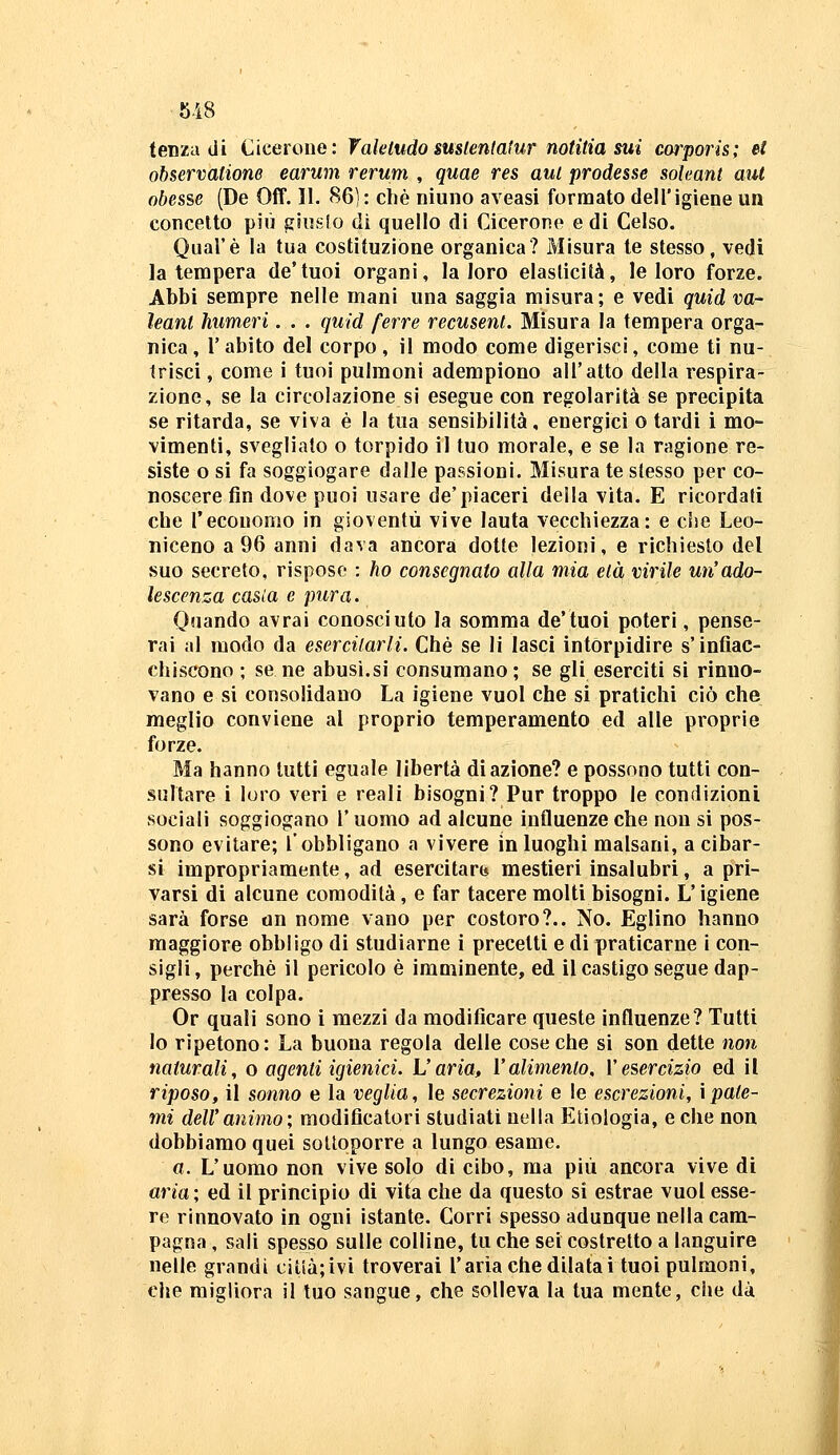 tenza di Cicerone: Vakludosuslentatur notìtia sui corpoiis; et observatione earum rerum , quae res aui prodesse sohant aul obesse (De Off. 11. 86]: che niuno aveasi formato dell'igiene un concetto più giuslo dì quello di Cicerone e di Celso. Qual'è la tua costituzione organica? Misura te stesso, vedi la tempera de'tuoi organi, la loro elasticità, le loro forze. Abbi sempre nelle mani una saggia misura; e vedi quid va- ìeant humeri. . . quid [erre recusent. Misura la tempera orga- nica, l'abito del corpo, il modo come digerisci, come ti nu- trisci , come i tuoi pulmoni adempiono all'atto della respira- zione, se la circolazione si esegue con regolarità se precipita se ritarda, se viva è la tua sensibilità, energici o tardi i mo- vimenti, svegliato o torpido il tuo morale, e se la ragione re- siste o si fa soggiogare dalle passioni. Misura te stesso per co- noscere fin dove puoi usare de'piaceri della vita. E ricordati che l'economo in gioventù vive lauta vecchiezza: e che Leo- niceno a 96 anni dava ancora dotte lezioni, e richiesto del suo secreto, risposo : ho consegnato alla mia età virile un'ado- lescenza casla e pura. Quando avrai conosciuto la somma de'tuoi poteri, pense- rai al modo da esercitarli. Che se li lasci intorpidire s'infiac- chiscono ; se ne abusi.si consumano ; se gli eserciti si rinno- vano e si consolidano La igiene vuol che si pratichi ciò che meglio conviene al proprio temperamento ed alle proprie forze. Ma hanno tutti eguale libertà di azione? e possono tutti con- sultare i loro veri e reali bisogni? Pur troppo le condizioni sociali soggiogano V uomo ad alcune influenze che non si pos- sono evitare; l'obbligano a vivere in luoghi malsani, a cibar- si impropriamente, ad esercitare* mestieri insalubri, a pri- varsi di alcune comodità, e far tacere molti bisogni. L'igiene sarà forse un nome vano per costoro?.. No. Eglino hanno maggiore obbligo di studiarne i precetti e di praticarne i con- sigli, perchè il pericolo è imminente, ed il castigo segue dap- presso la colpa. Or quali sono i mezzi da modificare queste influenze? Tutti lo ripetono: La buona regola delle cose che si son dette non naturali, o agenti igienici. Varia, l'alimento, l'esercizio ed il riposo, il sonno e la veglia, le secrezioni e le escrezioni, \pale- mi dell'animo; modificatori studiati nella Eliologia, e che non dobbiamo quei sottoporre a lungo esame. a. L'uomo non vive solo di cibo, ma più ancora vive di aria; ed il principio di vita che da questo si estrae vuol esse- re rinnovato in ogni istante. Corri spesso adunque nella cam- pagna , sali spesso sulle colline, tu che sei costretto a languire nelle grandi citià;ivi troverai l'aria che dilatai tuoi pulmoni, che migliora il tuo sangue, che solleva la tua mente, che dà