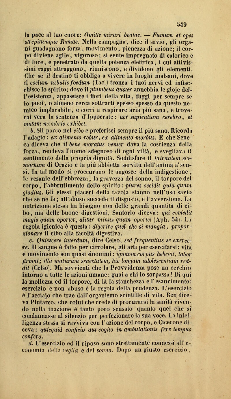 la pace al tuo cuore: Omitte mirari bealae. — Fumum et opes stfepifumqtie Romae. Nella campagna, dice il savio, gli orga- ni guadagnano forza, movimento, pienezza di azione; il cor- po diviene agile, vigoroso ; si sente impregnato dì calorico e di luce, e penetrato da quella potenza elettrica, i cui attivis- simi raggi attraggono, riuniscono, e dividono gli elementi. Che se il destino ti obbliga a vivere in luoghi malsani, dove il coelum ncbulis foedum (Tac.) tronca i tuoi nervi ed inflac- chisce lo spirito; dove ììplumbeus auster annebbia le gloje del- l'esistenza, appassisce i fiori della vita, fuggi per sempre se lo puoi, o almeno cerca sottrarti spesso spesso da questo ne- mico implacabile, e corri a respirare aria più sana, e trove- rai vera la sentenza d'Ippocrate: aer sapientiam cerebro, et motum meinbris exhibel. b. Sii parco nel cibo e preferisci sempre il più sano. Ricorda l'adagio: ex alimenlo robur,ex alimento morbus. E che Sene-' ca diceva che il bene moratus venler dava la coscienza della forza, rendeva l'uomo sdegnoso di ogni viltà, e svegliava il sentimento della propria dignità. Soddisfare il lalranlem slo-^ machum di Orazio è la più abbietta servitù dell'anima a'sen- si. In tal modo si proccurano le angosce della indigestioue , le vesanie dell'ebbrezza, la gravezza del sonno, il torpore del corpo, l'abbrutimento delio spirito: plures occidil gula quam gladius. Gli stessi piaceri della tavola stanno nell'uso savio che se ne fa; all'abuso succede il disgusto, e l'avversione. La nutrizione stessa ha bisogno non delle grandi quantità di ci- bo, ma delle buone digestioni. Santorio diceva: qui coniedit magìs quam oporlel, alitur minus quam oporiel (Aph. 54). La regola igienica è questa: digerire quél che si mangia, propor- zionare il cibo alla facoltà digestiva. e. Quiescere inierdum, dice Gelso, sed frequentius se exerce- re. Il sangue è fatto per circolare, gli arti per esercitarsi: vita e movimento son quasi sinonimi: ignavia corpus hebeiat, labor firmai; illa maturam senectulem. Me longam adolescenliam. red- dit (Celso). Ma sovvienti che la Provvidenza pose un cerchio intorno a tutte le azioni umane: guai a chi lo sorpassa ! Dì qui la mollezza ed il torpore, di là la stanchezza e l'esaurimento: esercizio e non abuso è la regola della prudenza. L'esercizio é l'acciajo che trae dall'organismo scintille di vita. Ben dice- va Plutarco, che colui che crede di procurarsi la sanità viveu do nella inazione è tanto poco sensato quanto quei che si condannasse al silenzio per perfezionare la sua voce. La intel- ligenza stessa si ravviva con l'azione del corpo, e Cicerone di- ceva : quicquid confido aul cogito in ambulalionis fere tempus con fero. d. L'esercizio ed il riposo sono strettamente connessi all'e- conomia <le\h veglia e del sof?/io. Dopo un giusto esercizio.