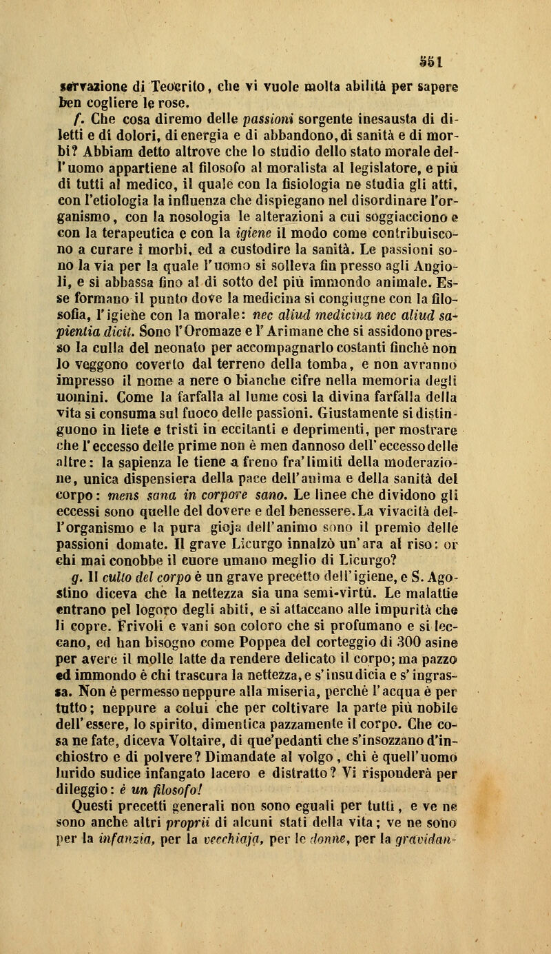 ««trazione di Teoferito, che vi vuole laoUa abilità per sapere ben cogliere le rose. f. Che cosa diremo delle passioni sorgente inesausta di di- letti e di dolori, di energia e di abbandono, di sanità e di mor- bi? Abbiam detto altrove che Io studio dello stato morale del- l'uomo appartiene al filosofo al moralista al legislatore, e più di tutti al medico, il quale con la fisiologia ne studia gli atti, con l'etiologia la influenza che dispiegano nel disordinare l'or- ganismo , con la nosologia le alterazioni a cui soggiacciono e con la terapeutica e con la igiene il modo come contribuisco- no a curare i morbi, ed a custodire la sanità. Le passioni so- no la via per la quale Fuomo si solleva fin presso agli Angio- li, e si abbassa fino al di sotto del più immondo animale. Es- se formano il punto dove la medicina si congiugne con la filo- sofia, rìgiehe con la morale: nec aliud medicina nec aliud «a- pientia dicil. Sono l'Oromaze e l'Arimane che si assidono pres- so la culla del neonato per accompagnarlo costanti finché non lo veggono coverto dal terreno della tomba, e non avranno impresso il nome a nere o bianche cifre nella memoria degli uomini. Come la farfalla al lume cosi la divina farfalla della vita si consuma sul fuoco delle passioni. Giustamente si distin- guono in liete e tristi in eccitanti e deprimenti, per mostrare che l'eccesso delle prime non è men dannoso dell' eccesso delle altre: la sapienza le tiene a freno fra'limiti della moderazio- ne, unica dispensiera della pace dell'anima e della sanità del corpo: mens sana in corpore sano. Le lìnee che dividono gli eccessi sono quelle del dovere e del benessere.La vivacità del- l'organismo e la pura gioja dell'animo sono il premio delle passioni domate. Il grave Licurgo innalzò un'ara al riso: or chi mai conobbe il cuore umano meglio di Licurgo? g. 11 culto del corpo è un grave precetto dell'igiene, e S. Ago- stino diceva che la nettezza sia una semi-virtù. Le malattie entrano pel logoro degli abiti, e si attaccano alle impurità che li copre, {rivoli e vani son coloro che si profumano e si lec- cano, ed han bisogno come Poppea del corteggio di 300 asine per avere il molle latte da rendere delicato il corpo; ma pazzo «d immondo è chi trascura la nettezza,e s'insudicia e s'ingras- sa. Non è permesso neppure alla miseria, perchè l'acqua è per tutto ; neppure a colui che per coltivare la parte più nobile dell'essere, lo spirito, dimentica pazzamente il corpo. Che co- sa ne fate, diceva Voltaire, di que'pedanti che s'insozzano d'in- chiostro e di polvere? Dimandate al volgo , chi è quell'uomo lurido sudice infangato lacero e distratto? Vi risponderà per dileggio : è un filosofo! Questi precetti generali non sono eguali per tutti, e ve ne sono anche altri proprii di alcuni stati della vita ; ve ne sono per la infanzia, per la vecchiaja, per le donne, per la gravidan-