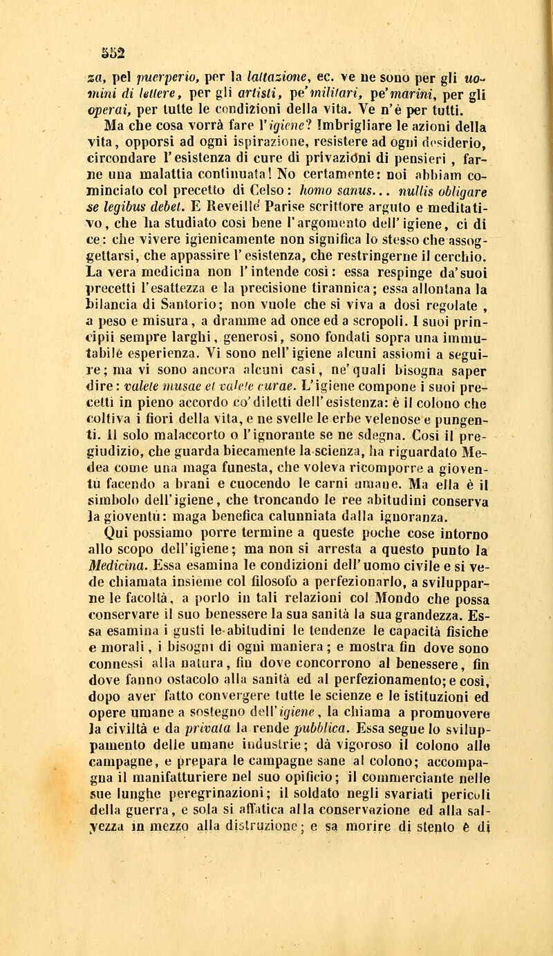 S52 za, pel puerperio, per la laUazione, ec. ve ne sono per gli wo- mini di lettere, per gli artisti, \iemi1ilari, ^pe'marini, per gli operai, per tutte le condizioni della vita. Ve n'è per tutti. Ma che cosa vorrà fare Vigicnel Imbrigliare le azioni della vita, opporsi ad ogni ispirazione, resistere ad ogni desiderio, circondare l'esistenza di cure di privazióni di pensieri , far- ne una malattia continuata! No certamente: noi abbiam co- minciato col precetto di Celso : homo sanus... nuUis obligare se legibus debet. E Reveillé Parise scrittore arguto e meditati- vo, che ha studiato così bene l'argomento dell'igiene, ci di ce : che vivere igienicamente non significa lo stesso che assog- gettarsi, che appassire l'esistenza, che restringerne il cerchio. La vera medicina non l'intende così : essa respinge da'suoi precetti l'esattezza e la precisione tirannica; essa allontana la bilancia di Santorio; non vuole che si viva a dosi regolate , a peso e misura, a dramme ad once ed a scropoli. I suoi prin- cipii sempre larghi, generosi, sono fondati sopra una immu- tabile esperienza. Vi sono nell'igiene alcuni assiomi a segui- re; ma vi sono ancora alcuni casi, ne'quali bisogna saper dire : valete musae et vaU'.e curae. L'igiene compone i suoi pre- cetti in pieno accordo co'diletti dell'esistenza: è il colono che coltiva i fiori della vita, e ne svelle le erbe velenose e pungen- ti, il solo malaccorto o l'ignorante se ne sdegna. Cosi il pre- giudizio, che guarda biecamente la scienza, ha riguardato Me- dea come una maga funesta, che voleva ricomporre a gioven- tù facendo a brani e cuocendo le carni umane. Ma ella è il simbolo dell'igiene, che troncando le ree abitudini conserva Ja gioventù: maga benefica calunniata dalla ignoranza. Qui possiamo porre termine a queste poche cose intorno allo scopo dell'igiene; ma non si arresta a questo punto la Medicina. Essa esamina le condizioni dell'uomo civile e si ve- de chiamata insieme col filosofo a perfezionarlo, a sviluppar-- ne le facoltà, a porlo in tali relazioni col Mondo che possa conservare il suo benessere la sua sanità la sua grandezza. Es- sa esamina i gusti le-abitudini le tendenze le capacità fìsiche e morali, i bisogni di ogni maniera; e mostra fin dove sono connessi alla natura, fin dove concorrono al benessere, fin dove fanno ostacolo alla sanità ed al perfezionamento; e cosi, dopo aver fatto convergere tutte le scienze e le istituzioni ed opere umane a sostegno ùeW igiene, la cbiama a promuovere Ja civiltà e da privata la rende pubblica. Essa segue lo svilup- pamento delie umane industrie; dà vigoroso il colono alle campagne, e prepara le campagne sane al colono; accompa- gna il manifatturiere nel suo opificio; il commerciante nelle sue lunghe peregrinazioni; il soldato negli svariati periculi della guerra, e sola si affatica alla conservazione ed alla sal- yeim in mezzo alla distruzione ; e sa morire di stento è di