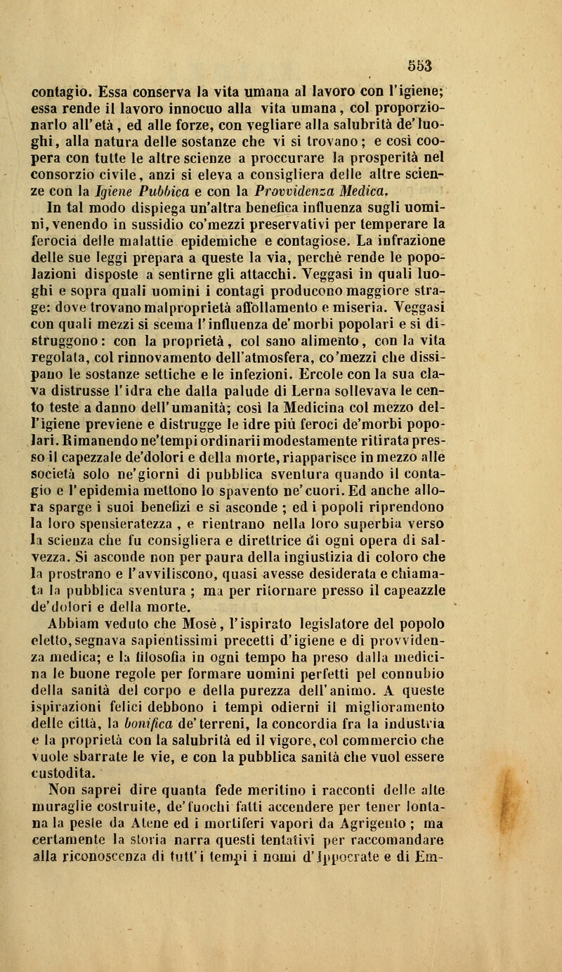 contagio. Essa conserva la vita umana al lavoro con l'igiene; essa rende il lavoro innocuo alla vita umana, col proporzio- narlo all'età , ed alle forze, con vegliare alla salubrità de'luo- ghi, alla natura delle sostanze che vi si trovano; e cosi coo- pera con tutte le altre scienze a proccurare la prosperità nel consorzio civile, anzi si eleva a consigliera delle altre scien- ze con la Igiene Pubhica e con la Provvidenza Medica. In tal modo dispiega un'altra benefica influenza sugli uomi- ni, venendo in sussidio co'raezzi preservativi per temperare la ferocia delle malattie epidemiche e contagiose. La infrazione delle sue leggi prepara a queste la via, perchè rende le popo- lazioni disposte a sentirne gli attacchi. Veggasi in quali luo- ghi e sopra quali uomini i contagi producono maggiore stra- ge: dove trovano malproprietà affollamento e miseria. Veggasi con quali mezzi si scema l'influenza de'morbi popolari e si di- struggono: con la proprietà, col sano alimento, con la vita regolata, col rinnovamento dell'atmosfera, co'mezzi che dissi- pano le sostanze settiche e le infezioni. Ercole con la sua cla- va distrusse l'idra che dalla palude di Lerna sollevava le cen- to teste a danno dell'umanità; cosi la Medicina col mezzo del- l'igiene previene e distrugge le idre più feroci de'morbi popo- lari. BImanendo ne'tempi ordinarli modestamente ritirata pres- so il capezzale de'dolori e della morte, riapparisce in mezzo alle società solo ne'giorni di pubblica sventura quando il conta- gio e l'epidemia mettono lo spavento ne'cuori. Ed anche allo- ra sparge i suoi benefizi e si asconde ; ed i popoli riprendono la loro spensieratezza , e rientrano nella loro superbia verso la scienza che fu consigliera e direttrice di ogni opera di sal- vezza. Si asconde non per paura della ingiustizia di coloro che la prostrano e l'avviliscono, quasi avesse desiderata e chiama- ta la pubblica sventura ; ma per ritornare presso il capeazzle de'dolori e della morte. Abbiam veduto che Mosè, l'ispirato legislatore del popolo eletto,segnava sapientissimi precetti d'igiene e di provviden- za medica; e la filosofia in ogni tempo ha preso dalla medici- na le buone regole per formare uomini perfetti pel connubio della sanità del corpo e della purezza dell'animo. A queste ispirazioni felici debbono i tempi odierni il miglioramento delle città, la bonifica de'terreni, la concordia fra la industria e la proprietà con la salubrità ed il vigore, col commercio che vuole sbarrate le vie, e con la pubblica sanità che vuol essere custodita. Non saprei dire quanta fede meritino i racconti delie alte muraglie costruite, de'fuochi fatti accendere per tener lonta- na la peste da Atene ed i mortiferi vapori da Agrigento ; ma certamente la storia narra questi tentativi per raccomandare alia riconoscenza di tull'i tem^i i nomi d'ippocrate e di Em-