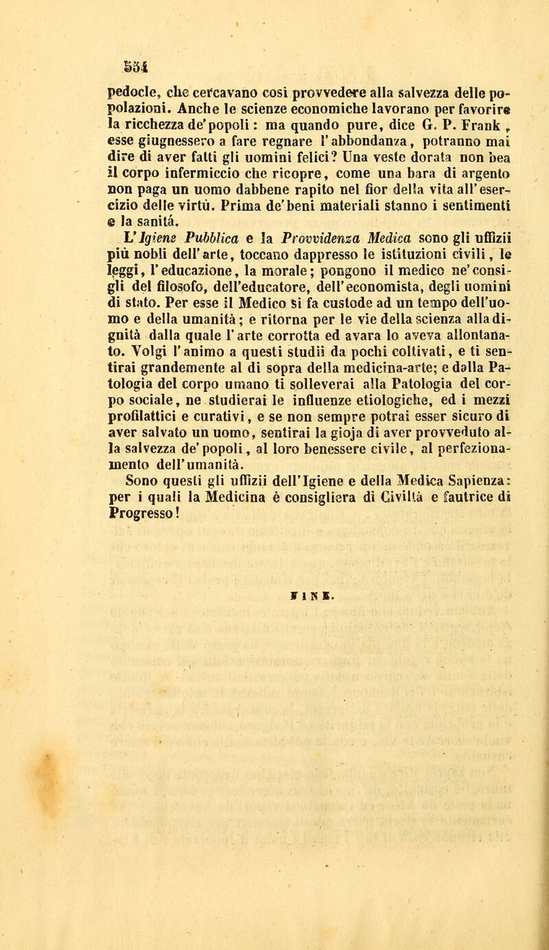 B54 pedocle, che cercavano cosi provvedere alla salvezza delle po- polazioni. Anche le scienze economiche lavorano per favorir» la ricchezza de'popoli : ma quando pure, dice G. P. Frank ^ esse giugnessero a fare regnare l'abbondanza, potranno mai dire di aver fatti gli uomini felici? Una veste dorata non bea il corpo infermiccio che ricopre, come una bara di argento non paga un uomo dabbene rapito nel fior della vita all'eser- cizio delle virtù. Prima de'beni materiali stanno i sentimenti e la sanità. L'Igiene Pubblica e !a Provvidenza Medica sono gli uflBzii più nobli dell'arte, toccano dappresso le istituzioni civili, le leggi, l'educazione, la morale; pongono il medico ne'consi- gli del filosofo, dell'educatore, dell'economista, degli uomini di stato. Per esse il Medico Si fa custode ad un tempo dell'uo- mo e della umanità; e ritorna per le vìe della scienza alla di- gnità dalla quale l'arte corrotta ed avara lo aveva allontana- to. Volgi r animo a questi studii da pochi coltivati, e ti sen- tirai grandemente al di sopra della medicina-arte; e dalla Pa- tologia del corpo umano ti solleverai alla Patologia del cor- po sociale, ne studierai le influenze etiologiche, ed i mezzi profilattici e curativi, e se non sempre potrai esser sicuro di aver salvato un uomo, sentirai la gioja di aver provveduto al- la salvezza de' popoli, al loro benessere civile, al perfeziona-^ mento dell'umanità. Sono questi gli ufTizii dell'Igiene e della Medica Sapienza: per i quali la Medicina è consigliera di Civiltà e fautrice di Progresso! VINS.