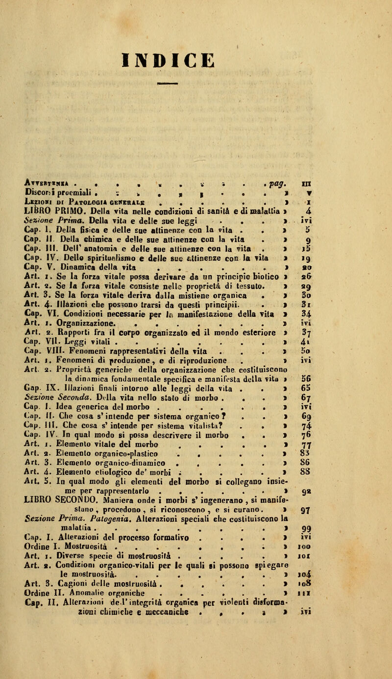 INDICE Atte>t>nia .«.,«.•.-••• fag. in DiscorJ proemiali • : -, , si * • • LczioHi oc Patologia ggweràlb LIBRO PRIMO. Della vita nelle condizioni di sanila edimaSaUia Sezione Prima. Della vita e delle sue leggi Cap. 1. Della fisica e delle sue attinenze con la vita . . Cap. II. Della chimica e delle sue attinenze con la vita Cap. 111. Delr anatomia e delle sue attinenze con la Vita . Cap. IV. Delio spiritufìlismo e delle sue attinenze con la vita Cap. V. Dinamica della vita ...... Art. I. Se la forza vitale possa derivare da un principio biotico Art. 2. Se la forza vitale consiste nelle proprietà di tessuto. Art. 3. Se la forza vitale deriva dalla mistiene organica • Art. 4- Illazioni cbe possono trarsi da questi piincipii- Cap. VI. Condizioni necessarie per \t\ maaifestazione della vita Art. I. Organizzazione Art. 2. Rapporti fra il corpo organizzato ed il mondo esteriore Cap. VII. Leggi vitali Cap. Vili. Fenomeni rappresentativi della vita Art. I. Fenomeni di produzione, e di riproduzione Art. 2. Proprietà genericlie della organizzazione cbe. costituiscono la dinamica fondamentale specìfica e manifesta della vita Gap. IX. Illazioni finali intorno alle leggi della vita . • Sezione Seconda. Della vita nello stato di morbo . . • Cap. I. Idea generica del morbo Cap. il. Che cosa s'intende per sistema organico? Cap. III. Cbe cosa s'intende per sistema vitalista? . . Cap. IV. In qual modo si possa descrivere il morbo • • Art. I. Elemento vitale del morbo ..... Art. 2. Elemento organfco>plastico ..... Art. 3. Elemento organico-diDamico ..... Art. à. Elemento etìulogico de' morbi ; ... * Art. 5. In qual modo gli elementi del morbo si collegano insie me per rappresentarlo ...... '. LIBRO SECONDO. Àlaniera onde i morbi s'ingenerano , sì manifs stano , procedono , si riconoscono , e si curano. > Sezione Prima. Patogenia, Alterazioni speciali che costituiscono ia malattia ......... ~ Cap. I. Alterazioni del processo formativo .... Ordine L Mostruosità . . . . . . . ; Art. I. Diverse specie di mostruosità ..... Art. a. Condizioni organico-vitali per le quali si possono spiegar le mostruosità Art. 3. Cagioni delle mostruosità ...... Ordine II. Anomalie organiche . . . « . • m Cap. II. Alterazioni de l'integrità organica per violenti disforma- ▼ I 4 ivi 5 9 )5 »9 so s& «9 So 3i 34 ivi 37 4i 5o ivi S6 65 67 ivi 69 74 76 77 85 S6 88 9* 97 99 ivi 100 lOI ]o4 108 III