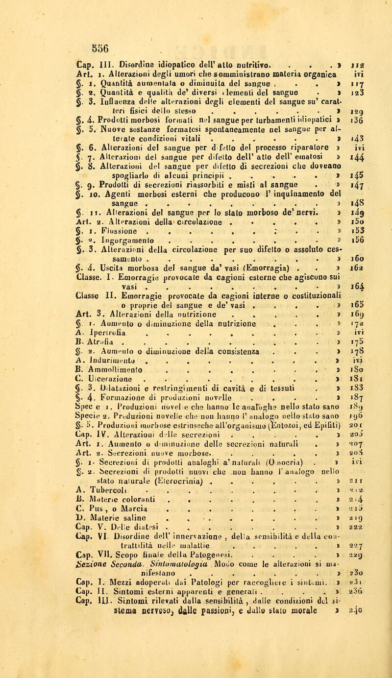 Gap. III. Disordine idiopatico detratto nutritivo. . . . > Ji2 Art. I. Alterazioni degli umori che somministrano materia organica ivi §. I. Quantità aumentata o diminuita dei sangue . • . > 117 ^. 2. Quantità e qualità de' diversi elementi del sangue • 1 i23 ^. 3. Influenza delle alterazioni degli elementi del sangue su^ carat' tori fisici dello stesso . . . . . . l 129 §. 4. Prodotti morbosi formali nel sangue per turbamenti idiopatici > i36 §. 5. Nuove sostanze formatesi spontaneamente nel sangue per al- terate condizioni vitali ....•>> i43 §. 6. Alterazioni del sangue per d!fello del processo riparatore s ivi 5. 7. Alterazioni del sangue per difetto dell' atto dell' ematosi » 144 ^. 8. Alterazioni del sangue per difetto di secrezioni che doveaao spogliarlo di alcuni principii . . , . , ì 14S §. 9. Prodotti di secrezioni riassorbiti e misti al sangue . » 147 §. IO. Agenti morbosi esterni che producono V inquinamento del sangue . . • . . ....)) i4S §. II. Alierazioni del sangue por Io stato morboso de'nervi. t lig Art. 2. Altprazioni della circolazione .*...» iSo §. I. Flussione ; . . » i53 $. «. Iiigorgamenfo ......... i56 §. 3. Alterazioni della circolazione per suo difetto o assoluto ces» samuoto . . . . . . . . . :» 160 §. 4. Uscita morbosa del sangue da' vasi ^Emorragia) . . )t 163 Classe. I ■ Emorragie provocate da cagioni esterne che agiscono sui vasi . 11 i6i Classe II. Emorragie provocate da cagioni interne o costituzionali o proprie del sangue e de'vasi . . . . » i65 Art. 3. Alterazioni della nutrizione . . . . . » i6() §. I. Aumento o diminuzione della nutrizione . . . s 172 A. Ipertrofia . . .... ...» ivi B. Atrofia . . . » lyS g. 2. Aurar-iilo 0 diminuzione della consistenza . . . > 178 A. Indurimento ..... ... . J ivi B. Ammollimento . . . . . • • . s '80 C. Ulcerazione .........) 181 §. 3. Dilatazioni e restringimenti di cavità e di tessuti . J xS3 %• 4- Formazione di produzioni novelle . . . . s 187 Spece j. Produzioni novelc che hanno le analoghe nello stato sano iB() Specie 2. Priiduziooi novelle che non hanno 1' analogo nello stato sano 19G g. 5. Produzioni morbose estrinseche all'organismo (Eotozoi, ed Epifiti) 2or Cap. IV. Alterazioui d'Ile secrezioni . . ... 5 203 Art. I. Aumento o diminuzione delle secrezioni naturali . i '^-07 Art. !j. Sucrezioni uuove morbose. ..... J 20>S §. !■ Secrezioni di prodotti analoghi a'nalurali (0 nocria) . J ivi g. 2. Secrezioni di prodotti nuovi che .non hanno l'analogo nello stato naturale (E(erocrinia) . . . , • • ì 21J A. Tubercoli . . . . . . . • B. Materie coloranti ........ C. Pus, 0 Marcia . , . . . . f • 1>. Materie saline . . - . Cap. V. Delle diatesi ........ Cap. VI. Disordine dell' innervazione , della sensibilità e della co trattilità nelle ujalattie . . . Gap. Vii. Scopo finale della Patogenesi. .... lezione Seconda. Sintomalologia Moiio come le alterazioni si ma nifeslano ....... Cap. I. Mezzi adoperati dai Patologi per raccoglile i sintomi Cap. II. Sintomi esterni apparenti e generali .... Cap, HI. Sintomi rilevati dalla sensibilità, dalle condiiioal del bi slema nervoso; dalle passipni, e ddlu istaio morale s I ''. 1 2; > 214 1 2JÌ> » 2.9 D 222 .1* l 227 > 2^9 1  23o I «3i » 236 2-10