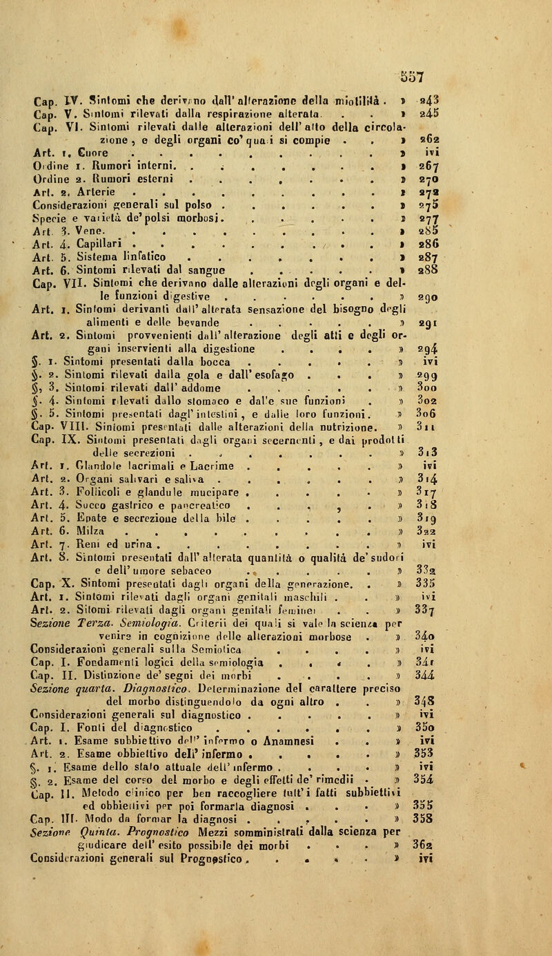 Cap. Vf. Sinlomi che derivino «lall'alferaaionc della miolIlUà . » Cap. V. Sintomi rilevali dalla respirazione alterala. . . » (Cap. VI. Sinlomi rilevali dalie allerazioni dell'alto della circola- zione, o degli organi co^quai si compie • . > Art. I. Cuore .........> Ordine I. Rumori interni. .;..,..» Ordine 2. llumori esterni ...,...! Ari. 8. Arterie j Considerazioni p;enerali sul polso > Specie e vai itti de'polsi morbosi. , . . . . j Art. 3. Vene . . » Art. à. Capillari / , . » Art. 5. Sistema linratìco . . . , . . . > Art. 6. Sintomi rilevati dal sangue t Cap. VII. Sintomi che derivnno dalle allerazioni degli organi e del- le lunzioni digestive ...... yi Art. 1. Sintomi derivanti dall'alterata Sensazione del bisogno degli alimenti e delle bevande ..... ti Art. 2. Sintomi provvenienti dall'alterazione degli atti e degli or- gani inservienti alla digestione . . . . » §. I. Sintomi presentati dalla bocca . . . • .ti §. 2. Sintomi rilevati dalla gola e dall'esofago . . . » §■, 3, Sintomi rilevati dall' addome ...... §. i. Sinlomi rilevali dallo stomaco e dal'e sue funzioni . » §. 5. Sintomi presentali dagl'intestini, e dalie loro funzioni. » Cap. Vili. Sintomi presrntali dalle alterazioni della nutrizione. » Cap. IX. Sintomi presentati dagli orgafd secermnti , e dai prodotti delle secrezioni . ^ ..... » Art. I. Ghinilole lacrimali e Lacrime ...... Art. 2. Organi salivari e saliva ...... ti Art. .^. Follicoli e glandute mucipare ,....» Art. 4- Succo gastrico e pancrealico , . , j . » Art. 5. Epate e secrezione della bile ...... Art. 6. Milza » Art. 7. Reni ed urina ........ ^ Art. 8. Sintomi presentali dall'alterata quantità o qualità de'sudori e dell'umore sebaceo . <. . . . . J Cap. X. Sintomi presentati dagli organi della generazione. . » Art. I. Sintomi rilevati dagli organi genitali maschili . . » Art. 2. Sitorai rilevali dagli organi genitali feiuinei . . » lezione Terza- Semiologia. Crilerii dei quali si vale la scienza per venire in cognizione delle alterazioni morbose . » Considerazioni generali sulla Somiolica .... » Cap. I. Fondamenli logici della semiologia ••«.)) Cap. II. Distinzione de'segni dei morbi . . . . » Sezione quarta. Diagnostico. Determinazione del carattere preciso del morbo distinguendolo da ogni altro . . » Considerazioni generali sul diagnostico ...... Cap. I. Fonti del diagnostico . . . . . . s Art. I. Esame subbiettivo del''infermo o Anamnesi . . » Art. 2. Esame obbiettivo dell'infermo •••••)) §. I. Esame dello stalo attuale dell'infermo . . . . s g. 2. Esame del corpo del morbo e degli effetti de' rimedi! • i> Cap. 11. Metodo clinico per ben raccogliere tult'i fatti subbiettivi ed obbieiiivi per poi formarla diagnosi . . • » Cap. in. Modo da formar la diagnosi ..,..» Seziona Quinta. Prognostico Mezzi somministrali dalla scienza per giudicare dell' esito possibile dei morbi ...» 943 245 «62 ivi 267 270 979 275 «77 s86 287 288 290 291 294 ivi 299 000 3o2 3o6 3ii 3.3 ivi 3i4 3iS 3r9 ivi 335 ivi 337 34» 344 348 ivi 35o ivi 353 ivi 354 358 362