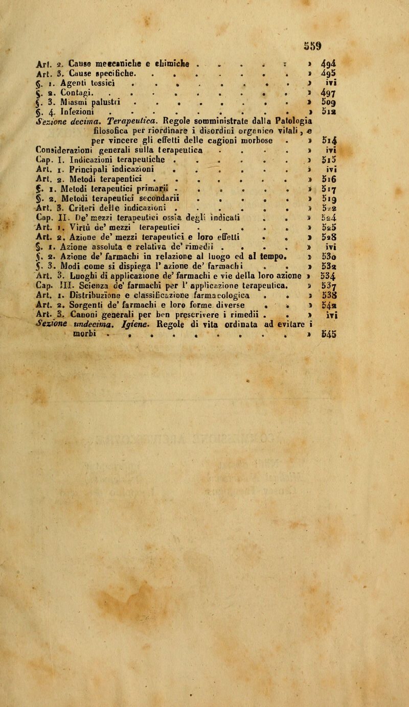 ^59 Arf. 3.. Cause meceaniche e eliimiclie . . . * ; > 49<i Art. 3. Cause epeciBche. .....*.> à%S ^. 1. Agenti tossici > ivi \. s. Contaf»i 5 497 $. 3. Miasmi palustri i 5o9 §. 4- Infezioni > Sia Sezione decima. Terapeutica. Regole somministrate dalla Patologia filosofica per riordinars i disordini orgcnìcn vitali, e per Tincere gli cSetti delle cagioni morbose . ) Si4 Considerazioni generali sulla terapeutica • . • . » ivi Cap. I. Indicazioni terapeutiche .) 5i5 Ari. I. Principali indicazioni ...... i ivi Art. 2- Metodi terapentici » 5i6 $. I. Metodi terapeutici primarii » 517 §. 2. Metodi terapeutici secondarit . . . , . » 519 Art. 3. Criteri delle indicazioni > 5-^2 Cap. II. De'mezzi terapeutici ossia degli indicali . . » 5^4 Art. I. Virtù de'mezzi terapeutici ...... 5^5 Art. 2. Azione de' mezzi terapeutici e loro effetti • , 1 SaS §. I. Azione assoluta e relativa de'rimedii . . . . » ivi 5. 2. Azione de' farmachi in relazione al luogo ed al tempo. s £3o 5< 3. Modi come si dispiega l'azione de' farmachi . . » 533 Art. 3. Luoghi di applicazione de' farmachi e vie della loro azione » S34 Cap. III. Scienza de' farmachi per i' applic&zione terapeutica. 9 537 Art. I. Distribuzione e classiGc&zioDe farmacologica . . ) 538 Art. 2. Sorgenti de' farmachi e loro forme diverse • • 9 54s Art.^3, Canoni generali per ben prescrivere i rimedi! . • » ìtì Sezione undecima. Igiene. Regole di vita ordinata ad evitare i morbi .,..«..., ji ^45