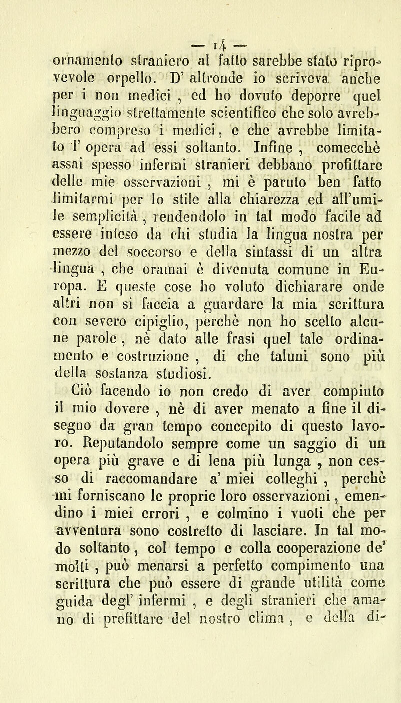 ornamenlo straniero al fallo sarebbe sfato ripro- vevole orpello. D' altronde io scriveva anche per i non medici , ed bo dovuto deporre quel linguaggio streltamenle scientifico che solo avreb- bero compreso i medici, e che avrebbe limita- to r opera ad essi soltanto. Infine , comecché assai spesso infermi stranieri debbano profittare delie mie osservazioni , mi è paruto ben fatto limitarmi per lo stile alla chiarezza ed all'umi- le semplicità , rendendolo in tal modo facile ad essere inleso da chi studia la lingua nostra per mezzo del soccorso e della sintassi di un altra lingua , che oramai è divenuta comune in Eu- ropa. E queste cose ho voluto dichiarare onde aliri non si faccia a guardare la mia scrittura con severo cipiglio, perchè non ho scelto alcu- ne parole , né dato alle frasi quel tale ordina- mento e costruzione , di che taluni sono più della sostanza studiosi. Ciò facendo io non credo di aver compiuto il mio dovere , né di aver menato a fine il di- segno da gran tempo concepito di questo lavo- ro. Reputandolo sempre come un saggio di un opera piìi grave e di lena piii lunga , non ces- so di raccomandare a' miei colleghi , perchè -mi forniscano le proprie loro osservazioni, emen- dino i miei errori , e colmino i vuoti che per avventura sono costretto di lasciare. In tal mo- do soltanto, col tempo e colla cooperazione de' molti , può menarsi a perfetto compimento una scrittura che può essere di grande utilità come guida degl' infermi , e degli stranieri che ama- no di profittare del nostro clima , e della di-