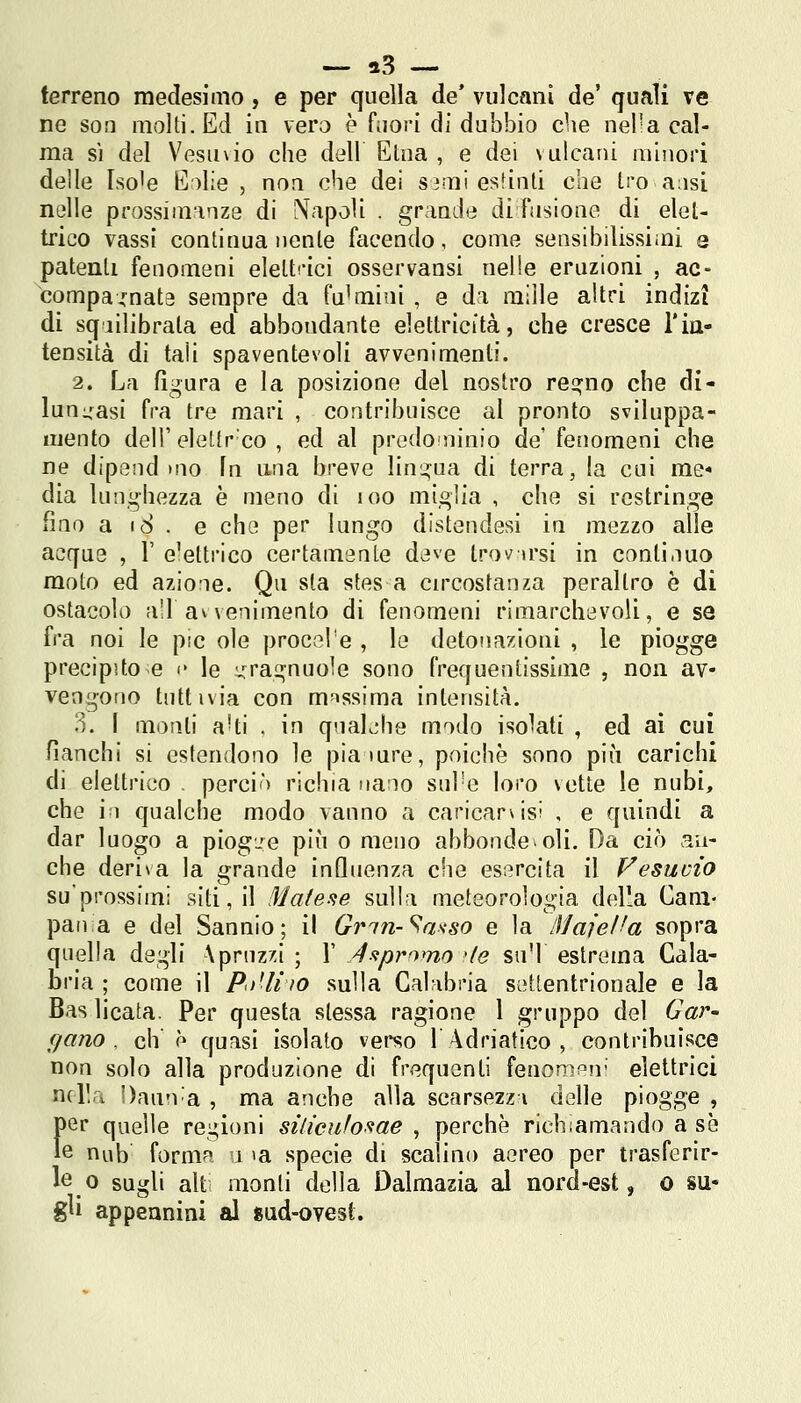 terreno medesimo, e per quella de* vulcani de' quali ve ne soa molti. Ed in vero è fiiori di dubbio che nel-a cal- ma sì del Vesu\io che dell Etna , e dei vulcani minori delle Iso'e E^lie , non che dei sjmi esfinli che Irò aasi nelle prossiminze di 'Napoli . grande di Fusione di elet- trico vassi continua nenie facendo, come sensibilissimi a patenti fenomeni elettrici osservaosi nelle eruzioni , ac- compagnata sempre da fulmini , e da mille altri indizi di squilibrata ed abbondante elettricità, che cresce l'in- tensità di tali spaventevoli avvenimenti. 2. La figura e la posizione del nostro resino che di- lungasi fra tre mari , contribuisce al pronto sviluppa- mento dell' elettr co , ed al predominio de' fenomeni che ne dipend mo fn una breve lingua di terra, ia cui me dia lunghezza è meno di loo miglia , che si restringe fino a i8 . e che per lungo distendesi in mezzo alle acque , 1' elettrico certamente deve trovirsi in continuo moto ed azione. Qu sta stes a circostanza peraltro è di ostacolo a!l avvenimento di fenomeni rimarchevoli, e se fra noi le pie ole procol'e , lo detonazioni , le piogge precipito e i* le yragnuole sono frequentissime , non av- vengono tuttivia con massima intensità. 3. 1 monti a'ti . in quaL'he modo isolati , ed ai cui fianchi si estendono le pia iure, poiché sono più carichi di elettrico . perciò richia nano sul'e loro vette le nubi, che in qualche modo vanno a caricar\isi , e quindi a dar luogo a piogje più o meno abbondo»oli. Da ciò an- che deriva la grande influenza che es;?rcita il Vesuvio su'prossimi siti, il Matefie sulla meteorologia della Cam- pana e del Sannio; il Grin-Sa>iso e la Maiella sopra quella degli \pruzzi ; 1' ^sipromo 'le suM estrema Cala- bria ; come il PiiHiIO sulla Cahd^ria settentrionale e la Bas licata. Per questa stessa ragione 1 gruppo del Gar- gano . eh è quasi isolato verso T Adriatico , contribuisce non solo alla produzione di frequenti fenompu' elettrici nella Dann'a , ma anche alla scarsezza delle piogge , )er quelle regioni silicufo'^ae , perchè richiamando a se 6 nub form?^ i la specie di scalino aereo per trasferir- <^ 0 sugli alt monti della Dalmazia al nord-est, o su* g^i appennini al sud-ovest.