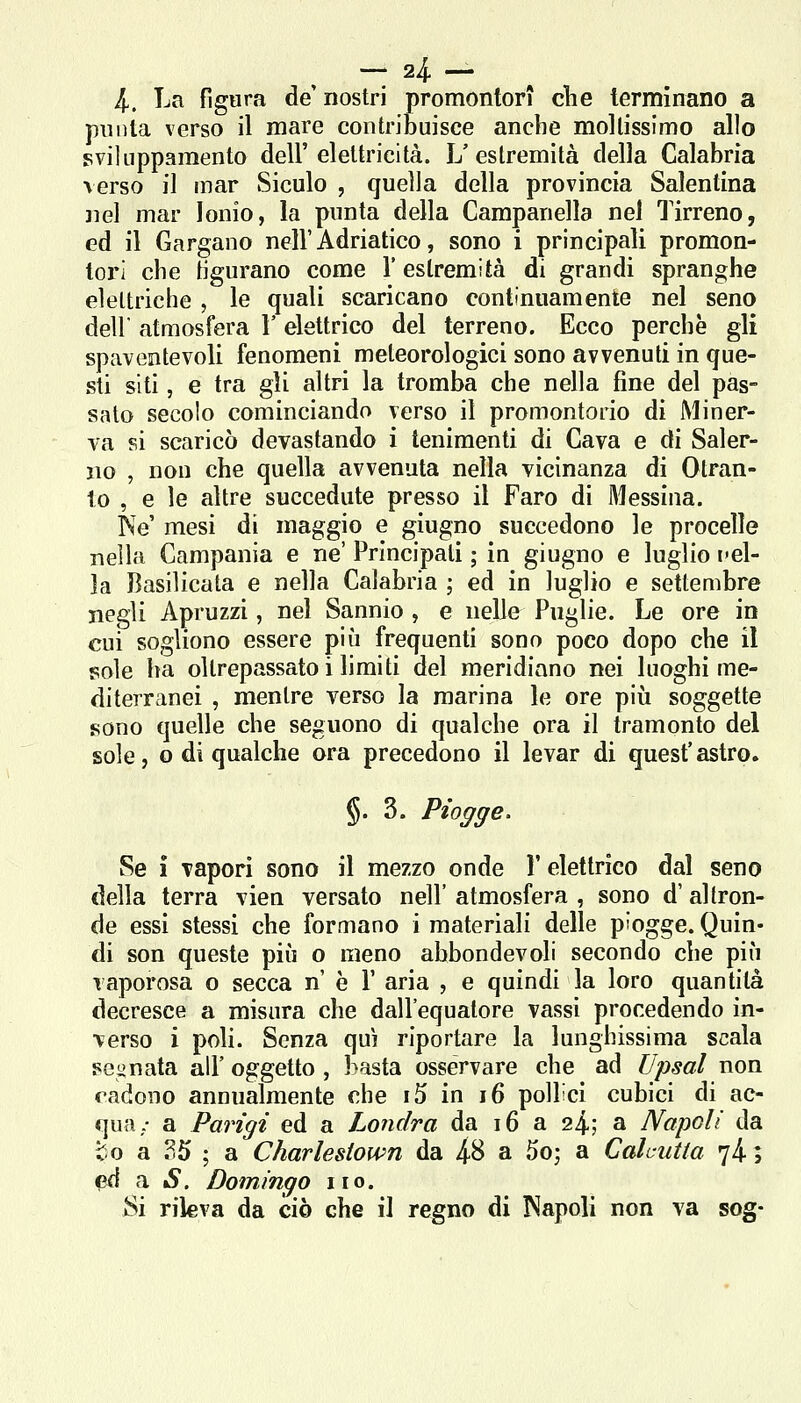 l. La fi gara de' nostri promontori c*he terminano a punta verso il mare contribuisce anche moltissimo allo sviliippamento dell'elettricità. L'estremità della Calabria verso il mar Siculo , quella della provincia Salentina nel mar Ionio, la punta della Campanella nel Tirreno, ed il Gargano nell'Adriatico, sono i principali promon- tori che tigurano come 1' estremità di grandi spranghe elettriche , le quali scaricano contìnuamente nel seno dell' atmosfera l'elettrico del terreno. Ecco perchè gli spaventevoli fenomeni meteorologici sono avvenuti in que- sti siti, e tra gli altri la tromba che nella fine del pas- sato secolo cominciando verso il promontorio di Miner- va si scaricò devastando i tenimenti di Cava e di Saler- no , non che quella avvenuta nella vicinanza di Otran- to , e le altre succedute presso il Faro di Messina. Ne' mesi di maggio e giugno succedono le procelle nella Campania e ne' Principati ; in giugno e luglio pel- ]a Basilicata e nella Calabria ; ed in luglio e settembre negli Apruzzi, nel Sannio , e nelle Puglie. Le ore in cui sogliono essere più frequenti sono poco dopo che il sole ha oltrepassato i limiti del meridiano nei luoghi me- diterranei , mentre verso la marina le ore più soggette sono quelle che seguono di qualche ora il tramonto del sole, o di qualche ora precedono il levar di quest'astro. §. 3. P%ye. Se i vapori sono il mezzo onde Y elettrico dal seno della terra vien versato nell' atmosfera , sono d'altron- de essi stessi che formano i materiali delle piogge. Quin- di son queste più o meno abbondevoli secondo che più vaporosa o secca n è V aria , e quindi la loro quantità decresce a misura che dall'equatore vassi procedendo in- verso i poli. Senza qui riportare la lunghissima scala regnata all' oggetto, basta osservare che ad Upsal non cadono annualmente che i5 in i6 pollici cubici di ac- qua.- a Parigi ed a Londra da i6 a 24-; a Napoli da to a .^5 ; a Charlesiown da 48 a 5o; a Calcutta 74-5 ed a iS. Domingo no. Si rileva da ciò che il regno di Napoli non va sog-