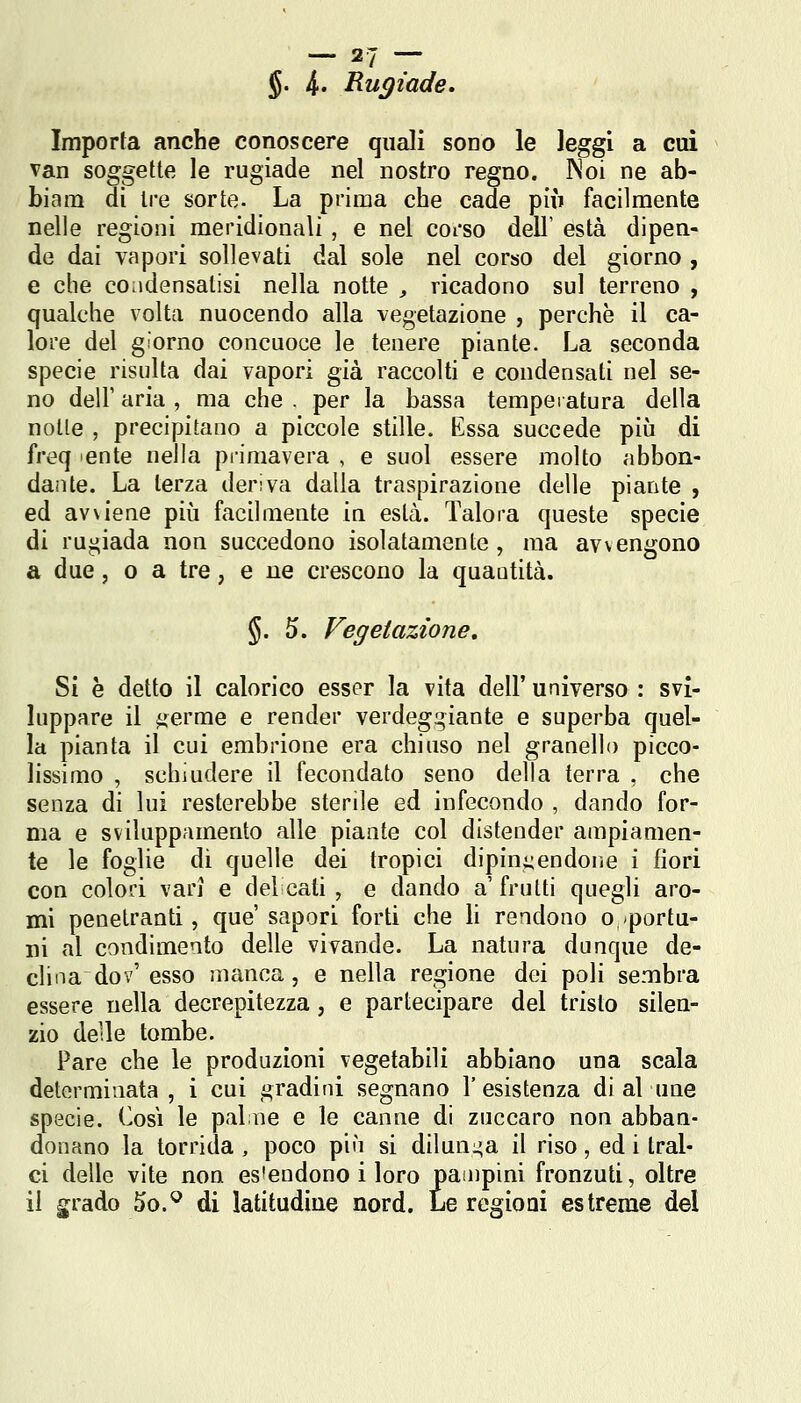 §. 4* Rugiade, Importa anche conoscere quali sono le leggi a cui van soggette le rugiade nel nostro regno. INoi ne ab- biam di Ire sorte. La prima che cade più facilmente nelle regioni meridionali , e nel corso dell' està dipen- de dai vapori sollevati dal sole nel corso del giorno , e che condensatisi nella notte , ricadono sul terreno , qualche volta nuocendo alla vegetazione , perchè il ca- lore del giorno concuoce le tenere piante. La seconda specie risulta dai vapori già raccolti e condensati nel se- no dell' aria , ma che . per la bassa temperatura della notte , precipitano a piccole stille. Essa succede più di ù'i^q ente nella primavera , e suol essere molto abbon- dante. La terza deriva dalla traspirazione delle piante , ed avviene più facilmente in està. Talora queste specie di rugiada non succedono isolatamente , ma avvengono a due 5 0 a tre, e ne crescono la quantità. §. 5. Vegetazione, Si è detto il calorico esser la vita dell' universo : svi- luppare il ^erme e render verdegi^iante e superba quel- la pianta il cui embrione era chiuso nel granello picco- lissimo , schiudere il fecondato seno della terra , che senza di lui resterebbe sterile ed infecondo , dando for- ma e sviluppamento alle piante col distender ampiamen- te le foglie dì quelle dei tropici dipin:;endoiie i fiori con colori vari e del cati , e dando a' frutti quegli aro- mi penetranti, que' sapori forti che li rendono o portu- ri al condimento delle vivande. La natura dunque de- clina do v'esso manca, e nella regione dei poli sembra essere nella decrepitezza, e partecipare del tristo silen- zio delle tombe. Pare che le produzioni vegetabili abbiano una scala determinata , i cui gradini segnano l'esistenza di al une specie. Così le palme e le canne di zuccaro non abban- donano la torrida , poco più si diluni^a il riso, ed i tral- ci delle vite non es'endono i loro pampini fronzuti, oltre il grado 5o.^ di latitudine nord. Le regioni estreme del