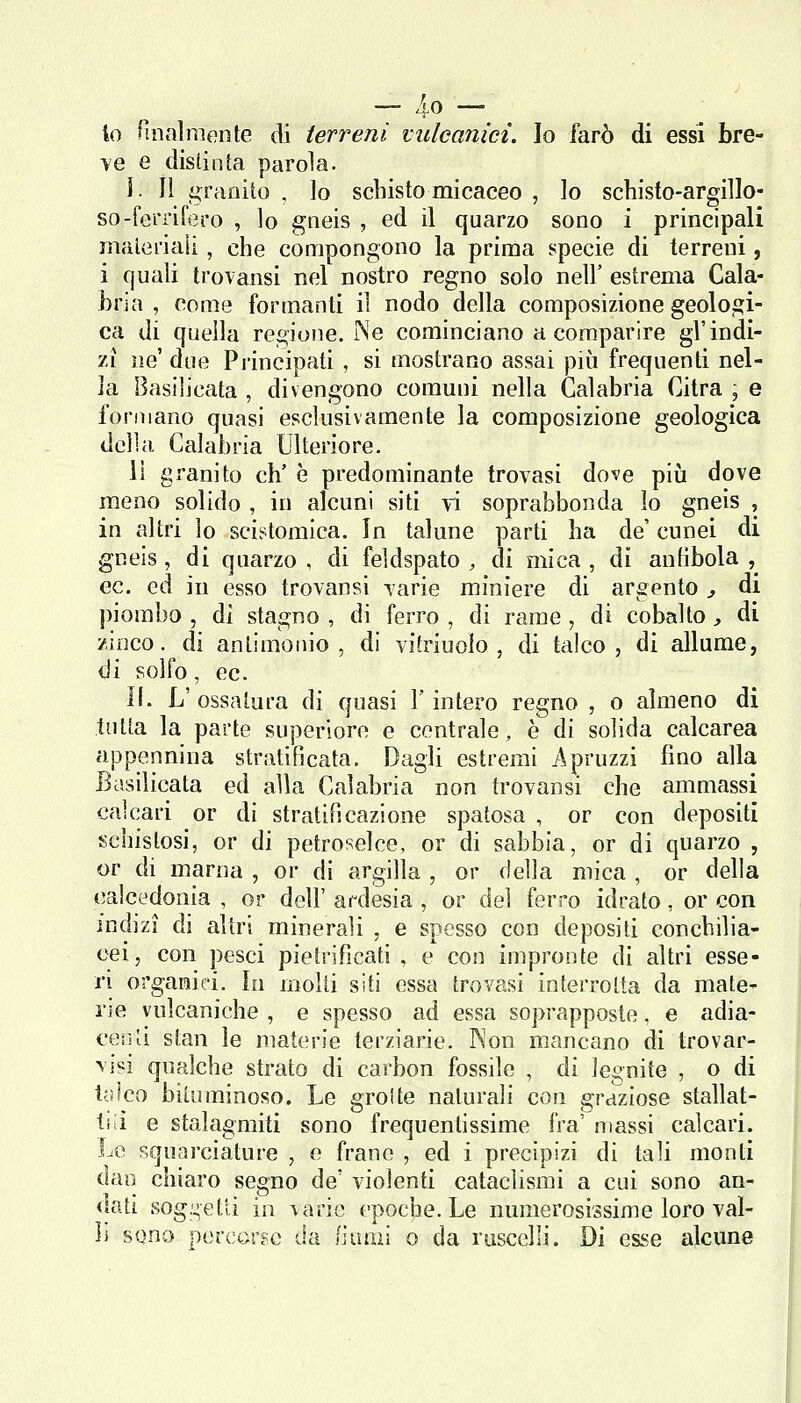 — /'O lo finalmente di terreni vulcanici. Io farò di essi bre- >'e e distinta parola. ì. Il granito , lo schisto micaceo , Io schisto-argillo- so-ferrifero , lo gneis , ed il quarzo sono i principali materiali, che compongono la prima specie di terreni, i quali trovansi nel nostro regno solo nell' estrema Cala- bria , come formanti il nodo della composizione geologi- ca i\i quella regione. Ne cominciano a comparire gl'indi- zi ne' due Principati , si mostrano assai più frequenti nel- la Basilicata , divengono comuni nella Calabria Citra ; e formano quasi esclusivamente la composizione geologica della Calabria Ulteriore. lì granito eh' è predominante trovasi dove piij dove meno solido , in alcuni siti ri soprabbonda lo gneis , in altri lo scistomica. In talune parti ha de' cunei di gneis , di quarzo , di feldspato , di mica , di antibola , ec, ed in esso trovansi varie miniere di argento ^ di piombo , dì stagno , di ferro , di rame , di cobalto, di zinco, di antimonio, di vitriuolo , di talco, di allume, di solfo, ec. II. L' ossatura di quasi l'intero regno , o almeno di tutta la parte superiore e centrale, è di solida calcarea appennina stratificata. Dagli estremi Apruzzi fino alla Basilicata ed alla Calabria non trovansi che ammassi calcari or di stratificazione spatosa , or con depositi sehistosi, or di petroselce, or di sabbia, or di quarzo , or di marna , or di argilla , or della mica , or della calcedonia , or dell' ardesia , or del ferro idrato, or con indizi di altri minerali , e spesso con depositi conchilia- cei, con pesci pietrificati, e con impronte di altri esse- ri organici. In molti siti essa trovasi interrotta da mate- rie vulcaniche , e spesso ad essa soprapposte, e adia- cer-U stan le materie terziarie. Kon mancano di trovar- visi qualche strato di carbon fossile , di Jegnite , o di t;jlco bituminoso. Le grolle naturali con graziose stallat- tiii e stalagmiti sono frequentissime fra' massi calcari. Lo squarciature , e frane , ed i precipizi di tali monti dao chiaro segno de' violenti cataclismi a cui sono an- dati soggetti in varie epoche. Le numerosissime loro val- li sono percorse da fi ami o da ruscelli. Di esse alcune