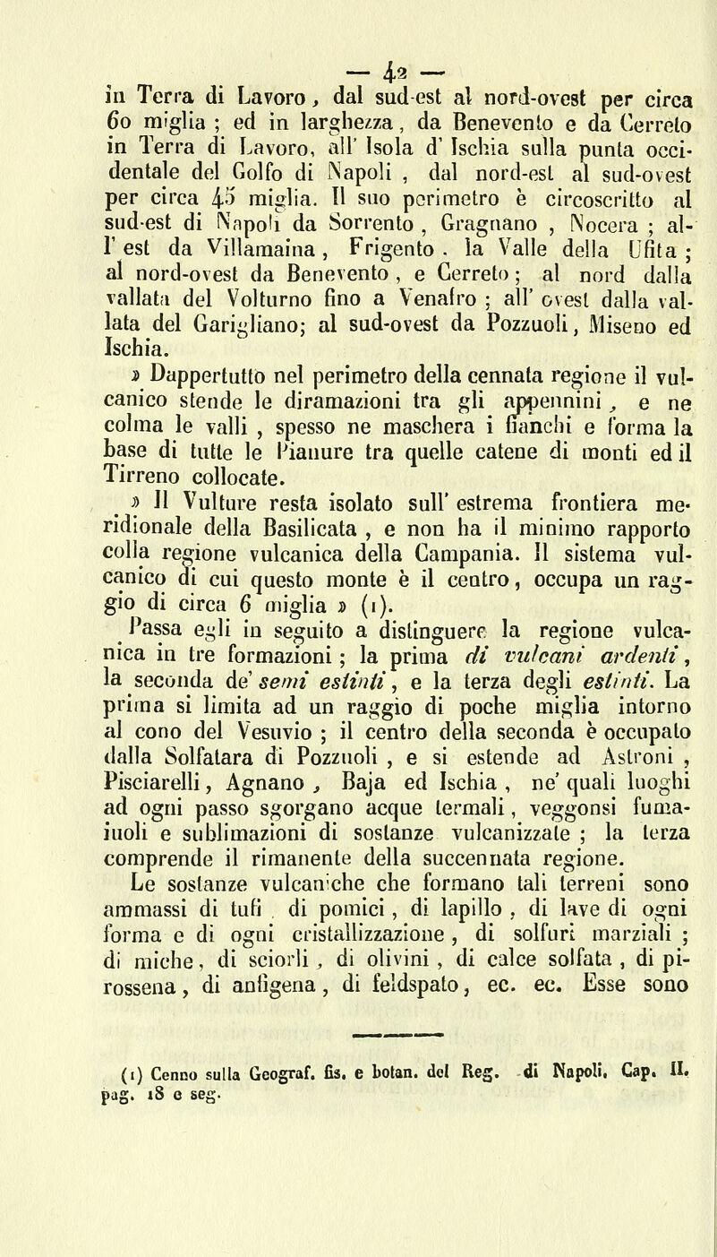 ~ 4-^ - in Terra di Lavoro, dal sud est al nord-ovest per circa 60 miglia ; ed in larghezza, da Benevento e da Cerreto in Terra di Lavoro, all' Isola d' Ischia sulla punta occi- dentale del Golfo di Napoli , dal nord-est al sud-ovest per circa 4*^ miglia. Il suo perimetro è circoscritto al sud-est di Napoli da Sorrento , Gragnano , ^'ocera ; al- l' est da Villamaina, Frigento . la Valle della Ufita ; al nord-ovest da Benevento , e Cerreto ; al nord dalia vallata del Volturno fino a Venafro ; all' ovest dalla val- lata del Garigliano; al sud-ovest da Pozzuoli, Miseno ed Ischia. i> Dappertutto nel perimetro della cennata regione il vul- canico stende le diramazioni tra gli appennini, e ne colma le valli , spesso ne maschera i fianchi e forma la base di tutte le i^iauure tra quelle catene di monti ed il Tirreno collocate. j) Il Vulture resta isolato sull' estrema frontiera me- ridionale della Basilicata , e non ha il minimo rapporto colia regione vulcanica della Campania. Il sistema vul- canico di cui questo monte è il centro, occupa un rag- gio di circa 6 miglia ^ («)• Passa egli in seguito a distinguere la regione vulca- nica in tre formazioni ; la prima di vulcani ardenti, la seconda de' semi estinti, e la terza degli estinti. La prima si limita ad un raggio di poche miglia intorno al cono del Vesuvio ; il centro della seconda è occupato dalla Solfatara di Pozzuoli , e si estende ad Astroni , Pisciarelli, Agnano ^ Baja ed Ischia , ne quali luoghi ad ogni passo sgorgano acque termali, veggonsi fuma- iuoli e sublimazioni di sostanze vulcanizzale ; la terza comprende il rimanente della succennata regione. Le sostanze vulcan-che che formano tali terreni sono ammassi di tufi di pomici, di lapillo , di lave di ogni forma e di ogni cristallizzazione , di solfuri marziali ; di miche, di sciorli , di olivini, di calce solfata , di pi- rossena, di anfigena, di feldspato, ec. ec. Esse sono (i) Cenno sulla Geograf. fis, e botan. del Reg. di Napoli, Gap. II, pag. i8 0 seg.