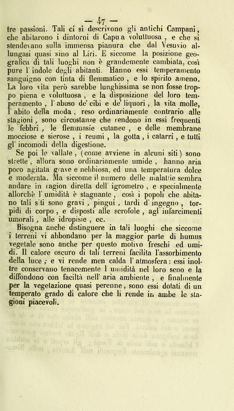 tre passioni. Tali ci si descrìvono gli antichi Campani, che abJlarono i dintorni di Capa a voluttuosa , e che si stendevano sulla immensa pianura che dal Vesuvio al- lungasi quasi sino al Uri. E siccome la posizione geo- gratìca di tali luoghi non è grandemente cambiata, cosi pure r indole de^li abitanti. Hanno essi temperamento sanguigno con tinta di flemmatico , e lo spirito ameno. La loro vita però sarebbe lunghissima se non fosse trop- po piena e voluttuosa , e la aisposizione del Joro tem- feramento , 1' abuso de cibi e de' liquori, la vita molle, abito della moda , reso ordinariamente contrario alle stagioni ^ sono circostanze che rendono in essi frequenti le febbri ;, le flemmasie cutanee , e delle memorane mocciose e sierose , i reumi , la gotta, i catarri, e tutti gV incomodi della digestione. Se poi le vallate, (come avviene in alcuni siti) sono strette , allora sono ordinariamente umide , hanno aria poco agitata grave e nebbiosa, ed una temperatura dolce e moderata. Ma siccome il numero delle malatiie sembra andare in ragion diretta dell igrometro , e specialmente allorché l'umidità è stagnante , cosi i popoli che abita- no tali siti sono gravi , pingui , tardi d'ingegno , tor- pidi di corpo, e disposti alle scrofole, agi infarcimenti umorali, alle idropisie , ec. Bisogna auche distinguere in tali luoghi che siccome i terreni vi abbondano per la maggior parte di humus Tegetale sono anche per questo motivo freschi ed umi- di. Il calore oscuro di tali terreni facilita l'assorbimento della luce ,• e vi rende men calda 1' atmosfera : essi inol- tre conservano tenacemente l untidità nel loro seno e la diffondono con faciltà nell' aria ambiente , e finalmente per la vegetazione quasi perenne, sono essi dotati di un temperato grado di calore che li rende in ambe le sta- gioni piacevoli.