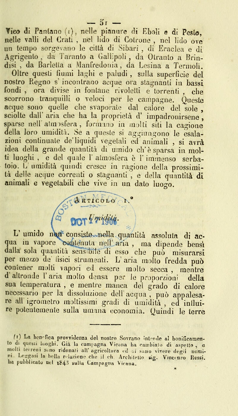 nelle valli del Crati , nel lido di CotroDe , nel lido ove un tempo sorgevano le città di Sibari , di Eraclea e di Agrigento , da Taranto a Gallipoli, da Otranto a Brin- disi , da Barletta a Manfredonia, da Lesina a Termoli. Oltre questi fiumi laghi e paludi, sulla superficie del nostro Regno s' incontrano acque ora stagnanti in bassi fondi , ora divise in fontane rivoletti e torrenti , che scorrono tranquilli o veloci per le campagne. Queste acque sono quelle che svaporate dal calore del sole , sciolte dall' aria che ha la proprietà d' impadronirsene, sparse nel! atmosfera , formano in molti siti la cagione della loro umidità. Se a cjueste si aggiungono le esala- zioni continuate de'liquidi vegetali ed animali , si avrà idea della grande quantità di umido eh'è sparsa in mol- ti luoghi , e del quale 1' atmosfera è 1* immenso serba- toio. L umidità quindi cresce in ragione della prossimi- tà delle Hctjue correnti o stagnanti , e della quantità di animali e vegetabili che vive in un dato luogo. L'umido nW consiste--B41a quantità assoluta di ac« qua in vapore^Xì^tenula neU' aria , ma dipende bensì dalla sola quantità sensibile di esso che può misurarsi per mezzo de tisici strumaati. L' aria molto fredda può contener molti vapori ed essere molto secca , mentre d'altronde l'aria molto densa per le proporzioni della sua temperatura , e mentre manca del grado di calore necessario per la dissoluzione dell'acqua, può appalesa- re ali igrometro moltissimi gradi di umidità , ed intlui- re potentemente sulla umana economia. Quindi le terre (i) La bcnr'fica provvidenza del nostro Sovrano intnde al boniScamen- Jo di questi luoghi. Già la campagna Vicana ha cambiato di a.spelto , e molli leireni sino ridonati all'agricoltura cj ui s.iuo vivere degli nomi- ni. Levigasi la bolla relaziono che il eh Architetto sig. Vinci n^o Rossi, ha pubblicato nel 1^4:5 sulla Campagna Vicana.
