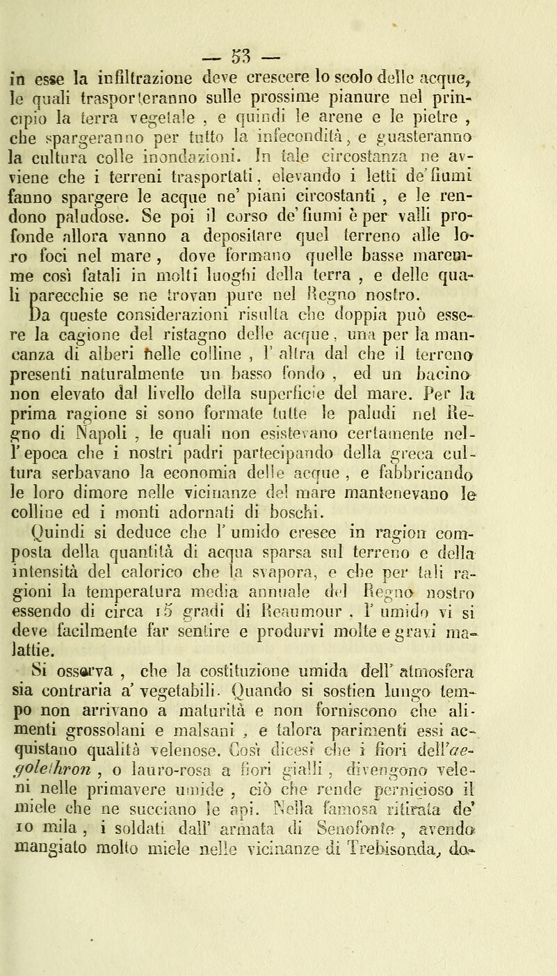 — ^3 — in esse la in filtrazione deve crescere lo scolo delle acqiie^ le quali trasporteranno sulle prossime pianure nel prin- cipio la terra vegetale , e quindi le arene e le pietre , che spargeranno per tutto la infecondità, e guasteranno la cultura colle inondazioni. In tale circostanza ne av- viene che i terreni trasportati, elevando i letti de'fiumi fanno spargere le acque ne' piani circostanti , e le ren- dono paludose. Se poi il corso de'fiumi è per valli pro- fonde allora vanno a depositare quel terreno alle lo- ro foci nel mare , dove formano quelle basse marem- me così fatali in molti luoghi della terra , e delle qua- li parecchie se ne trovan pure nel Hegno nostro. Da queste considerazioni risulta che doppia può esse- re la cagione del ristagno delle acque, una per la man- canza di alberi fielle colline , V altra dal che il terreno presenti naturalmente un basso fondo , ed un bacino non elevato dal livello della superficie del mare. Per la prima ragione si sono formate tutte le paludi nel ile- gno di Napoli , le quali non esistevano certamente nel- l'epoca che i nostri padri partecipando della greca cul- tura serbavano la economia delle acque , e fabbricando le loro dimore nelle vicinanze del mare mantenevano lei- colline ed i monti adornati di boschi. Quindi si deduce che 1' umido cresce in ragion com- posta della quantità di acqua sparsa sul terreno e della intensità del calorico che la svapora, e che per tali ra- gioni la temperatura media annuale del Regno nostro essendo di circa i5 gradi di Reaumour . V umido vi si deve facilmente far sentire e produrvi molte e gravi ma- Jatfie. Si ossai'va , che la costituzione umida dell' atmosfera sia contraria a vegetabili. Quando si sostien lungo tem-^ pò non arrivano a maturità e non forniscono che ali- menti grossolani e malsani ;, e talora parimenti essi ac-. quistano qualità velenose. Così dicesi che i fiori deìVoe- ffolelhron , o lauro-rosa a fiori gialli, divengono vele- ni nelle primavere umide , ciò che rende pernicioso il miele che ne succiano le api. Nella famosa ritirala de IO mila , i soldati dall' armata dì Senofonte , avendoi