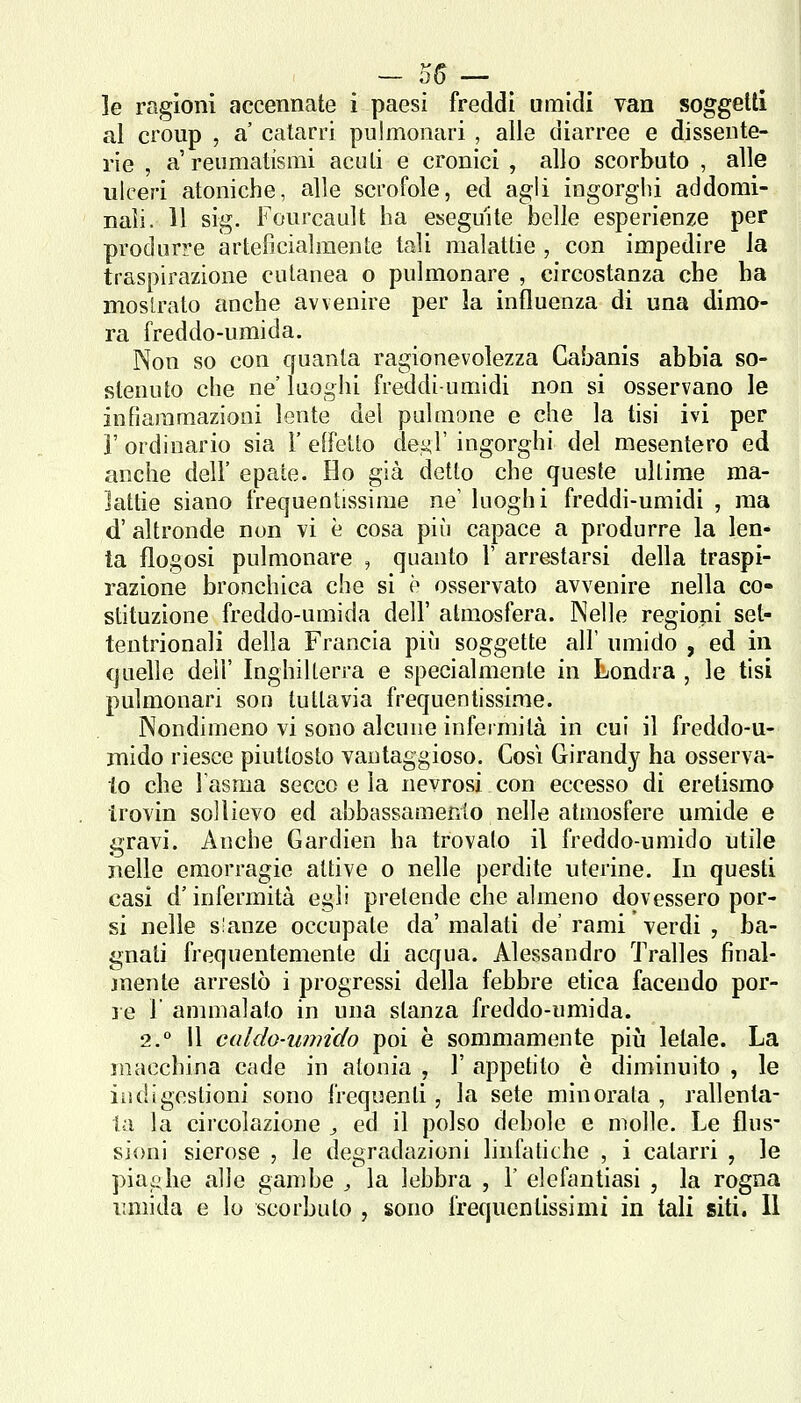 - 55 — ^ le ragioni accennate i paesi freddi umidi van soggetti al croup , a' catarri pulmonari , alle diarree e dissente- rie , a'reumatismi acuti e cronici , allo scorbuto , alle ulceri atoniche, alle scrofole, ed agli ingorgili addomi- nali. 11 sig. Fonrcault ha eseguite belle esperienze per produrre arteficialmente tali malattie , con impedire la traspirazione cutanea o pulmonare , circostanza che ha moslrato anche avvenire per la influenza di una dimo- ra freddo-umida. Non so con cfuanla ragionevolezza Cabanis abbia so- stenuto che ne' luoghi freddi-umidi non si osservano le infiammazioni lente del pulmone e che la tisi ivi per r ordinario sia 1' effetto deyT ingorghi del mesentere ed anche dell' epate. Ho già detto che queste ultime ma- lattie siano frequentissime ne luoghi freddi-umidi , ma d' altronde non vi è cosa più capace a produrre la len- ta flogosi pulmonare , quanto 1' arrestarsi della traspi- razione bronchica che si è osservato avvenire nella co- stituzione freddo-umida dell' atmosfera. Nelle regioni set- tentrionali della Francia pu'j soggette all' umido , ed in quelle dell' Inghilterra e specialmente in Londra , le tisi pulmonari son tuttavia frequentissime. Nondimeno vi sono alcune infermità in cui il freddo-u- mido riesce piuttosto vantaggioso. Cosi Girandy ha osserva- to che l'asma secco e la nevrosi con eccesso di eretismo trovin sollievo ed abbassamento nelle atmosfere umide e gravi. Anche Gardien ha trovalo il freddo-umido utile nelle emorragie attive o nelle perdite uterine. In questi casi d'infermità egli pretende che almeno dovessero por- si nelle slanze occupate da'malati de'rami ' verdi , ba- gnati frequentemente di acqua. Alessandro Tralles final- jnente arrestò i progressi della febbre etica facendo por- le 1 annnalato in una stanza freddo-umida. 2.° il caldo-umido poi è sommamente piii letale. La macchina cade in atonia , 1' appetito è diminuito , le indigestioni sono frequenti, la sete minorata , rallenta- la la circolazione j ed il polso debole e molle. Le flus- sioni sierose , le degradazioni linfatiche , i catarri , le piaghe alle gambe , la lebbra , 1' elefantiasi , la rogna umida e lo scorbuto , sono frequentissimi in tali siti. Il