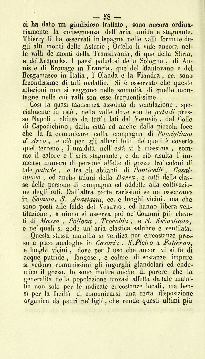 ci ha dato un giudizioso trattato , sono ancora ordina- riamente la conseguenza dell' aria umida e stagnante. Thierry li ha osservali in Ispagna nelle valli formate da- gli alti monti delle Asturie ; Ortelio li vide ancora nel- le valli de monti della Transilvania, di que' della Stiria, e de' Rrapacks. I paesi paludosi della Sologna , di Au- nis e di Brouage in Francia, que' del Mantovano e del Bergamasco in Italia, 1' Olanda e la Fiandra , ec. sono fecondissime di tali malattie. Si è osservato che queste affezioni non si veggono nelle sommità di quelle mon- tagne nelle cui valli son esse frequentissime. Cosi la quasi mancanza assoluta di ventilazione , spe- cialmente in està , nella valle dove son le paludi pres- so Napoli , chiusa da tutt'i lati dal Vesuvio , dal Colle di Capodichino , dalla città ed anche dalla piccola foce che la fa comunicare colla campagna di Powigììano d Arco , e ciò per gli alberi folti de' quali è coverto quel terreno , 1' umidità nell' està vi è massima , som- mo il calore e \ aria stagnante , e da ciò risulta l'im- menso numero di persone affette di gozzo tra coloni di tale palude , e tra ,ì;1ì abitanti di Ponticelli , Casal- nuovo , ed anche taluni della Barra , e tutti della clas- se delle persone di campagna ed addette alla coltivazio- ne degli orti. Dall'altra parte rarissimi se ne osservano in Sofnma, S. A'ìastasia, ec. e luoghi vicini, ma che sono posti alle falde del Vesuvio, ed hanno libera ven- tilazione , e ninno si osserva poi ne' Comuni più eleva- ti di Massa , Pollena , Trocchia , e S. Sebastiano, e ne' quali si gode un' aria elastica salubre e ventilata. Questa stessa malattia si verifica per circostanze pres- so a poco analoi^he in Casoria , S.Pietro a Paiierno, e luoghi vicini, dove per \ uso che ancor vi si fa di acque putride , fangose , e colme di sostanze impure si vedono comunissimi gli ingorghi glandolari ed ende- mico il gozzo. Io sono inoltre anche di parere che la generalità della popolazione trovasi affetta da tale malat- tia non solo per le indicate circostanze locali, ma ben- sì per la faciltà di comunicarsi una certa disposizione organica da' padri ne figli j che rende questi ultiaii più