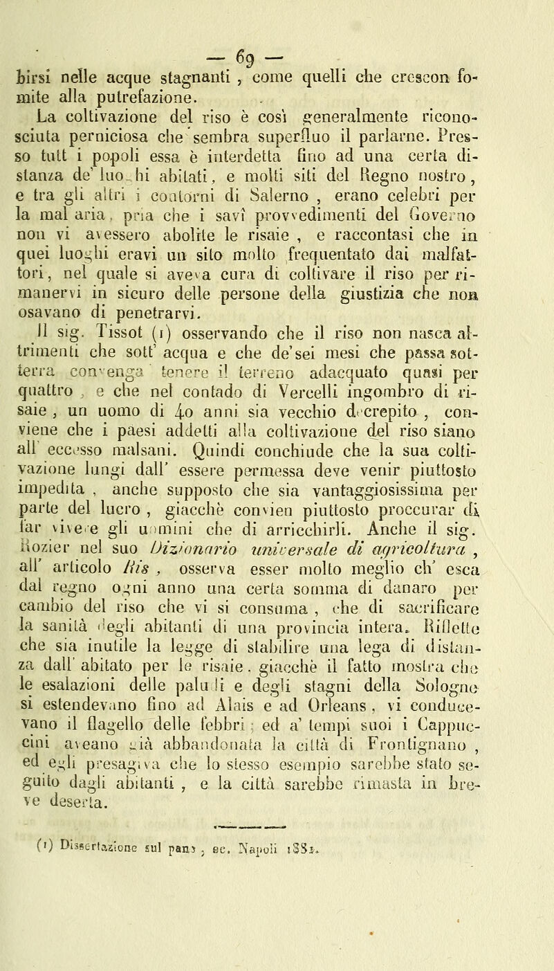 fcirsi nelle acque stagnanti , come quelli che crescon fo- mite alla putrefazione. La coltivazione del riso è cosi generalmente ricono- sciuta perniciosa che sembra superfluo il parlarne. Pres- so tutt i popoli essa è interdetta Gno ad una certa di- stanza de'ino hi abitati, e molti siti del Regno nostro, e tra gli altri i co a torni di Salerno , erano celebri per la mal aria, pria che ì savi provvedimenti del Gove^ao non vi a\essero abolite le risaie , e raccontasi che in quei luoi^hi oravi un sito molto frequentato dai malfat- tori, nel quale si aveva cura di coltivare il riso per ri- manervi in sicuro delle persone della giustizia che noa osavano di penetrarvi. il sig. Tissot (i) osservando che il riso non nasca al- trimenti che sott' acqua e che de'sei mesi che passa sot- terra con- enga tenere i! terreno adacquato quasi per quattro e che nel contado di Vercelli ingombro di ri- saie , un uomo di 4-0 anni sia vecchio d» crepito , con- viene che i paesi addetti alla coltivazione del riso siano ali ecci'sso malsani. Quindi conchiude che la sua colti- vazione lungi dall' essere permessa deve venir piuttosto impedita , anche supposto che sia vantaggiosissima per parte del lucro , giacche convien piuttosto proccurar di lar vive e gli u >mini che di arricchirli. Anche il sig. ìiozier nel suo Dizionario universale di affricoltura , ali' articolo tiis , osserva esser molto meglio eh' esca dal regno o^ni anno una certa somma di danaro per cambio del riso che vi si consuma , (rhe di sacrificare la sanità itegli abitanti di una provincia intera. BiCeUo che sia inutile la legge di stabilire una lega ài disian- za dall' abitato per le risaie. giacche il fatto mostra che le esalazioni delle palu !i e degli stagni della Sologne si estendevano fino ad Aìais e ad Orleans , vi conduce- vano il flagello delle febbri ■ ed a tempi suoi i Cappuc- cini aveano uià abbaiìdonata la città di Frontignano , ed e^li presagiva che lo stesso esempio sarebbe stato se- guito dagli abitanti , e la città sarebbe rimasta in bre- ve deserta. (') Disserlaalonc sul pani , se. Is'aiioii jSSì.